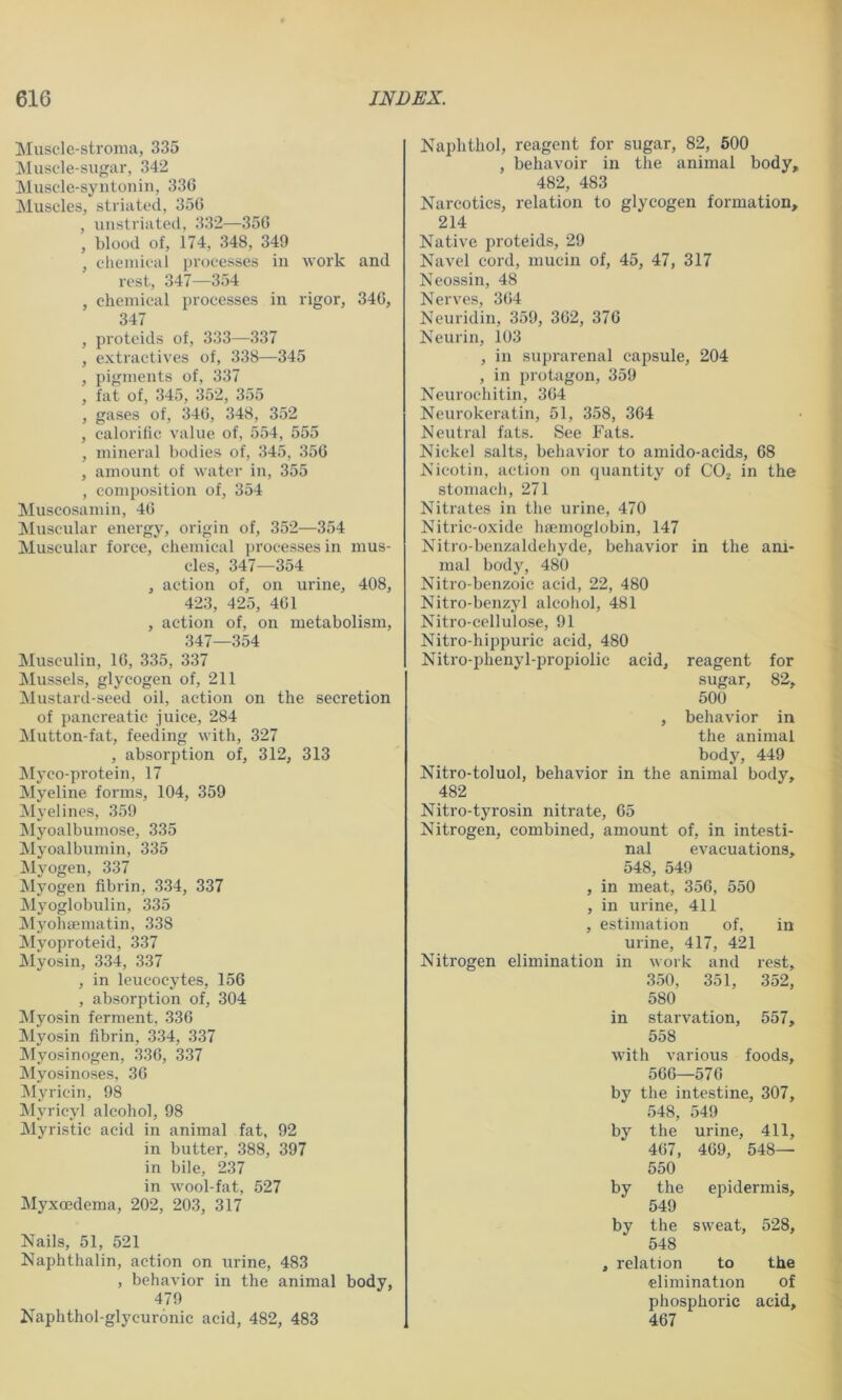 Muscle-stroma, 335 ^Muscle-sugar, 342 Muscle-syntoniii, 336 Muscles, striated, 356 , uustriated, 332—356 , blood of, 174, 348, 349 , chemical processes in work and rest, 347—354 , chemical processes in rigor, 346, 347 , proteids of, 333—337 , extractives of, 338—345 , pigments of, 337 , fat of, 345, 352, 355 , gases of, 346, 348, 352 , calorific value of, 554, 555 , mineral bodies of, 345, 356 , amount of water in, 355 , composition of, 354 Muscosamin, 46 ^Muscular energy, origin of, 352—354 Muscular force, chemical processes in mus- cles, 347—354 , action of, on urine, 408, 423, 425, 461 , action of, on metabolism, 347—354 Musculin, 16, 335, 337 Mussels, glycogen of, 211 Mustard-seed oil, action on the secretion of pancreatic juice, 284 Mutton-fat, feeding with, 327 , absorption of, 312, 313 ]Myco-protein, 17 Myeline forms, 104, 359 Myelines, 359 Myoalbumose, 335 Myoalbumin, 335 Myogen, 337 Myogen fibrin, 334, 337 Myoglobulin, 335 Myohtematin, 338 Myoproteid, 337 Myosin, 334, 337 , in leucocytes, 156 , absorption of, 304 Myosin ferment, 336 Myosin fibrin, 334, 337 ^Myosinogen, 336, 337 Myosinoses, 36 Myricin, 98 Myricyl alcohol, 98 Myristic acid in animal fat, 92 in butter, 388, 397 in bile, 237 in wool-fat, 527 Myxcedema, 202, 203, 317 Nails, 51, 521 Naphthalin, action on urine, 483 , behavior in the animal body, 479 Kaphthol-glycuronic acid, 482, 483 Naphthol, reagent for sugar, 82, 500 , behavoir in the animal body, 482, 483 Narcotics, relation to glycogen formation, 214 Native proteids, 29 Navel cord, mucin of, 45, 47, 317 Neossin, 48 Nerves, 3fi4 Neuridin, 359, 362, 376 Neurin, 103 , in suprarenal capsule, 204 , in protiigon, 359 Neurochitin, 364 Neurokeratin, 51, 358, 364 Neutral fats. See Fats. Nickel salts, behavior to amido-acids, 68 Nicotin, action on quantity of CO2 in the stomach, 271 Nitrates in the urine, 470 Nitric-oxide haemoglobin, 147 Nitro-benzaldehyde, behavior in the ani- mal body, 480 Nitro-benzoic acid, 22, 480 Nitro-benzyl alcohol, 481 Nitro-cellulose, 91 Nitro-hippuric acid, 480 Nitro-phenyl-propiolic acid, reagent for sugar, 82, 500 , behavior in the animal body, 449 Nitro-toluol, behavior in the animal body, 482 Nitro-tyrosin nitrate, 65 Nitrogen, combined, amount of, in intesti- nal evacuations, 548, 549 , in meat, 356, 550 , in urine, 411 , estimation of, in urine, 417, 421 Nitrogen elimination in work and rest, 350, 351, 352, 580 in starvation, 557, 558 with various foods, 566—576 by the intestine, 307, 548, 549 by the urine, 411, 467, 469, 548— 550 by the epidermis, 549 by the sweat, 528, 548 , relation to the elimination of phosphoric acid, 467