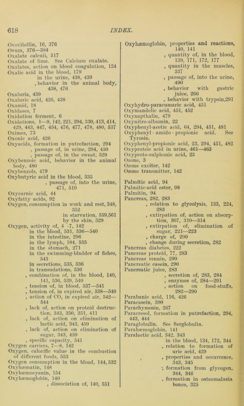 Ovovitellin, 16, 376 Ovum, 376—384 Oxiilate calculi, 517 Oxalate of lime. See Calcium oxalate. Oxalates, action on blood coagulation, 124 Oxalic acid in the blood, 179 in the urine, 438, 439 , behavior in the animal body, 438, 476 Oxaluria, 439 Oxaluric acid, 426, 438 Oxamid, 18 Oxidases, 7 Oxidation ferment, 6 Oxidations, 1—9, 142, 221, 294, 330, 413, 414, 429, 443, 447, 454, 476, 477, 478, 480, 537 Oximes, 73 Oxonic acid, 426 Oxyacids, formation in putrefaction, 294 , passage of, in urine, 294, 450 , passage of, in the sweat, 529 Oxybenzoic acid, behavior in the animal body, 480 Oxybenzols, 479 Oxybutyrie acid in the blood, 535 , passage of, into the urine, 471, 510 Oxycarnic acid, 44 Oxyfatty acids, 92 Oxvgen, consumption in work and rest, 348, 352 in starvation, 559,561 by the skin, 529 Oxygen, activity of, 4 -7, 142 in the blood, 531, 536—540 in the intestine, 296 in the lymph, 184, 535 in the stomach, 271 in the swimming-bladder of fishes, 543 in secretions, 535, 536 in transudations, 536 , combination of, in the blood, 140, 141, 536, 539, 540 , tension of, in blood, 537—541 , tension of, in expired air, 538—540 , action of CO., in expired air, 542— 544 , lack of, action on proteid destruc- tion, .343, .3.50, .351, 411 , lack of, action on elimination of lactic acid, 343, 459 , lack of, action on elimination of sugar, .34.3, 459 , specific capacity, 541 Oxygen carriers, 7—8, 142 Oxygen, calorific value in the combustion of difl'erent foods, 553 Oxygen consumption in the blood, 144, 532 Oxyhfematin, 148 Oxyhffimocyanin, 1,54 Oxyhaemoglobin, 140 , dissociation at, 140, 551 Oxyhaemoglobin, properties and reactions, 140, 141 , quantity of, in the blood, 139, 171, 172, 177 , quantity in the muscles, 337 , passage of, into the urine, 490 , behavior with gastric juice, 266 , behavior with trypsin,291 Oxyhydro-paracumaric acid, 451 Oxymandelie acid, 451, 452 Oxynapthalin, 479 Oxynitro-albumin, 22 Oxyphenyl-acetic acid, 64, 294, 451, 481 Oxyphenyl - amido - propionic acid. See Tyrosin. Oxyphenyl-propionic acid, 23, 294, 451, 482 Oxyproteic acid in urine, 461—463 Oxyproto-sulphonie acid, 23 Ozone, 3 Ozone exciter, 142 Ozone transmitter, 142 Palmitic acid, 94 Palmitic-acid ester, 98 Palmitin, 94 Pancreas, 282, 283 , relation to glycolysis, 133, 224, 283 , extirpation of, action on absorp- tion, 307, 310—314 , extirpation of, elimination of sugar, 221—223 , charge of, 200 , change during secretion, 282 Pancreas diabetes, 222 Pancreas proteid, 77, 283 Pancreas rennin, 290 Pancreatic casein, 290 Pancreatic juice, 283 , secretion of, 283, 284 , enzymes of, 284—291 , action on food-stuflfs, 282—290 Parabanic acid, 116, 426 Paracasein, 390 Parachymosin, 267 Paracresol, formation in putrefaction, 294, 44.3, 444 Paraglobulin. See Serglobulin. ParahfBinoglobin, 141 Paralactic acid, 342, .343 in the blood, 134, 172, 344 , relation to formation of uric acid, 429 , , properties and occurrence, 343, 345 *, formation from glycogen, 344, 346 , formation in osteomalacia bones, 325