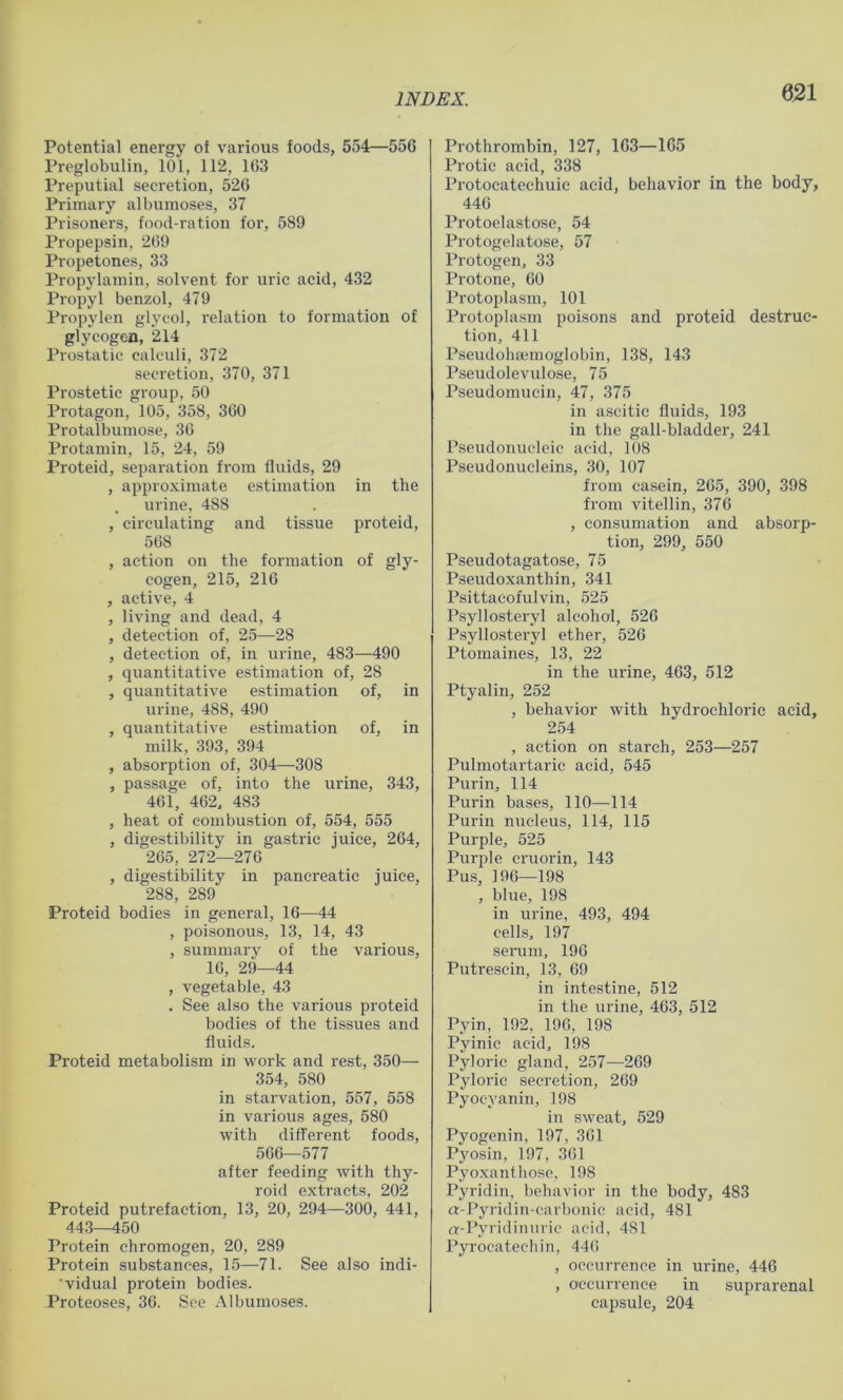 Potential energy of various foods, 554—556 Preglobulin, 101, 112, 103 Preputial secretion, 526 Primary albumoses, 37 Prisoners, food-ration for, 589 Propepsin, 269 Propetones, 33 Propylamin, solvent for uric acid, 432 Propyl benzol, 479 Propylen glycol, relation to formation of glycogen, 214 Prostatic calculi, 372 secretion, 370, 371 Prostetic group, 50 Protagon, 105, 358, 360 Protalbumose, 36 Protamin, 15, 24, 59 Proteid, separation fi’om fluids, 29 , approximate estimation in the urine, 488 , circulating and tissue proteid, 568 , action on the formation of gly- cogen, 215, 216 , active, 4 , living and dead, 4 , detection of, 25—28 , detection of, in urine, 483—490 , quantitative estimation of, 28 , quantitative estimation of, in urine, 488, 490 , quantitative estimation of, in milk, 393, 394 , absorption of, 304—308 , passage of, into the urine, 343, 461, 462, 483 , heat of combustion of, 554, 555 , digestibility in gastric juice, 264, 265, 272—276 , digestibility in pancreatic juice, 288, 289 Proteid bodies in general, 16—44 , poisonous, 13, 14, 43 , summary of the various, 16, 29—44 , vegetable, 43 . See also the various proteid bodies of the tissues and fluids. Proteid metabolism in work and rest, 350— 354, 580 in starvation, 557, 558 in various ages, 580 with different foods, 566—577 after feeding with thy- roid extracts, 202 Proteid putrefaction, 13, 20, 294—300, 441, 44.3—450 Protein chromogen, 20, 289 Protein substances, 15—71. See also indi- 'vidual protein bodies. Proteoses, 36. See Albumoses. Prothrombin, 127, 163—165 Protic acid, 338 Protocatechuic acid, behavior in the body, 446 Protoelastose, 54 Protogelatose, 57 Protogen, 33 Protone, 60 Protoplasm, 101 Protoplasm poisons and proteid destruc- tion, 411 Pseudohsemoglobin, 138, 143 Pseudolevulose, 75 Pseudomucin, 47, 375 in ascitic fluids, 193 in the gall-bladder, 241 Pseudonucleic acid, 108 Pseudonucleins, 30, 107 from casein, 265, 390, 398 from vitellin, 376 , consumation and absorp- tion, 299, 550 Pseudotagatose, 75 Pseudoxanthin, 341 Psittacofulvin, 525 Psyllosteryl alcohol, 526 Psyllosteryl ether, 526 Ptomaines, 13, 22 in the urine, 463, 512 Ptyalin, 252 , behavior with hydrochloric acid, 254 , action on starch, 253—257 Pulmotartaric acid, 545 Purin, 114 Purin bases, 110—114 Purin nucleus, 114, 115 Purple, 525 Purple cruorin, 143 Pus, 196-198 , blue, 198 in urine, 493, 494 cells, 197 seiaim, 196 Putrescin, 13, 69 in intestine, 512 in the urine, 463, 512 Pyin, 192, 196, 198 Pyinic acid, 198 Pyloric gland, 257—269 Pyloric secretion, 269 Pyocyanin, 198 in sweat, 529 Pyogenin, 197, 361 Pyosin, 197, 361 Pyoxanthosc, 198 Pyridin, behavior in the body, 483 a-Pyridin-carbonic acid, 481 a-Pyridinuric acid, 481 Pyrocatechin, 446 , occurrence in urine, 446 , occurrence in suprarenal capsule, 204