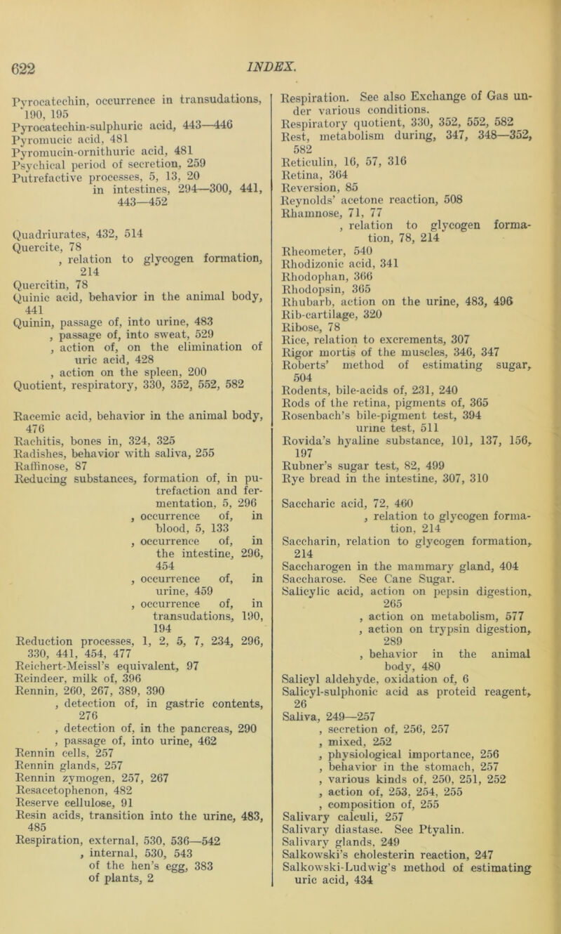 Pyrocatecliin, occurrence in transudations, *190, 195 Pyrocatechin-sulphuric acid, 443—446 Pyromucic acid, 481 Pyromucin-ornithiiric acid, 481 Psychical period of secretion, 259 Putrefactive processes, 5, 13, 20 in intestines, 294—300, 441, 443—452 Quadriurates, 432, 514 Quercite, 78 , relation to glycogen formation, 214 Quercitin, 78 Quinic acid, behavior in the animal body, 441 Quinin, passage of, into urine, 483 , passage of, into sweat, 529 , action of, on the elimination of uric acid, 428 , action on the spleen, 200 Quotient, respiratory, 330, 352, 552, 582 Racemic acid, behavior in the animal body, 476 Rachitis, bones in, 324, 325 Radishes, behavior with saliva, 255 Raffinose, 87 Reducing substances, formation of, in pu- trefaction and fer- mentation, 5, 296 , occurrence of, in blood, 5, 133 , occurrence of, in the intestine, 296, 454 , occurrence of, in urine, 459 , occurrence of, in transudations, 190, 194 Reduction processes, 1, 2, 5, 7, 234, 296, 330, 441, 454, 477 Reiehert-Meissl’s equivalent, 97 Reindeer, milk of, 396 Rennin, 260, 267, 389, 390 , detection of, in gastric contents, 276 , detection of, in the pancreas, 290 , passage of, into urine, 462 Rennin cells, 257 Rennin glands, 257 Rennin zymogen, 257, 267 Resacetophenon, 482 Reserve cellulose, 91 Resin acids, transition into the urine, 483, 485 Respiration, external, 530, 536—542 , internal, 530, 543 of the hen’s egg, 383 of plants, 2 Respiration. See also Exchange of Gas un- der various conditions. Respiratory quotient, 330, 352, 552, 582 Rest, metabolism during, 347, 348—352, 582 Reticulin, 16, 57, 316 Retina, 364 Reversion, 85 Reynolds’ acetone reaction, 508 Rhamnose, 71, 77 , relation to glycogen forma- tion, 78, 214 Rheometer, 540 Rhodizonic acid, 341 Rhodophan, 366 Rhodopsin, 365 Rhubarb, action on the urine, 483, 496 Rib-cartilage, 320 Ribose, 78 Rice, relation to excrements, 307 Rigor mortis of the muscles, 346, 347 Roberts’ method of estimating sugar, 504 Rodents, bile-acids of, 231, 240 Rods of the retina, pigments of, 365 Rosenbach’s bile-pigment test, 394 urme test, 511 Rovida’s hyaline substance, 101, 137, 156, 197 Rubner’s sugar test, 82, 499 Rye bread in the intestine, 307, 310 Saccharic acid, 72, 460 , relation to glycogen forma- tion, 214 Saccharin, relation to glycogen formation, 214 Saccharogen in the mammary gland, 404 Saccharose. See Cane Sugar. Salicylic acid, action on pepsin digestion, 265 , action on metabolism, 577 , action on trypsin digestion, 289 , behavior in the animal body, 480 Salicyl aldehyde, oxidation of, 6 Salicyl-sulphonic acid as proteid reagent, 26 Saliva, 249—257 , secretion of, 256, 257 , mixed, 252 , physiological importance, 256 , behavior in the stomach, 257 , various kinds of, 250, 251, 252 , action of, 253, 254, 255 , composition of, 255 Salivary calculi, 257 Salivary diastase. See Ptyalin. Salivary glands, 249 Salkowski’s cholesterin reaction, 247 Salkowski-Ludwig’s method of estimating uric acid, 434