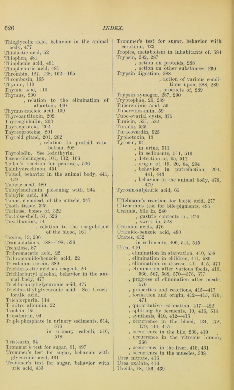 Thioglycolic acid, behavior in the animal body, 477 Thiolaetic acid, 52 Thiophen, 481 Thiophenic acid, 481 Thiophenuric acid, 481 Thrombin, 127, 128, 1G2—165 Tlirombosin, 165 Thymin, 110 Thymic acid^ 110 Thymus, 200 , relation to the elimination of allantoin, 440 Tliymus-nucleic acid, 109 Thyreoantitoxin, 202 Thy reoglobulin, 203 Thyreoproteid, 202 Thyveo])roteine, 201 Thyroid gland, 201, 202 , relation to proteid cata- bolism, 202 Thyroiodin. See lodothyrin. Tissue-tibrinogen, 101, 112, 166 Tollen’s reaction for pentoses, 506 Toluliydrochinon, 451 Toluol, behavior in the animal body, 441, 479 Toluric acid, 480 Toluylendiamin, poisoning with, 244 Toluylic acid, 480 Tonus, chemical, of the muscle, 347 Tooth tissue, 325 Tortoise, bones of, 322 Tortoise-shell, 51, 526 Toxalbumins, 14 , relation to the coagulation of the blood, 161 Toxins, 13, 206 Transudations, 188—198, 536 Trehalose, 87 Tribromaeetie acid, 22 Tribromamido-benzoic acid, 22 Tricalcium casein, 389 Trichloracetic acid as reagent, 26 Trichlorbutyl alcohol, behavior in the ani- mal bodj% 477 Tr'chlorbutyl-glycuronic acid, 477 Trichlorethyl-glycuronic acid. See Uroch- loralic acid. Triclilorpurin, 114 Trinitro albumin, 22 Triolein, 95 Tripalmitin, 94 Triple phosphate in urinary sediments, 514, 516 in urinary calculi, 516, 518 Tristearin, 94 Trommer’s test for sugar, 81, 497 Trommer’s test for sugar, behavior with glycuronic acid, 461 Trommer’s test for sugar, behavior with uric acid, 433 Trommer’s test for sugar, behavior with ceratinin, 423 Tropics, metabolism in inhabitants of, 584 Trypsin, 282, 287 , action on proteids, 288 , action on other substances, 290 Trypsin digestion, 288 , action of various condi- tions upon, 288, 289 , products of, 289 Trypsin zymogen, 287, 290 Tryptophan, 20, 289 Tuberculinic acid, 59 Tuberculo.samin, 59 Tubo-ovarial cysts, 375 Tunicin, 521, 522 Turacin, 525 Turacoverdin, 525 Tyj)hotoxin, 13 Tyrosin, 64 , in urine, 511 , in sediments, 511, 516 , detection of, 65, 511 , origin of, 19, 20, 64, 294 , behavior in putrefaction, 294, 441, 443 , behavior in the animal body, 478, 479 Tyrosin-sulphuric acid, 65 Ufl'elmann’s reaction for lactic acid, 277 Ultzmann’s test for bile-pigments, 495 Uraemia, bile in, 240 , gastric contents in, 270 , sweat in, 528 Uramido acids, 476 Uramido-benzoic acid, 480 Urates, 432 in sediments, 406, 514, 515 Urea, 410 , elimination in starvation, 410, 558 , elimination in children, 411, 580 , elimination in disease, 411, 415, 471 , elimination after various foods, 410, 566, 567, 568, 570—576, 577 , progress of elimination after meals, 570 , properties and reactions, 415—417 , formation and origin, 412—415, 470, 471 , quantitative estimation, 417—422 , splitting by ferments, 10, 416, 514 , synthesis, 410, 412—415 , occurrence in the blood, 134, 172, 179, 414, 415 , occurrence in the bile, 238, 410 , occurrence in the vitreous humor, 366 , occurrence in the liver, 410, 431 , occurrence in the muscles, 338 Urea nitrate, 416 Urea oxalate, 416 Ureids, 18, 426, 439