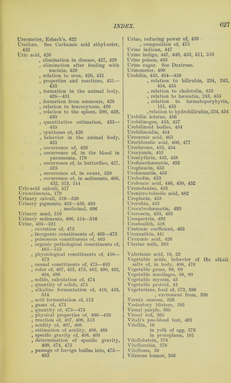 Ureometer, Esbach’s, 422 Urethan. See Carbamic acid ethyl-ester, 422 Uric acid, 420 , elimination in disease, 427, 428 , elimination after feeding with nuclein, 429 , relation to urea, 420, 431 , properties and reactions, 431— 433 , formation in the animal body, 428—431 , formation from ammonia, 428 , relation to leucoeytosis, 430 , relation to the spleen, 200, 429, 430 , quantitative estimation, 433— 435 , syntheses of, 420 , behavior in the animal body, 431 , occurrence of, 420 , occurrence of, in the blood in pneumonia, 179 , occurrence of, in butterflies, 427, 525 , occurrence of, in sweat, 529 , occurrence of, in sediments, 400, 432, 513, 514 Uric-acid calculi, 517 Uricacidaemia, 179 Urinary calculi, 510—520 Urinary pigments, 453—459, 493 , medicinal, 490 Urinary sand, 510 Urinary sediments, 400, 514—510 Urine, 405—521 , excretion of, 473 , inorganic constituents of, 403—473 , poisonous constituents of, 403 , organic pathological constituents of, 483—513 , physiological constituents of, 410— 473 , casual constituents of, 475—483 , color of, 407, 453, 475, 483, 490, 492, 494, 490 , solids, calculation of, 474 , quantity of solids, 475 , alkaline fermentation of, 410, 459, 514 , acid fermentation of, 513 , gases of, 473 , quantity of, 473—475 , physical properties of, 400—410 , reaction of, 407, 408, 513 , acidity of, 407, 408 , estimation of acidity, 408, 408 , specific gravity of, 408, 409 , determination of specific gravity, 409, 474, 475 , passage of foreign bodies into, 475— 483 Urine, reducing power of, 459 , composition of, 475 Urine indican, 447 Urine indigo, 447, 449, 453, 511, 510 Urine poison, 403 Urine sugar. See Dextrose. Urinometer, 409 Urobilin, 453, 454—458 , relation to bilirubin, 234, 243, 454, 455 , relation to choletelin, 453 , relation to haematin, 243, 455 , relation to haematoporphyrin, 151, 455 , relation to hydrobilirubin, 234, 454 Urobilin icterus, 450 Urobilinogen, 453, 457 Urobilinoid bodies, 454 Urobilinoidin, 454 Urocarnie acid, 403 Urochloralic acid, 400, 477 Urochrome, 453, 454 Urocyanin, 453 Uroerythrin, 453, 458 Urofuscohaematin, 493 Uroglauein, 453 Urohaematin, 453 Urohodin, 453 Uroleucic acid, 440, 450, 452 Uromelanins, 453 Uronitro-toluolic acid, 482 Urophaein, 453 Urorubin, 453 Urorubrohaematin, 493 Urorosein, 453, 493 Urospeetrin, 492 Urostealith, 518 Urotoxic coefficient, 403 Uroxanthin, 447 Uroxonie acid, 420 Uterine milk, 383 Valerianic acid, 18, 23 Vegetable acids, behavior of the alkali salts of, in body, 408, 470 Vegetable gums, 88, 90 Vegetable mucilages, 88, 90 Vegetable myosin, 43 Vegetable protoid, 43 Vegetarians, food of, 573, 580 , excrement from, 300 Vernix caseosa, 520 Vesicatory blisters, 195 Visual purple, 305 Visual red. 305 Vitali’s pus-blood test, 491 Vitellin, 10 in yolk of egg, 370 in protoplasm, 101 Vitellolutein, 378 Vitellorubin, 378 Vitclloses, 30 Vitreous humor, 300
