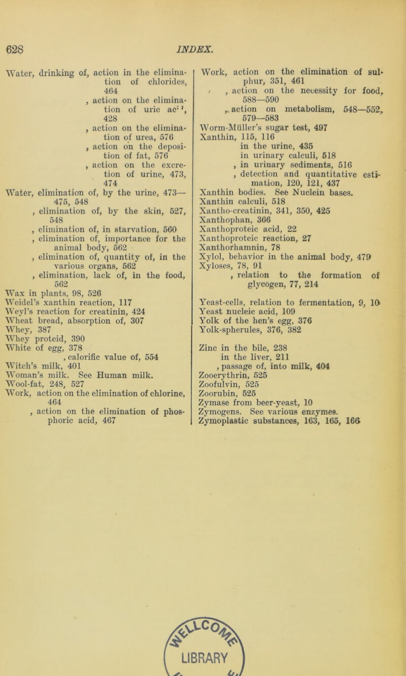 Water, drinking of, action in the elimina- tion of chlorides, 464 , action on the elimina- tion of uric ac* ’, 428 , action on the elimina- tion of urea, 570 , action on the deposi- tion of fat, 576 , action on the excre- tion of urine, 473, 474 Water, elimination of, by the urine, 473— 475, 548 , elimination of, by the skin, 527, 548 , elimination of, in starvation, 560 , elimination of, importance for the animal body, 562 , elimination of, quantity of, in the various organs, 562 , elimination, lack of, in the food, 562 Wax in plants, 98, 526 Weidel’s xanthin reaction, 117 Weyl’s reaction for creatinin, 424 Wheat bread, absorption of, 307 Whey, 387 Whey proteid, 390 White of egg, 378 , calorific value of, 554 Witch’s milk, 401 Woman’s milk. See Human milk. Wool-fat, 248, 527 Work, action on the elimination of chlorine, 464 , action on the elimination of phos- phoric acid, 467 Work, action on the elimination of sul- phur, 351, 461 / , action on the necessity for food, 588—590 ,. action on metabolism, 548—552, 579—583 Worm-Miiller’s sugar test, 497 Xanthin, 115, 116 in the urine, 435 in urinary calculi, 518 , in urinary sediments, 516 , detection and quantitative esti- mation, 120, 121, 437 Xanthin bodies. See Nuclein bases. Xanthin calculi, 518 Xantho-creatinin, 341, 350, 425 Xanthophan, 366 Xanthoproteic acid, 22 Xanthoproteic reaction, 27 Xanthorhamnin, 78 Xylol, behavior in the animal body, 479 Xyloses, 78, 91 , relation to the formation of glycogen, 77, 214 Yeast-cells, relation to fermentation, 9, 19 Yeast nucleic acid, 109 Yolk of the hen’s egg, 376 Yolk-spherules, 376, 382 Zinc in the bile, 238 in the liver, 211 , passage of, into milk, 404 Zooerythrin, 625 Zoofulvin, 525 Zoorubin, 525 Zymase from beer-yeast, 10 Zymogens. See various enzymes. Zymoplastic substances, 163, 165, 169