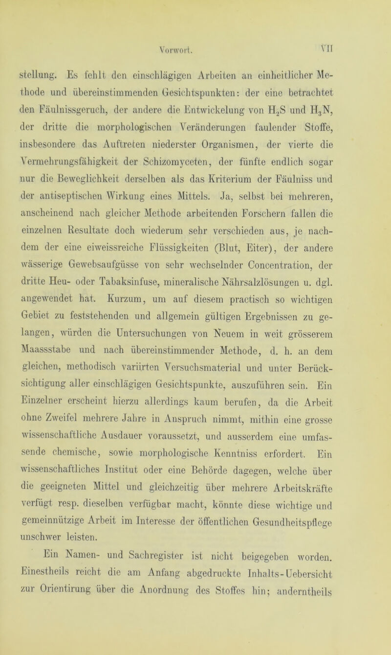 Stellung. Es fehlt den einschlägigen Arbeiten an einheitlicher Me- thode und übereinstimmenden Gesichtspunkten: der eine betrachtet den Fäulnissgeruch, der andere die Entwickelung von H.^S und H3N, der dritte die morphologischen Veränderungen faulender Stoffe, insbesondere das Auftreten niederster Organismen, der vierte die Vermehrungsfähigkeit der Schizomyceten, der fünfte endlich sogar nur die Beweglichkeit derselben als das Kriterium der Fäulniss und der antiseptischen Wirkung eines Mittels. Ja, selbst hei mehreren, anscheinend nach gleicher Methode arbeitenden Forschern fallen die einzelnen Resultate doch wiederum sehr verschieden aus, je nach- dem der eine eiweissreiche Flüssigkeiten (Blut, Eiter), der andere wässerige Gewebsaufgüsse von sehr wechselnder Concentration, der dritte Heu- oder Tabaksinfuse, mineralische Nährsalzlösungen u. dgl. angewendet hat. Kurzum, um auf diesem practisch so wichtigen Gebiet zu feststehenden und allgemein gültigen Ergebnissen zu ge- langen, würden die Untersuchungen von Neuem in weit grösserem Maassstabe und nach übereinstimmender Methode, d. h. an dem gleichen, methodisch varii.rten Versuchsmaterial und unter Berück- sichtigung aller einschlägigen Gesichtspunkte, auszuführen sein. Ein Einzelner erscheint hierzu allerdings kaum berufen, da die Arbeit ohne Zweifel mehrere Jahre in Anspruch nimmt, mithin eine grosse wissenschaftliche Ausdauer voraussetzt, und ausserdem eine umfas- sende chemische, sowie morphologische Kenntniss erfordert. Ein wissenschaftliches Institut oder eine Behörde dagegen, welche über die geeigneten Mittel und gleichzeitig über mehrere Arbeitskräfte verfügt resp. dieselben verfügbar macht, könnte diese wichtige und gemeinnützige Arbeit im Interesse der öffentlichen Gesundheitspflege unschwer leisten. Ein Namen- und Sachregister ist nicht beigegeben worden. Einestheils reicht die am Anfang abgedruckte Inhalts-Uebersicht zur Orientirung über die Anordnung des Stoffes hin; anderntheils