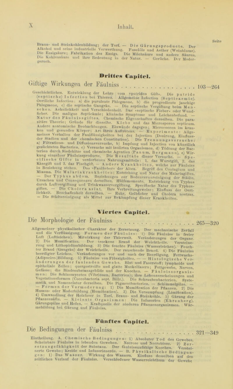 Seite Braun- und Steinkohlenbildung; der Torf. — Die ü ä r u n gs p r od u c t e Der Alkohol und seine industrielle Verwerthung. Fuselöle und Aether (Weinhlurne) Die Kssigsiuire; Fabrikation des Essigs. Die Milchsäure und andere Säuren. Du* Küklensiiuro mul ilire Hetleutunj' in der Natur. — (tleriiclie. I)(*r Moder- geruch. UritteN l'apitel. (üftige Wirkungen der Fäulniss 103—204 (lescliichtliches. Entwicklung der Lehre vom nputriden Uift.. Die iiiitride (septische) Intectioi» bei Thiereu. Allgemeine Infection (S ep t i c a e ni i e). Oertliche Infection; a) die purulente l'hleginone, b) die progrediente jauchige Phlegmone, c) die septische Gangrän. — Die septische Vergiftung beim M e n- sehen. Aehnlichkeit und Verschiedenheit. Das .septische Fieber^ oder Wund- lieber. Die maligne Septicämie; klinische Symptome und Leichenbefund. - ® ® V. * ® ® i ® Chemische Eigenschaften desselben. Die para- sitäre llieoiie; Gründe für dieselbe. Klebs und das Microsporon sejiticum. .Andere anatomische Beobachtungen. Einwände dagegen ; Micrococcen im kran- ken und gesunden Körper; Art ihres Auftretens. — E.\ p e r i m e n t e : Allge- meines Verhalten der FaultUissigkeiten bei der Injection (Dosiriiiig, Eintluss- der Stadien und der chemischen Constitution). Die Tre n n u n gs v e rs u c he : a) Filtrations- und Ditfusionsversuche, b) Impfung und Injection von künstlich gezüchteten Bacterien, c) Versuche mit Isolirteii Ürganisraen, d) Todtuiig der Bac- teneu durch Siedehitze und chemische Agentien (Pan um, Bergmann), e) Wir- kung einzelner Fäiilnissproducte. Die Resultate dieser Versuche. -X Spe- ci fische Gifte in verdorbenen Nahrungsmitteln: 1. das Wurstgift ‘1 das Käsegift und IL das Fischgift. - Andere Krankheiten, welche zur Fäiilniss 111 Beziehung stehen. Das .Faulüeber« der Alten. ßegriü' des Contagiuin und Miasma. Die M a I a r i a k r a n k h e i t e n ; Entstehung und Natur des Malariagiftes. Der Typhus abdom. Beziehungen zur Bodenverunreiniguiig der Städte Ursachen und Conseqiienzen derselben. Hülfsmomente. Entstehung von Typhus durch Luftvergiftung und Trinkwasservergiftung. Specifische Natur des Tyiihus- giftes. — Die Cholera asiat. Ihre Verbreitungsweise; Einfluss der Oert- lichkeit. Bescliaffenheit derselben. — Ruhr, Gelbfieber und Cholera nostras - Die Städtereinigung als Mittel zur Bekämpfung dieser Krankheiten. %'iertes Capitol. « Die Morphologie der Fäulniss .>65—3-?0 lechanische Zerfall Allgemeiner physikalischer Charakter der Zersetzung. Der mechanis: und die Verflüssigung. Formen der Fäulniss: 1) Die Fäulniss in freier Luft (Luftleichen). Mitwirkung der Thicrwelt. Veränderungen der Organe. 2) Die Mumification. Der trockene Brand der Weichtheile. Versteine- rung und Lithopädionbildung. fl) Die feuchte Fäulniss (Wasserleichen). Feuch- ter Brand (Gangrän) der Weichtheile. Der rauschende Brand. 4) Die Fäulniss beerdigter Leichen. Veränderungen vor und nach der Beerdigung. Fettwachs- (Adipoelre-)Bildung. .ö) Fäulniss von Flüssigkeiten. Histologische Ver- änderungen der faulenden Gewebe. Blut und Faserstoff; lymphoide und epitheliale Zellen; quergestreifte und glatte Muskelfasern; Fettgewebe, Nerven, Gefässe; die Bindesubstanzgebildo und der Knochen. — F ä u 1 n i s s o r g a n i s- men: Die Schizomyceten (Vibrionen, Bacterien); ihre Lebenserscheinungen und Vegetationsformen (Coccobacteria sept. Billr.). Die Schraubenbacterien. Syste- matik und Nomenclatur derselben. Die Pigmentbacterien. — Schimmelpilze. — — Formen der Vermoderung: 1) Die Mumification der Pflanzen. 2) Die Humus- oder Moderbildung (Humification). 3) Die Versumpfung (Limification). 4) Umwandlung der Holzfaser in Torf, Braun- und Steinkohle. ,5) Gärung der Pflanzensäfte. — Kleinste Organismen: Die Infusorien (Ehrenberg). Garungspilze und Hefen. — Kraft(|uelle der niederen Pflanzenorganismen. Wär- mebildung bei Gärung und Fäulniss. Fikiii'leH Capitel. Die Bedingungen der Fäulniss Eintheilung. A. Chemische Bedingungen: l) Absoluter Tod des Gewebes Scheinbare Fäulniss in lebenden Geweben. Necrose und Necrobiose. 2) Zeri Setzungsfähigkeit der Substanz. Der fäulnissunfähige Knochen. Versteii nerte Gewebe; Kreide und Infusorienerde. — B. Physikalische Bedingun- gen: 1) Das Wasser. Wirkung des Wassers. Einfluss desselben auf den zeitlichen Verlauf der Fäulniss. Verschiedener Wasserreichthum der Gewebe