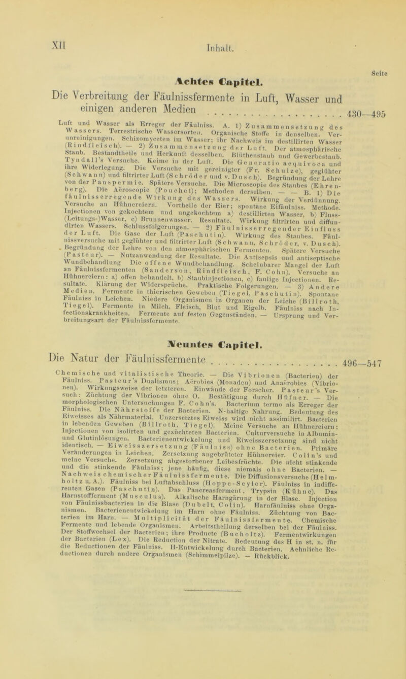 Xll Achtes Capitel. Die Verbreitung der FäuJnissfermente in Luft, Wasser und Seite einigen anderen Medien Luft und Wasser als Erregj der Fäulniss. A. 1) Z u s a m in e n s e t z u n g des Wassers. Terrestrische Wassersorten. Organische Stufte i„ denselben. Ver- unreinigungen Schi/.omy^^^^^ i,„ Wasser; ihr Nachweis im destillirten Wasser Staub Bestandthei e und Herkunft desselben, iilüthenstaub und Gewerbestaub, lyndali s Versuche keime in der Luft. Die Generatio aequivoca und ihre Widerlegung Die Versuche mit gereinigter (Fr. Schulze), geglühter (Schwann) und hltnrter Luft (S c h r ö d e r und v. Dusch). Begründung der Lehre von der P an sp e r m i e. Spatere Versuche. Die Micro.scopie des Staubes (E hre n- berg). Die Aeroscopie (Pouchet); Methoden derselben. — _ B 1) Die faulnisserregende Wirkung des Wasser.s. Wirkung der Verdünnung Versuche an Hühnereiern. VorHieile der Eier; spontane Eifiiulniss. MethodI Injectionen von gekochtem und ungekochtem a) destillirten W'asser b) Fluss- (Leitungs-)Was.ser c) Brunnenwasser. Resultate. Wirkung filtrirten und diffun- dirten W'-assers. Schlussfolgerungen. — 2) F ä u 1 n i s s e r r e g e n d e r E i n f 1 n s s der Luit. Die Gase der Luft (P as c h u t i n). Wirkung des Staubes. Fäul- mssversuche mit geglühter und Hltrirter Luft (S c h w a n n, Sehr ö d e r, v. D u s c h). . Begründung der T.ehre von den atmosphiirischen Fermenten. Spätere Versuche ^Pasteur). - Nutzanwendung der Resultate. Die Antisepsis und antiseptische Wundbehandlung Die offene Wundbehandlung. Scheinbarer Mangel der Luft ^1 Faulni.ssfermenten (Sanderson, Rindfleisch, F. Cohn). Versuche an Hühnereiern: a) often behandelt, h) Slaubinjectionen, c) faulige injectionen. Re- sultate. Maritng der Widersprüche. Praktische Folgerungen. — a) Andere Medien. Fermente in thierischen Geweben (Tiegel, Paschutin). Spontane Päulniss in Leichen. Niedere Organismen in Organen der Tiegel). Fermente in Milch, Fleisch, Blut und Eigelb, fectionskrankheiten. Fermente auf festen Gegenständen. — breitungsart der Fäulnissfermente. Leiche (Bi 11 ro th, Fäulniss nach In- Ur.sprung und Ver- 430—495 Aeuiiten Capitel. Die Natur der Fäulnissfermente Chemische und v i t a l i s t i s c h e Theorie. — Die Vibrionen (Bacterieu) der Fäulniss. Pasteurs Pualismus; Aerobics (Monaden) und Anaerobies (Vibrio- nen). Wirkungsweise der letzteren. Einwände der Forscher. Pasteur's Yer- such: Züchtung der Vibrionen ohne O. Bestätigung durch Hüfner. — Die morphologischen Untersuchungen F. Cohn’s. Bacterium termo als Erreger der Fäulniss. Die N ä h r s t o f f e der Bacterieu. N-haltige Nahrung. Bedeutung des Eiweisses als Nahruiaterial. ünzer.setztes Eiweiss wird nicht assimilirt. Bacterieu in lebenden Geweben (Billroth, Tiegel). Meine Versuche an Hühnereiern; Injectionen von isolirten und gezüchteten Bacterieu. Culturversuche in Albumin- und Glutinlüsungen. Bacterienentwickelung und Eiweisszersetzung sind nicht Identisch. — E i w e i s s z e r s e t z u n g (Fäulniss) ohne Bacterieu. Primäre Veränderungen in Leichen. Zersetzung angebrütetcr Hühnereier. Colin’s und meine Versuche. Zersetzung abgestorbener Leibesfrüchte. Die nicht stinkende und die stinkende Fäulniss; jene häufig, diese niemals ohne Bacterieu. — N ach weis chemischer Fäulnissfermente. Die Diffusionsversuche (Hel m- holtzu.A.). Fäulniss hei Luftabschluss (H op p e - S e y 1 e r). Fäulniss in indiffe- ^nten Gasen (Paschutin). Das Pancreasferment, Trypsin (Küline). Das Harnstoffferment (Musculus). Alkalische Harngärung in der Blase. Injection von Faulnissbacterien in die Blase (Dübelt, Colin). Harnfäulniss ohne Orga- nismen. Bacterienentwickelung im Harn ohne Fäulniss. Züchtung von Bac- ^rien iniHarn. — M u 11 i p 1 i ei t ä t der Fä u 1 n i s s 1 e r m e n t e. Chemische Fermente und lebende Organismen. Arbeitstheilung derselben bei der Fäulniss. Der Moffwech.sel der Bacterieu; ihre Prodnete (Bucholtz). Fernientwirkungen der Bacterieu (Lex). Die Reduction der Nitrate. Bedeutung des H in st. n. für die Reductionen der Fäulniss. H-Entwickeliing durch Bacterieu. Aehnliche Re- diictionen durch andere Organi.smen (Schimmelpilze). - Rückblick.