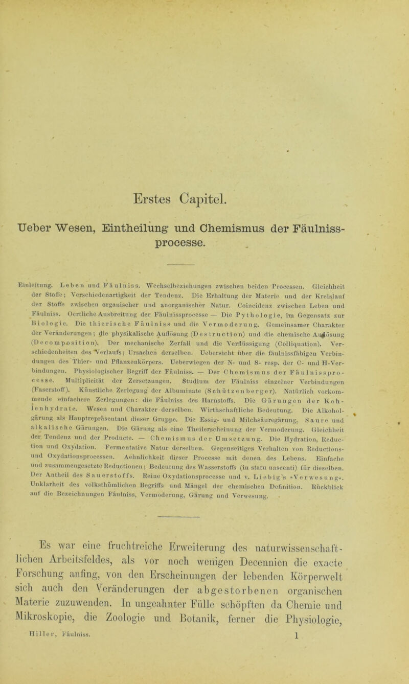 Erstes Capitel. lieber Wesen, Eintheilung* und Clieinisnius der Fäulniss- processe. Einleitung. Lehen und Fänlniss. Wechselhezieliungen zwischen beiden Processen. Gleichheit der Stoffe; Verschiedenartigkeit der Tende.uz. Die Erhaltung der Materie und der Krei.slauf der Stoffe zwischen organischer und anorganischer Natur. Coincidenz zwischen Leben und Eäulniss. OertlicheAusbreitung der Fa\ilnissprocesse— Die Pythologie, iin Gegensatz zur Biologie. Die thierische Fäulniss und die Vermoderung. Gemeinsamer Charakter der Veränderungen ; ^ie physikalische Aulh'isung (D e s tr u c ti o n) und die chemische Aii^ösung (D e c 0 mposi t i o n). Der mechanische Zerfall und die Verflüssigung (Collifiuation). Ver- schiedenheiten des N’eriaufs; Ursachen derselben. Uebersicht über die fäulnisslähigen Verbin- dungen des Thier- und Pflanzenköqiers. Ueberwiegen der N- und S- resp. der C- und H-Ver- bindungeu. Physiologischer Begriff der Fäulniss. — Der Chemismus der Fäulnisspro- cesse. Multiplicität der Zersetzungen. Studium der Fäulniss einzelner Verbindungen (!• aserstoft'). Künstliche Zerlegung der Albuminate (Schüt zen berger). Natürlich vorkom- mende einfachere Zerlegungen: die Fäulniss des Harnstoffs. Die Gärungen der Koh- lenhydrate. Wesen und Charakter derselben. Wirthschaftliche Bedeutung. Die Alkohol- gärung als Ilauptrepräseutant dieser Gruppe. Die Essig- und Milchsäuregärung. Saure und alkalische Gärungen. Die Gärung als eine Theilerscheinung der Vermoderung. Gleichheit der Tendenz und der Prodnete. — Chemismus der Umsetzung. Die Hydration, Ueduc- tion und O.xydation. Fermentative Natur derselben. Gegenseitiges Verlialten von Ueductions- und Oxydationsprocessen. Aehnlichkeit dieser Processo mit denen des Lebens. Plinfache und zusammengesetzte Keductionen ; Bedeutung des Wasserstofls (in statu nascenti) für dieselben. Der Antheil des Sauerstofls. Keine Oxydationsprocesse und v. Liebig’s »Verwesung.*. Unklarheit des volksthümlichen Begrifls und Alängel der chemischen Definition. Kückblick auf die Bezeichnungen Fäulniss, Vermoderung, (iärung und Verwesung. . lis war eine friiohtroiclic Krwoiloriing de.s naiiirwisseiiscliaft ■ liehen Arbeitsfeldes, als vor noch wenigen Decennien die exacte Forschung anfing, von den Frscheimingen der lebenden Körperwelt sich auch den Veränderungen der abgestorbenen organischen Materie zuzuwenden, ln ungeahnter Fülle schöpften da Chemie und Mikroskopie, die Zoologie und Botanik, ferner die Physiologie, IIIller, Fäulniss.