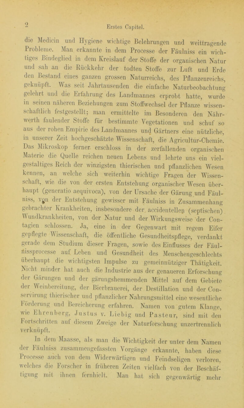 die lUedicin und Hygiene wicliiige Belelirungen und weittragende lioblenie. Man erkannte in dem Processe der Fäulniss ein wich- tiges J3indeglied in dem Kreislauf der Stoffe der organischen Natur und sah an die Kückkelir der todten Stoffe zur Luft und Erde den Bestand eines ganzen grossen Naturreiclis, des Pflanzenreichs, geknüpft. Mas seit -lahrfausenden die einfache Naturbeobachtung gelehrt und die Ih-falirung des Landmannes erprobt liatte, wurde in seinen näheren Bezieliungen zum Stoffweclisel der Pflanze wissen- schaftlich festgestcllt; man ermittelte im Besonderen den Nähr- werth faulender Stoffe für bestimmte Vegetationen und schuf so aus dei lohen Empiiie des Landmannes und Gärtners eine nützliche, in unseiei Zeit hochgeschätzte Wissenschaft, die Agricultur-Chemie. Das jMikioskop ferner erscliloss in der zerfallenden organischen -Mateiie die Quelle reichen neuen Lebens und lelirte uns ein viel- gestaltiges Iteicli der winzigsten thierischen und pflanzlichen Wesen kennen, an welche sich weiterhin wichtige Fragen der Wissen- schaft, wie die von der ersten Entstehung organischer AVesen über- haupt (geneiatio aequivoca), von der Ursache der Gärung und Fäul- niss, vyn der Entstehung gewisser mit Fäulniss in Zusammenhang gebrachter Krankheiten, insbesondere der, accidentelleu (septischen) M undkiankheiten, von der Natur und der AVirkungsweise der Con- tagien schlossen. Ja, eine in der Gegenwart mit regem Eifer gepflegte Missenschaft, die öffentliche Gesundheitspflege, verdankt geiade dem Studium dieser Fragen, sowie des Einflusses der Fäiil- nisspiocesse auf Leben und Gesundheit des Menschengeschlechts überliaupt die wichtigsten Impulse zu gemeinnütziger Thätigkeit. Nicht minder hat auch die Industrie aus der genaueren Erforschung der Garungen und der gärungshemmenden Mittel auf dem Gebiete der MVinbereitung, der Bierbrauerei, der Destillation und der Con- sei\iumg thierischer und pflanzlicher Nahrungsmittel eine wesentliche fMi-derung und Bereicherung erfahren. Namen von gutem Klange, \vie Ehrenberg, Justus v. Liebig und Pasteur, sind mit den Fortschritten auf diesem Zweige der Naturforschung unzertrennlich verknüpft. ln dem Maasse, als man die M^ichtigkeit der unter dem Namen der Fäulniss zusammengefasston Vorgänge erkannte, haben diese Processe auch von dem Widerwärtigen und Feindseligen verloren, welches die Forscher in früheren Zeiten vielfach von der Beschäf- ihnen feiuhielt. ]\lan hat sich gegenwärtig mehr ligiing mit