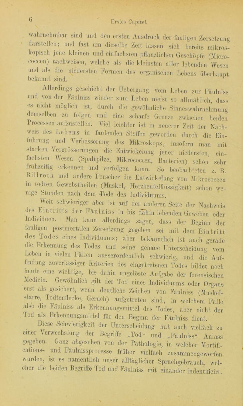 wahrnehmbar sind und den ersten Ausdjaick der lauligen Zersetzung darsteJien; und fast um dieselbe Zeit la.ssen sicJi bereits mikros- ko])isch jene kleinen und einlachsten pllanzlicdien (leschöpfc (Micro- coceen) naehweisen, wek'he als die kleinsten aller lebenden Wesen und als die niedersten können des organischen Lebens übeikaunt bekannt sind. Allerdings gescliielit der IJuliergang vom Jadicn zur l'’äiiliiiss und von der Fiüilniss rvioder zum Lidieu meist so allmäliliel], dass es uiclit möglieli isl, durdi die geivöliulidie Simiesivaliruelimuiig demsclbeu zu Ibigeu und eine sdiaric Grenze zwisidicu beiden Processen aulziistellen. Viel leiditei- ist in neuerer Zeit der Nacb- «■eis des l.ebens in lanlenden Slidl'en geworden dnrcli die Kin- liilirnng- und A'erbcsserung di>s Mikroskops, insofern man mit starken Vergrösserungen die Pnlwickelnng jener niedersten, ein- fadisten Wesen (Spaltpilze, Mikrococcen, ßacterien) schon sehr frühzeitig erkennen und verfolgen kann. So beobacliteten z. 15. Pillrolh und andere Forscher die Enlwickeliing von Jlikrococeen m todten Gewebstheilen (Muskel,- Jlerzbeutellliissigkeit) schon ive- nige Stunden nach dem 'Tode des Individuums. Weit schwieriger aber ist auf der anderen Seite der Nachweis des Lintritts der Faulniss in bis (Tahin lebenden Geweben oder Iiuhvidncn. 3lan kann allerdings sagen, dass der Beginn der fauligen postmortalen Zersetzung gegeben sei mit dem Eintritt des Todes eines Lidividuums; aber bekanntlich ist aucli gerade die Erkennung des Todes und seine genaue Unterscheidung vom Leben m vielen Eällcn ausserordentlich schwierig, und die Aiif- lindung zuverlässiger Kriterien des eingetretenen Todes bildet noch lientc eine wichlige, bis dahin ungelöste Aufgabe der forensischen Aedicm. Gewöhnlich gilt der Tod eines Individuums oder Organs en-st als gesichert, wenn deutliche Zeichen von Faulniss (Muskel- starre, Todten (lecke, Geruch) aufgeUeten sind, in welchem Falle also die Faulniss als Erkenmmgsmittcl des Todes, aber nicht der Tod als Erkennungsmittel für den Beginn der Fäulniss dient. ' Diese Schwierigkeit der Unterscheidung hat auch vielfach zu einer Verweclishing der Begriffe „Tod“ und „Fäulniss“ Anlass gegeben. Ganz abgesehen von der Pathologie, in welcher Mortifi- cations- und Fäulnissprocesse früher vielfach zusammengeworfen wurden, ist es namentlich unser alltäglielicr Sprachgebrauch, wel- cher die beiden Begriffe Tod und Fäulniss mit einander indentilicirt.