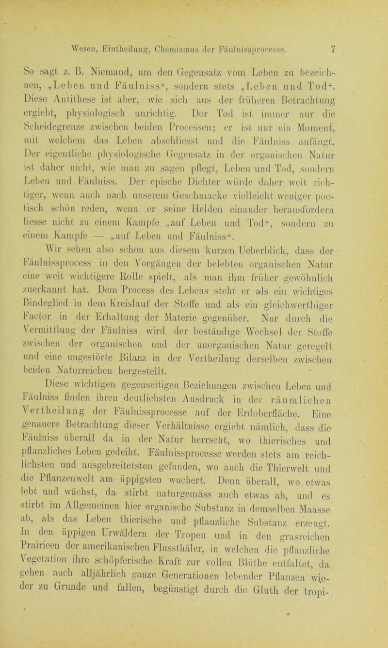 lioirarliliiiiü; die ig-es iser So sagt z. B. Niemand, um den Gegensatz vom Ijebeii zu bezeieli- nen, „Ijeben und Fäulniss“, sondern stets „Ijeben und Tod“. Diese Antithese ist aber, wie sieti aus der frühere ergiebt, pliysiologiseli unrichtig. Der 'fod ist immer um Scheidegrenze zwischen beiden Brocessen; er ist mir ein Moment, mit welchem das Leben abschliesst und die Fäulniss antängt. Der eigentliche [ihvsiologische Gi^gensatz in dei‘ organischen Natur ist dahei- idcht, wie man zu sagen pllegi, Leben und Tod, sondern Leben und Fäulniss. Der epische Dichter wüi'de daher weit i'i(di- tigei', wenn auch nach unserem Geschmacive vielleicht wenigei' |)oe- tisch schön reden, wenn er seine Helden einander heransfordern Hesse nicht zu einem Kampfe „auf Leben und Tod“, sondern zu einem Kampfe — „auf Leben und Fäulniss“. Mir sehen also schon aus diesem kurzen Ueberblick, dass der I'äulnissprocess in den Vorgängen der belebten organischen Natur eine weit wichtigere Rolle sjiielt, als man ihm früher gewöhidich zuerkannt hat. Dem Pi’ocess des Jjobens' steht er als ein \yicl Bindeglied in dem Kreislauf der Stolle und als ein gleichwert Factor in (1er Erhaltung der Materie gegenüber. Nur dm'ch die W'rmittlung der Fäulniss wird der beständige Wechsel der Stolle zwischen der organischen und der unorganischen Natur geregelt und eine ungestörte Bikuiz in der Vertheilung derselben zwischen beiden Naturreichen hergestellt. Diese wichtigen gegenseitigen Beziehungen zwischen Leben und Fäulniss linden ihren deutliclistcn Ausdruck in der räumlichen Vertheilung der Fäulnissprocessc auf der Erdoberlläche. Eine genauere Betrachtung dieser Verhältnisse ergiebt nämlich, dass die Fäulniss überall da in der Natur herrscht, wo thicrisches und pflanzliches Leben gedeiht. Fäulnissprocesse werden stets am reicli- lichsten und ausgebreitotsten gefunden, wo auch die Thierwelt und die Pflanzenwelt am üppigsten wuchert. Denn überall, wo etwas lebt und wächst, da stirbt naturgemäss auch etwas ab, und es stirbt ira Allgemeinen hier organische Substanz in demselben Mansse ab, als das^ Leben thierische und pflanzliche Substanz erzeugt, ln den üppigen Urwäldern der Ti'open und in den grasreichen Prairieen der amerikanischen Flussthäler, in welchen die pllanzliche Vegetation ihre schöpferische Kraft zur vollen Bl-Üthe entfaltet, da gehen auch alljährlich ganze Generationen lebender Pllanzcn \vi,o- der zu Griuide und fallen, begünstigt durch die Glutli der tropi-.