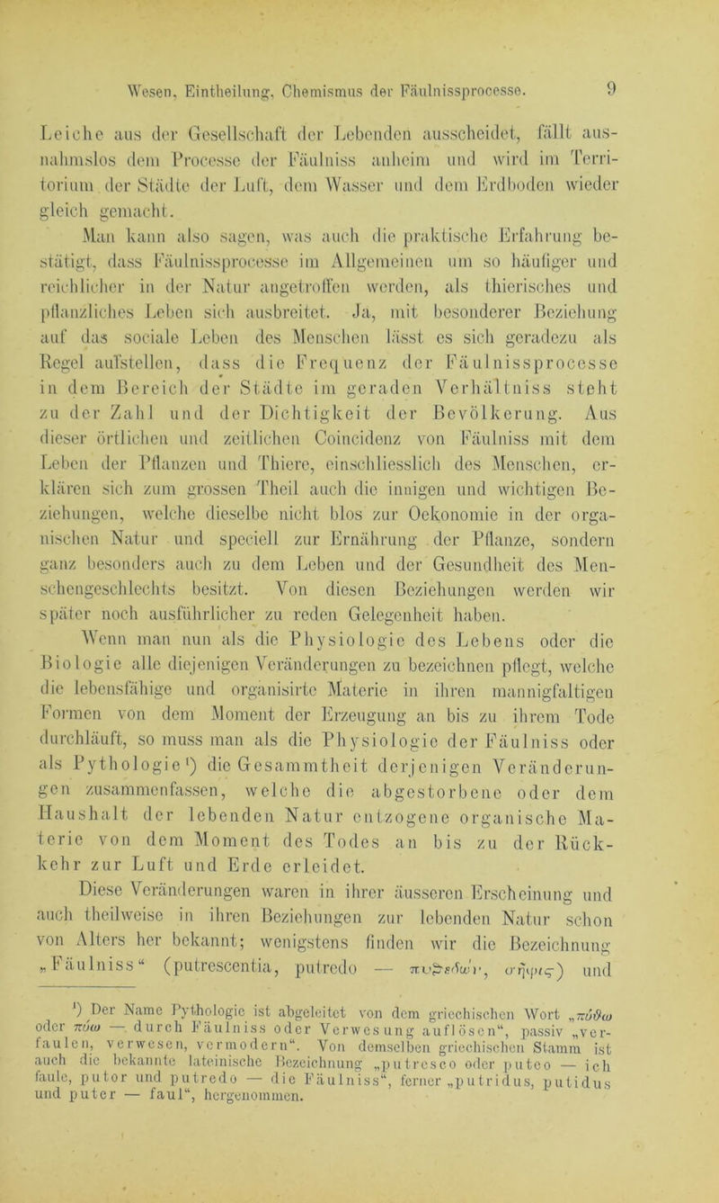 aus- Terri- Leiche aus der Gesellschaft der Lebenden ausscheidet, nalinislos dem Processe der Fäulniss anheim und wird im toriiim der Städte der Ijiift, dem Wasser und dem Erdboden wieder gleich gemacht. Man kann also sagen, was auch die praktische Erfahrung be- stätigt, dass Eäulnissprocesse im Allgemeinen um so häufiger und reichlicher in der Natur angetroffen werden, als thierisches und [»flanzliches J.eben sich ausbreitet. Ja, mit besonderer Beziehung auf das sociale Leben des Menschen lässt es sich geradezu als Regel auTstellen, dass die Erequenz der Fäulnissprocesse 0 in dem Bereich der Städte im geraden Verhältniss steht zu der Zahl und der Dichtigkeit der Bevölkerung. Aus dieser örtlichen und zeitlichen Coincidenz von Fäulniss mit dem Leben der Pflanzen und 'fhiere, einschliesslich des Menschen, er- klären sich zum grossen Theil auch die innigen und wichtigen Be- ziehungen, welche dieselbe nicht blos zur Oekonomie in der orga- nischen Natur und speciell zur Ernährung der Pflanze, sondern ganz besonders auch zu dem Leben und der Gesundheit des Men- schengeschlechts besitzt. Von diesen Beziehungen werden wir später noch ausführlicher zu reden Gelegenheit haben. Wenn man nun als die Physiologie des Lebens oder die Biologie alle diejenigen Veränderungen zu bezeichnen pflegt, welche die lebensfähige und organisirte Materie in ihren mannigfaltigen Foimen von dem Moment der Erzeugung an bis zu ihrem Tode durchläuft, so muss man als die Physiologie der Fäulniss oder als Pythologie‘) die Gesammtheit derjenigen Veränderun- gen zusammen fassen, welche die abgestorbene oder dem Haushalt der lebenden Natur entzogene organische Ma- terie von dem Moment des Todes an bis zu der Rück- kehr zur Luft und Erde erleidet. Diese Veränderungen waren in ihrer äusseren Erscheinung und auch theilweisc in ihren Beziehungen zur lebenden Natur schon von Alters her bekannt; wenigstens finden wir die Bezeichnung „fäulniss“ (putrescentia, pufredo — Tru^säcni’, und ) Der Name Pythologic ist abgeleitet von dem griechiseben Wort „TräiJw oder 7TUCU durcli Fäulniss oder Verwesung auflösen“, passiv „ver- täu len, verwesen, vermodern“. Von demselben griechischen Stamm ist auch die bekannte lateinische Bezeichnung „putreseo oder putco — ich faule, putor und putredo — die Fäulniss“, ferner „putridus, putidus und putcr — faul“, hcrgenomnien.