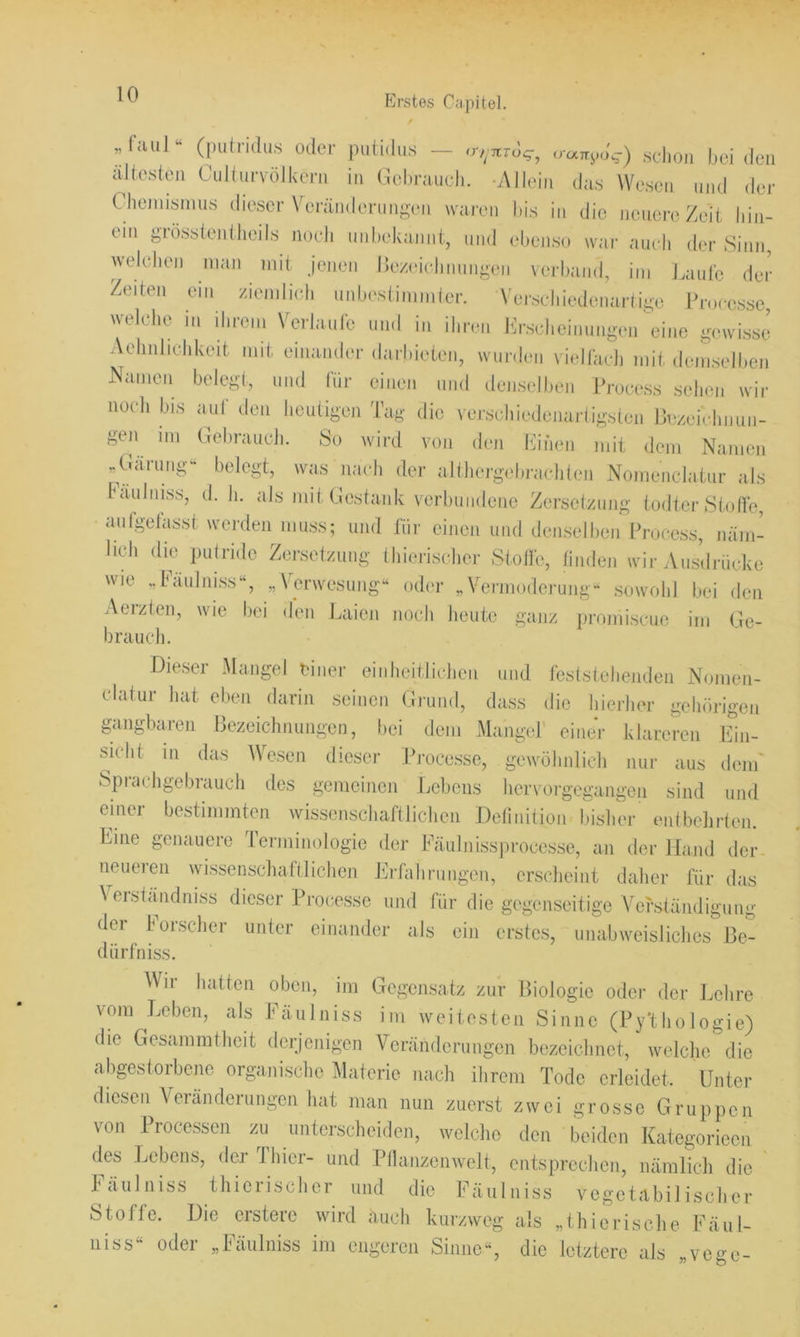 Jaul“ (putrulu.s oder putidus — <r,^7tTo^^ vunyo^) selion bei den aJtesten CuKurvöJkern in Gebrauch. -AJIein das Wesen und der Chennsinus dieser Veränderungen waren bis in die neuere Zeit liin- eni grösstentlieils noch iiiilaekajiiit, und ebenso war auch der Sinn, welcJien nian mit jenen l)ez(‘iclinungen verband, im j.aulc der Zeiten ein /iemlich unbestimmler. Verschiedenartige Processe, welche in ihrem Verlaule und in ihren Ih-scheinungen \dne gewisse’ Aehnlichkeit mit einamier darhieten, wurden viellädi mit deiLelben Nameii belegt, und (ür einen und densellien Process selion wir nocli bis aut den heutigen 'tag die verschiedenartigsten Bezeichnun- gen im Gehraucli. So wird von den hhhen mit dem Namen .Gärung“ belegt, was nach der althergehrachten Nomenclatur als täuliiiss, d. h. als mit Gestank verbundene Zersetzung todter Stofle, aulgetasst werden muss; und für einen und denselben Process, näm- lich die putride Zersetzung thierischer Stoite, tinden wir Ausdrücke wie „Paulniss“, „Verwesung“ oder „Vermoderung“ sowohl bei den Aerzten, wie bei den Laien noch heute ganz promiscue im Ge- brauch. Dieser Mangel einer einheitlichen und feststehenden Nomen- clatur hat eben darin seinen Grund, dass die hierlnu- gehörigen gangbaren Bezeichnungen, bei dem Mangel' einer hlareren LÜn- sicht m das Wesen dieser Pi-ocesse, geAvöhnlicli nur aus dem' Sprachgebrauch des gemeinen Lebens hervorgegangen sind und einei bestimmten wissenschaftlichen Definition bisher entbelirten. Line genauere lerminologie der Fäulnissprocesse, an der Hand der neueren wissenschaftlichen Lrfahrungen, erscheint daher für das Verständniss dieser Processe und für die gegenseitige Verständigung der ioischei unter einander als ein erstes, unabweisliches Be- dürfniss. Wii hatten oben, im Gegensatz zur Biologie oder der Lehre vom Leben, als Fäulniss im weitesten Sinne (Py'thologie) die Gesammtheit derjenigen Veränderungen bezeichnet, welche die abgestoiLenc organische Materie nach ihrem Tode erleidet. Unter diesen Aeiänderungen hat man mm zuerst zwei grosse Gruppen von Processen zu unterscheiden, welche den beiden Kategorieen des Ijebens, der Ihier- und Pllanzenwelt, entsprechen, nämlich die häulniss thierischer und die Fäulniss vegetabilischer Stoffe. Die erstere wird auch kurzweg als „thierische Fäul- 11 iss“ oder „Fäulniss im engeren Sinne“, die letztere als „vege-