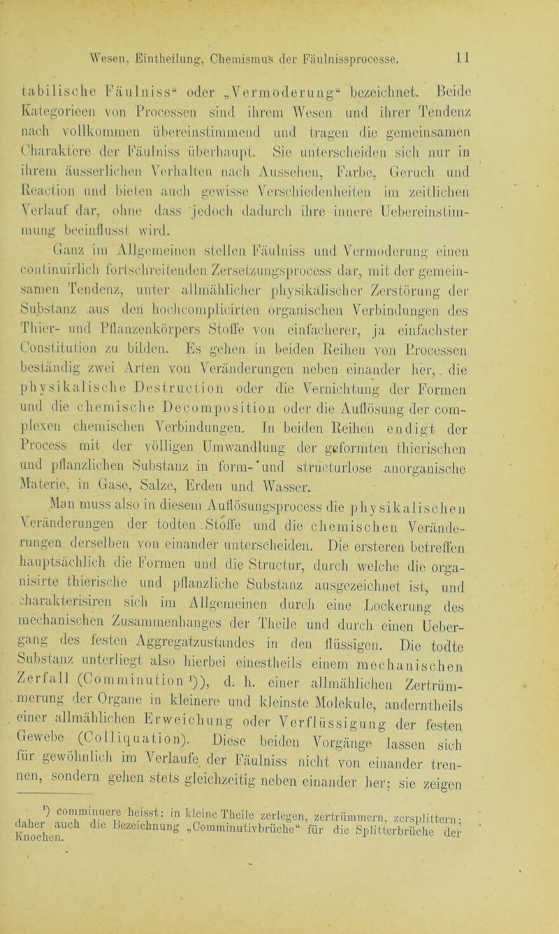 tabilische Fäiilniss’‘ oder „VermO(leruiig’‘ bezciehiict. Beide Kalegorieeii von Pmeessen yiiid ilii’em Wesen und ihrer Tendenz nadi vollkommen übereinslimmend und (ragen die gemeinsamen riuiraktere der Päulniss iiberhaii|d. Sie unlerseliei<len sich nur in ihrem äussejdichen \T‘rhal(en nach Aussehen, lAirlje, Geruch und Beaction und bielen auch gewisse Verschiedeidieilen im zeitlichen N eriaul dar, t)hne dass 'jedoch dadurch ihre innere IJebereinsiini- mung Lurinniisst wird. Ganz im Allgiuneinen stellen lAinlniss und VT'rmuderung einen continuirlich lortschrciieiulen Zersetzungs[)rocess dar, mit der gemein- samen IVmdenz, unter allmählicliei' physikalischer Zerstörung der Substanz .aus den hochcomplicirten organischen Verbiiulungen des Thier- und Pllanzenkörpers StotTe von einfachere]', ja einfachste]' Constitution zu bilden. Es gehen in beidcm Reihe]] vo]] P.rocessen bestä]]dig zwei Arten von \eränderunge]i neben ei]iander her,, die physikalische Destruction oder die Ternichtmig der Forme]] und die chemische l)ecompositio]i oder die Aullösu]]g der com- plexe]] che]nischen Verbindungen, ln beiden Reihe]] endigt der Process mit der völligen Umwandlung der geformten thie]'ischen und plhuizliche]] Substanz in tonn- und structurlose aiioi'ganischo ^Materie, in Gase, Salze, Erden u]id Wasser. Man muss also in diesem Autlösungsprocess die physikalischen Veninderungen der todten .Stoße und die chemische]] Verände- rui]gen derselbe]] vo]i eii]ande]' unterscheiden. Die crstere]] betreflcn hauptsächlich die Forme]] und die St]'uciui', durch welche die 0]'ga- nisirte thierische und ptlanzliche Substanz ausgezeichnet ist, u]]d 'Jiarakterisire]] sich im Allgemeinen durch eine .Lockerung des mechanische]] /usan]me]]ha]]ges der l'heile u]]d durch einen Ueber- ga]]g des festen Aggregatzustai]des in den tlüssigon. Die todte Substanz u]iterliegt also hierbei einestJieils einem n]eclnt]iische]i Zerfall (Comminution •)), d. h. einer allmählichen Zertrüm- . merung der Organe ii] kleinere mid kleinste Moleküle, anderntheils einer allmählichen Erweichinig oder Verflüssigung der festen Gewebe (Coli iquation). Diese beiden Vorgänge lassen sich für gewöhnlich in] Verlaufe der lA'iulniss nicht voi] eii]ander tre]i- nc]], sonder]] gehcm stets gleichzeitig neben ei]]ander ]ier: sie zeigen •) commiimero heisst: in kleine Thcile zerlegen, zertrümmern, zersplittern- KnodiejT^^^ Jjczeichnung „Commiiiutivbrüclic für die Splitterbrüclic der