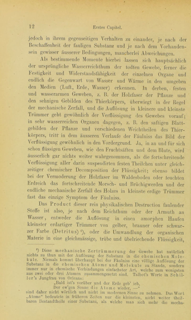 jedoch in ilirem gegenseitigen Verhalten zn einandei-, je nach der Beschallenheit der tauligen Substanz und je nach dem \^orhaiiden- sein gewisser äusserer nedingungen, mancherlei Abweichungen. Als bestimmende Momente hierbei lassen sich hauptsächlich der urspriiiigliche Wasserreichthum dei- todten Gewebe, ferner die Festigkeit und Widei'staiidslähigkeit der einzelnen Organe und endlich die Ciegenwart von Wasser und Värme in den umgeben den Medien (Luft, Lrde, Wasser) erkennen, ln derben, festen und wasserarmen Geweben, z. IL der Holzfaser der Pllanze und den sehnigen Gebilden des Thierkörpers, überwiegt in dm- Regel der mechanische Zerfall, und die Auflösung in kleinere und kleinste Irümmer geht gewöhnlich der Verflüssigung des Gewebes vorauf; in sehr wasserreichen Organen dagegen, z. B. den saftigen Blatt- gebilden der Pflanze und verschiedenen AVeichlheilen des d'hier- körpers, tritt' in dem äusseren A^erlaufe der Fäulniss das Bild der Verflüssigung gewöhidich in den Vordergrund. Ja, in an und für sich schon flüssigen Geweben, wie den Fruchtsäften und dem Blute, wird äusserlich gar niclRs weiter wahrgenommen, als die fortschreitende Verflüssigung aller darin suspendirten festen Theilchen unter gleich- zeitiger chemischer Dccomposition der Flüssigkeit; ebenso bildet bei der Vermoderung der Holzfaser im Waldesboden oder leuchten Lrdreich das fortschreitende Morsch- und Brüchigwerden und der endliche mechanische Zerfall des Holzes in kleinste erdige Trümmer fast das einzige Symptom der Fäulniss. Das Product dieser rein physikalischen Destruction täulcndcr Stoffe ist also, je nach dem Rciclithum oder der Ai’muth an Wasser, entweder die Auflösung in einen amorphen Haufen kleinster erdartiger Trümmer von gelber, brauner oder schwar- zer Farbe (Detritus) *), oder die Umwandlung der organischen Materie in eine gleichmässige, trübe und übelriechende Flüssigkeit, Diese mechanische Zertrümmerung der Gewebe hat natürlich nichts zu thun mit der Auliösung der Substanz in die chemischen Mole- küle. Niemals kommt überhaupt bei der Fäulniss eine völlige xiullösung der Substanz in die chemischen Atome und Moleküle zu Stande, sondern immei nui in chemisclie Verbindungen einfachster Art, welche zum wenigsten aus zwei oder drei Atomen zusammengesetzt sind. Talbot’s Worte in Schil- ler’s Jungfrau von Orleans: „Bald ist’s vorüber und der Erde geb’ ich. Der cw’gen Sonne die Atome wieder, —“ sind daher nicht ^vörtlich und nicht im modernen Sinuc zu nehmen. Das Wort „Atome“ bedeutete in früheren Zeilen nur die kleinsten, nicht weiter theil- baren Bcstandtheile einer Substanz, als welche man sich mehr die mccha-