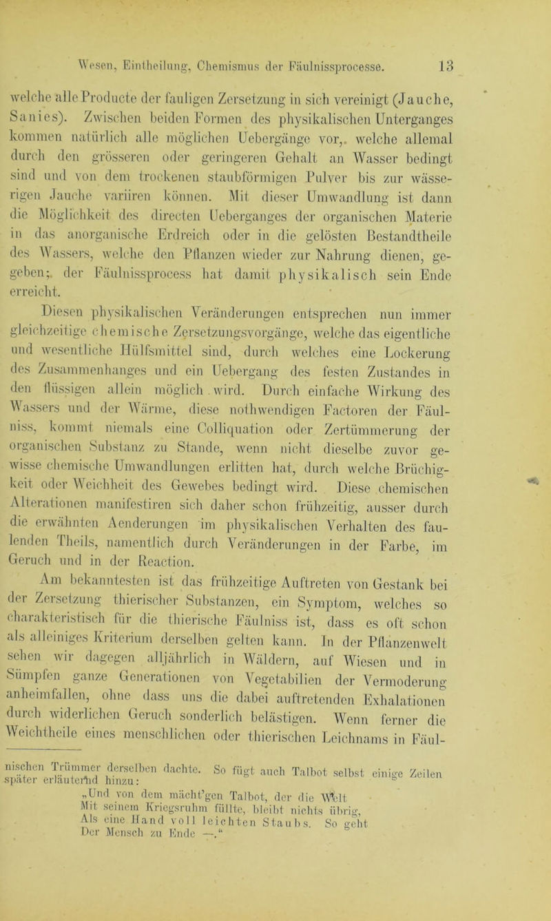 welclie alleProducte der fauligen Zersetzung in sich vereinigt (Jauciie, Sani cs). Zwischen beiden Formen des pliysikalischen Unterganges kommen natürlich alle möglichen Uebergängc vor,, welche allemal durch den grösseren oder geringeren Gehalt an Wasser bedingt sind und von dem trockenen staubförmigen Pulver bis zur wässe- rigen Jauche variiren können. i\lit dieser Umwandlung ist dann die Möglichkeit des dirccten Uebergangcs der organischen Materie in das anorganische Erdreich oder in die gelösten Bestandtheile des Wassers, welche den Pllanzen wieder zur Nahrung dienen, ge- geben;. der Fäuluissprocess hat damit physikalisch sein Ende erreicht. Diesen |diysikalischen Veränderungen entsprechen nun immer gleichzeitige cliemische Zersetzungsvorgängc, welche das eigentliche und wesentliche llülfsmittel sind, durch welches eine Lockerung des Zusammenhanges und ein Uebergang des festen Zustandes in den tlüssigen allein möglich . wird. Durch einfache Wirkung des Uv... ....OO.gV,.. lllUg Wassers und der Wärme diese nothwendigen Factoren der Fäul- niss, kommt niemals eine Coilicpiation oder Zertümmerung der organischen Substanz zu Stande, wenn idcht dieselbe zuvor ge- wisse chemische Umwandlungen erlitten hat, durch welche Brüchig- keit oder Weichheit des Gewebes bedingt wird. Diese chemischen Alterationen manifestii-en sich daher schon frühzeitig, aiisser durch die erwähnten Acnderungen im physikalischen Verhalten des fau- lenden Theils, namentlich durch Veränderungen in der Farbe, im Geruch und in der Reaction. Am bekanutesten ist das frühzeitige Auftreten von Gestank bei der Zersetzung thierischer Substanzen, ein Symptom, welches so charakteristisch für die fhierische Fäulniss ist, dass es oft schon als alleiniges Kriterium derselben gelten kann, ln der Pflanzenwelt sehen wir dagegen alljährlich in Wäldern, auf Wiesen und in Sümpfen ganze Generationen von Vegetabilien der Vermoderung anheimfallen, ohne dass uns die dabei auftretendeu Eixhalationen durch widerlichen Geruch sonderlich belästigen. Wenn ferner die Weichtheile eines menschlichen oder thierischen Leichnams in Fäul- fügt auch iiischeii Trümmer derselben dachte. So später erläuteilid hinzu: „Und von dem mächt’gen Talbot, der die Wedt Mit seinem Kriegsruhm füllte, lilcibt nichts ülirig. Als eine Hand voll leichten Staubs. So geht Oer Mensch zu Kndc — Talbot selbst einige Zeilen