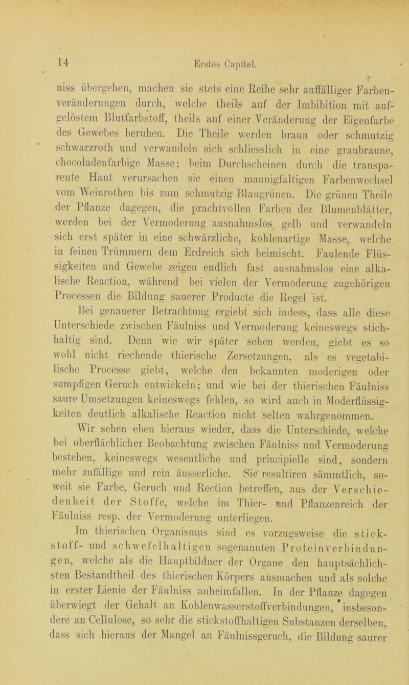 niss übergelien, maclien sie stets eine Reihe selir aiiffältiger Farben- veräiuleriiIlgen durcli, welclic theils auf der Imbibition mit auf- gelöstem Blutfarbstofl, tlieils auf einer Veränderung der Eigenfarbe des Gewebes berulien. Die Theile werden braun oder schmutzig schwarzroih und verwandeln sich schliesslich in eine graubraune, chocoladenhirbige .Alasse; beim Diirchscheinen durch die transpa- rente Haut verursac'hen sie einen mannigfaltigen Farlienwechsel vom AVeinrothen bis zum schmutzig Blaiigrünen. Die grünen Theile der Pllanze dagegen, die prachtvollen Farben der Blumenblätter, werden bei der Vermodernng ausnahmslos gelb und verwandeln sich erst später in eine schwärzliche, kohlenartige Alasse, welche in feinen Trümmern dem Erdreich sich beimischt. Faulende Flüs- sigkeiten und Gewebe zeigen endlich fast ausnahmslos eine alka- lische Reaction, während bei vielen der Vermoderung zugehörigen Processen die Bildung sauerer Producte die Regel ist. Bei genauerer Betrachtung ergiebt sich indess, dass alle diese Unterschiede zwischen Fäulniss und Vermoderung keineswegs stich- haltig sind. Denn wie wir später sehen werden, giebt es so Avohl nicht riechende thierische Zersetzungen, als es vegetal)i- lische Processe giebt, welche den bekannten moderigen oder sumpfigen Geruch entwickeln; und wie bei der thierischen Fäulniss saure Umsetzungen keineswegs fehlen, so wird auch in Aloderllüssig- keiten deutlich alkalische Reaction nicht selten Avahrgenoramen. AVir sehen eben hieraus Avieder, dass die Unterschiede, Avelche bei oberflächlicher Beobachtung ZAvischen Fäulniss und A’’ermoderung bestehen, keinesAVTgs Avesentliche und principielle sind, sondern mehr zufällige und rein äusserliche. Sie resultiren sämmtJich, so- Aveit sie Farbe, Geruch und Rection betreffen, aus der Verschie- denheit der Stoffe, Avelche im Thier- und Pflanzenreich der fäulniss resp. der A^ermoderung unterliegen. Im thierischen Organismus sind es A’orziigsAA^ise die Stick- stoff- und schAvefclhaltigen sogenannten Proteinverbindün- gen, Avelche als die Hauptbildner der Organe den hauptsächlich- sten Bestandtheil des thierischen Körpers ausmachen und als solche in erster Lienie der Fäulniss anheimfallen, ln der Pllanze daaesen überwiegt der Gehalt an KohlenAATiSserstoffverbindungen, insbeson- dere an Cellulose, so sehr die stickstofflmltigen Substanzen derselben, dass sich hieraus der Mangel an Fäulnissgeruch, die Bildung saurer