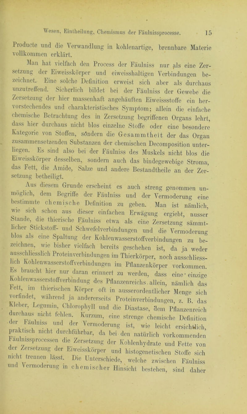 Piodiicte und die Verwandlung in kohlenartige, brennbare Materie vollkommen erklärt. Man hat vielfach den Proeess der Fäulniss nur als eine Zer- setzung der Eiweisskörper und eiweisshaltigen Verbindungen be- zeichnet. Eine solche Definition erweist sich aber als durchaus unzutrelFend. Sicherlich hildet bei der Fäulniss der Gewebe die Zeisetzung der hier massenhaft angehäufteii Eiweissstoffe ein her- vorstechendes und charakteristisches Symptom; allein die einfache chemische Betrachtung des in Zersetzung begriffenen Organs lehrt, dass hier durchaus nicht blos einzelne Stoffe oder eine besondere Kategorie von Stoffen, söndern die Gesammtheit der das Organ zusammensetzenden Substanzen der chemischen Decomposition unter- liegen. Es sind also bei der Fäulniss des Muskels nicht blos die Eiu eisslvörper desselben, sondern auch das bindegewebige Stroma, das Fett, die Amide, Salze und andere Bestandtheile an der Zer- setzung betheiligt. Aus diesem Grunde erscheint es auch streng genommen un- möglich, dem Begriffe der Fäulniss und der Vermoderung eine bestimmte chemische Definition zu geben. Man ist nämlich, wie sich schon aus dieser einffichen Erwägung ergiebt, ausser Stande, die thierische Fäulniss etwa als eine Zersetzung sämmt- hcher Stickstoff- und Schwefelverbindungen und die Vermoderung blos als eine Spaltung der Kohlenwasserstoffverbindungen zu be- zeichnen, wie bisher vielfach bereits geschehen ist, da ja weder ausschliesslich Proteinverbindungen im Thierkörper, noch ausschliess- ich Kohlenwasserstoffverbindungen im Pfianzenkörper Vorkommen Es braucht hier nur daran erinnert zu werden, dass eine'einzige KoMcnwasserstoffverbindung des Pflanzenreichs. allein, nämlich das 'ett, iin Ihienschen Körper oft in ausserordentlicher Menge sich vorfindet, während ja andererseits Proteinverbindungen, z. B. das Geber, Legumin, Chlorophyll und die Diastase, dem Pilaiizenreich durchaus nmht fehlen. Kurzum, eine strenge chemische Definition dei fäulniss und der Vermoderung ist, wie leiclit ersichldich, praküseh nicht durchführbar, da bei den natürlich vorkommenden haulnissprocessen die Zersetzung der Kohlenhydrate und Fette von der Zersetzung der E.weisskörpcr und histogenetischcii Stoffe sich nicht trennen lasst. Die Unterscliiede, welclie zwischen Fäulniss und \ermoderung ui chemischer Hin.^icht bestellen, sind daher