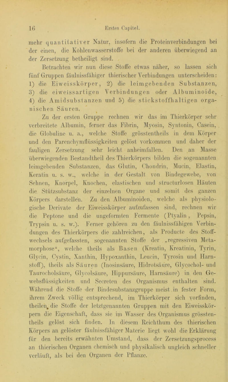 mehr quantitativer Natur, iusoferii die Proteinverbindungen bei der einen, die Koldemvasserstofle bei der anderen überwiegend an der Zersetzung betlieiligt sind. Pciracliten wir nun diese Stoffe etwas näher, so lassen sicli fünf Gruppen fäidnissfähiger tliierischer Verbindungen unterscheiden: 1) die Eiweisskörper, 2) die loimgebenden Substanzen, 3) die ei weissartigen Verbindungen oder Albuminoide, 4) die Amidsubstanzen und 5) die stickstoffhaltigen orga- nischen Säuren. Zu der ersten Gruppe reclinen wir das im Tliicrkörper sehr verbreitete Albumin, ferner das Fibrin, Myosin, Syntonin, Casein, die Globuline u. a., welche Stoffe grösstentheils in dem Körper und den Parenchynillüssigkeiten gelöst Vorkommen und daher der fauligen Zersetzung sehr leicht anheimfullen. Den an Masse überwiegenden Besdandlheil des Thierkörpers bilden die sogenannten leimgebenden Substanzen, das Glutin, Chondrin, Mucin, Elastin, Keratin u. s. w., welche in der Gestalt von Bindegewebe, von Sehnen, Knorpel, Knochen, elastischen und structurlosen Häuten die Stützsubstanz der einzelnen Organe und somit des ganzen Körpers darstelleh. Zu den Alluiminoiden, welche als physiolo- gische Derivate der Eiweisskörper aufzufassen snid, rechnen wii’ die Peptone und die ungeformten Fermente (Ptyalin, Pepsin, Trypsin u. s. w.). Ferner gehören zu den fäulnissfähigen Verbin- dungen des Thierkörpers die zahlreichen, als Producte des Stoff- wechsels aufgefassten, sogenannten Stoffe der „regressiven Meta- morphose“, welche theils als Basen (Kreatin, Kreatinin, Tyrin, Glycin, Cystin, Xanthin, Hypoxanthin, Eeucin, Tyrosin und ITarn- stoff), theils als Säuren (Inosinsäure, Hidrotsäure, Glycochol- und Taurocholsäure, Glycolsäure, Hippursäure, Harnsäure) in den Ge- webstlüssigkeiten und Secreten des Organismus entluilten sind. Während die Stoffe der Bindesubstanzgruppe meist in fester Form, ihrem Zweck völlig entsprechend, im Thierkörper sich vorfinden, theileii, die Stoffe der letztgenannten Gruppen mit den Eiweisskör- pern die Eigenschaft, dass sic im Wasser des Organismus grössten- theils gelöst sich finden. In diesem Reichthum des thierischen Körpers an gelöster fäulnissfähiger Materie liegt wohl die Erklärung für den bereits erwähnten Umstand, dass der Zersetzungsprocess an thierischen Organen chemisch und physikalisch ungleich schneller verläuft, als bei den Organen der Pflanze.