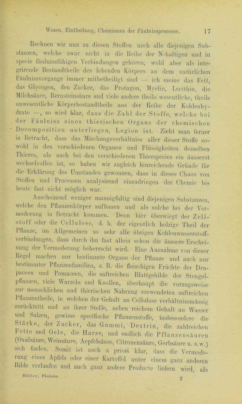 Rechnen wir nun zu diesen Siofleii no(“h alle (lie)enii^en Sub- stanzen, welche zwar nicht in die Reihe der N-ha.ltigen und in specie fäulnissrähigen Verbindungen gehören, wohl aber aJs inte- grirende Bestandtheile des lebenden Körpers an dem natüiRchen Käulnissvorgange immer mitbetheiligt sind — ich meine das Fett, das Glycogen, den Zucker, das Protagon, Myelin, Lecithin, die Milchsäure, Bernsteinsäure und viele andere theils weseiitliche, theils unwesentliche Körpei-hostandtheile aus der Reihe der Kohlenhy- drate —, so wird kdar, dass die Zahl der Stoffe, welche bei dei häulniss eines thierischen Organs der chemischen UecomPosition unterliegen, Legion ist. Zieht man ferner in Betracht, dass das Mischungsverhältniss aller dieser Stoffe so- wohl in den verschiedenen Organen und Flüssigkeiten desselben Ihieres, als auch bei den verschiedenen Thiei“species ein äusserst wechsehmlles ist, so haben wir zugleich hinreichende Gründe für die Erklärung des Umstandes gewonnen, dass in dieses Chaos von Stollen und Processen analysirend einzudringen der Chemie bis heute fast nicht möglich war. Anscheinend weniger mannighiltig sind diejenigeji Substanzen, welche den Pflanzenkörper aufbauen und als solche bei der Ycr- modeiung in Betracht kommen. Denn hier überwiegt der Zell- stoff oder die Cellulose, d. h. der eigentlich holzige Theil der Pflanze, im Allgemeinen so sehr alle übrigen Kohleiiwasserstolt- verbmdungen, dass durch ihn hist allein schon die äussere Erschei- nung der Vermoderung beherrscht wird. Eine Ausnahme von dieser Regel machen nur bestimmte Organe der Pllanze und auch nur bestimmter Pflanzenfamilien, z. B. die fleischigen Früchte der Dru- paceen und Poraaceen, die saftreichen Blattgebilde der Stengel- pllanzen, viele Wurzeln und Knollen, überhaupt die vorzugsweise zAir menschlichen und thierischen Nahrung .vei-wendeten saftreichen Pllanzentheile, in welchen der Gehalt au Cellulose verhältnissmässig zurücktiitt und an ihrer Stelle, neben reichem Gehalt an Wasser und Salzen, gwisse specifische Pflanzenstofle, insbesondere die Starke, der Zucker, das Gummi, Dextrin, die zahlreichen bette und Oele, die Harze, und endlich die Pflanzensäuren (Oxalsäure, Weinsäure, Aepfelsäure, Citronensäure, Gerbsäure u. s.w.) sich finden. Somit ist auch a priori klar, dass die Vermode- rung eines Apfels oder einer Kartofhd unter einem ganz anderen Bilde verlaufen und auch ganz andere Producto liefern wird, als Hi Iler, F:luliiiss.