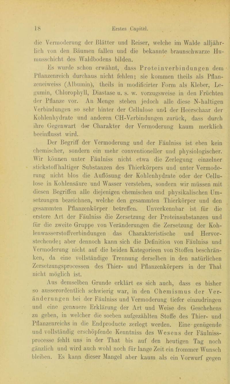 die Veniiodcrung dei’ Blätter und Reiser, welche im Walde alljähr- lich vuii den Bäumen fallen und die bekannte braunschwarze Hu- musschicht des Waldbodens bilden. Es wurde schon crwälint, dass Protein Verbindungen dem ■ Bllanzenreieli durchaus nicht fehlen; sie kommen theils als Pflan- zeneiweiss (Albumin), theils in modificirter Form als Kleber, Le- gumin, Chlorophyll, Diastase u. s. w. vorzugsweise in den Früchten der Pllanze vor. An iMenge stehen jedoch alle diese N-haltigen Verbindungen so sehr hinter der Cellulose und der lleerscliaar der Kohlenhydrate und anderen CH-Verbindungen zurück, dass durch ihre Gegenwart der Charakter der Vermoderung kaum merklich beeinflusst wird. Der Begriff der Vermodening und der Fäulniss ist eben kein chemisclier, sondern ein mehr conventioneller und physiologischer. Wir können unter Fäulniss nicht etwa die Zerlegung einzelner stickstoffhaltiger Substanzen des Thierkörpers und unter Vermode- rung nicht blos die Auflösung der Kohlenhydrate oder der Cellu- lose in Kohlensäure und Wasser verstehen, sondern wir müssen mit diesen Begriffen alle diejenigen-chemischen und physikalischen Um- setzungen bezeichnen, welche den gesammten Thierkörper und den gesammten Püanzenkörper betreffen. Unverkennbar ist für die erstere Art der Fäulniss die Zersetzung der Proteinsubstanzen und für die zweite Gruppe von Veränderungen die Zersetzung der Koh- lenwasserstoffverbindungen das Charakteristische und Hervor- stechende; aber dennoch kann sich die Definition von Fäulniss und Vermoderung nicht auf die beiden Kategorieen von Stoffen beschrän- ken, da eine vollständige Trennung derselben in den natürlichen Zersetzungsprocessen des Thier- und Pflanzenkörpers in der That nicht möglich ist. Aus demselben Grunde erklärt es sich auch, dass es bisher so ausserordentlich schwierig war, in den Chemismus der Ver- änderungen bei der Fäulniss und Vermoderung tiefer einzudringen mul eine genauere Erklärung der Art und Weise des Geschehens zu geben, in welcher die soeben aufgezählten Stoffe des Thier- und Pflanzenreichs in die Endproducte zerlegt werden. Eine-genügende und vollständig erschöpfende Kenntniss des Wesens der Fäulniss- processe fehlt uns in der That bis auf den heutigen Tag noch gänzlich und wird auch wohl noch für lange Zeit ein frommer Wunsch bleiben. Es kann dieser ^langel aber kaum als ein Vorwurf gegen