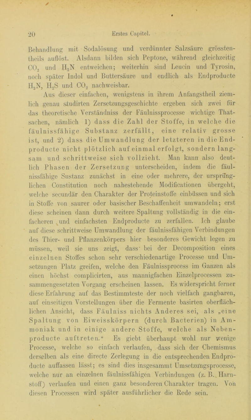 Beliaiunimg mit Sodalösnng und verdünnter Salzsäure grössten- theils aullüst. Alsdann bilden sich Peptone, während gleichzeitig CO., und ILjN entweichen; weiterhin sind Leucin und Tyrosin, noch später Indol und Buttersäiire und endlich als Endproducte U3N, H.3S und CO2 nachweisbar. Aus dieser einfachen, wenigstens in ihrem Anlängstheil ziem- lich genau studirten Zersetzungsgeschichte ergeben sich zwei für das theoretische Verständniss der Eäulnissprocesse wichtige That- sachen, nämlich 1) dass die Zahl der Stoffe, in welche die fäulnissfähige Substanz zerfällt, eine relativ grosse ist, und 2) dass die Umwandlung der letzteren in die End- producte nicht plötzlich auf einmal erfolgt, sondern lang- sam und schrittweise sich vollzieht. Man kann also deut- lich Phasen der Zersetzung unterscheiden, indem die fäul- nissfähige Sustanz zunächst in eine oder mehrere, der ursprüng- lichen Constitution noch nahestehende Modificationen übergeht, wehhe secundär den Charakter der Proteinstolfe einbüssen und sich in Stoffe von saurer oder basischer Beschaffenheit umwandeln; erst diese scheinen dann durch weitere Spaltung vollständig in die ein- facheren .^und einfachsten Endproducte zu zerfallen. Ich glaube auf diese schrittweise Umwandlung der fäulnissfähigen Verbindungen des Thier- und Pflanzenkörpers hier besonderes Gewicht legen zu müssen, weil sie uns zeigi, dass' bei der Decomposition eines einzelnen Stoffes schon sehr verschiedenartige Processe und Um- setzungen Platz greifen, welche den Fäulnissprocess im Ganzen als einen höchst complicirten, aus mannigfachen Einzelprocessen zu- sammengesetzten Vorgang erscheinen lassen. Es widerspricht ferner diese Erfahrung auf das Bestimmteste der noch vielfach gangbaren, auf einseitigen Vorstellungen über die Fermente basirten oberfläch- lichen xVnsicht, dass Fäulniss nichts Anderes sei, als „eine Spaltung von Ei weisskörpern (durch Bacterien) in Am- moniak und in einige andere Stoffe, welche als Neben- producte auftreten.“ Es giebt überhaupt wohl nur wenige Processe, welche so einfach verlaufen, dass sich der Chemismus derselben als eine directe Zerlegung in die entsprechenden Endpro- ducte auffassen lässt; es sind dies insgesammt Umsetzungsprocesse, welche nur an einzelnen fäulnissfähigen Verbindungen (z. B.^Harn- stoff) verlaufen und einen ganz besonderen Charakter tragen. Voii diesen Processen wird später ausführlicher die Rede sein.