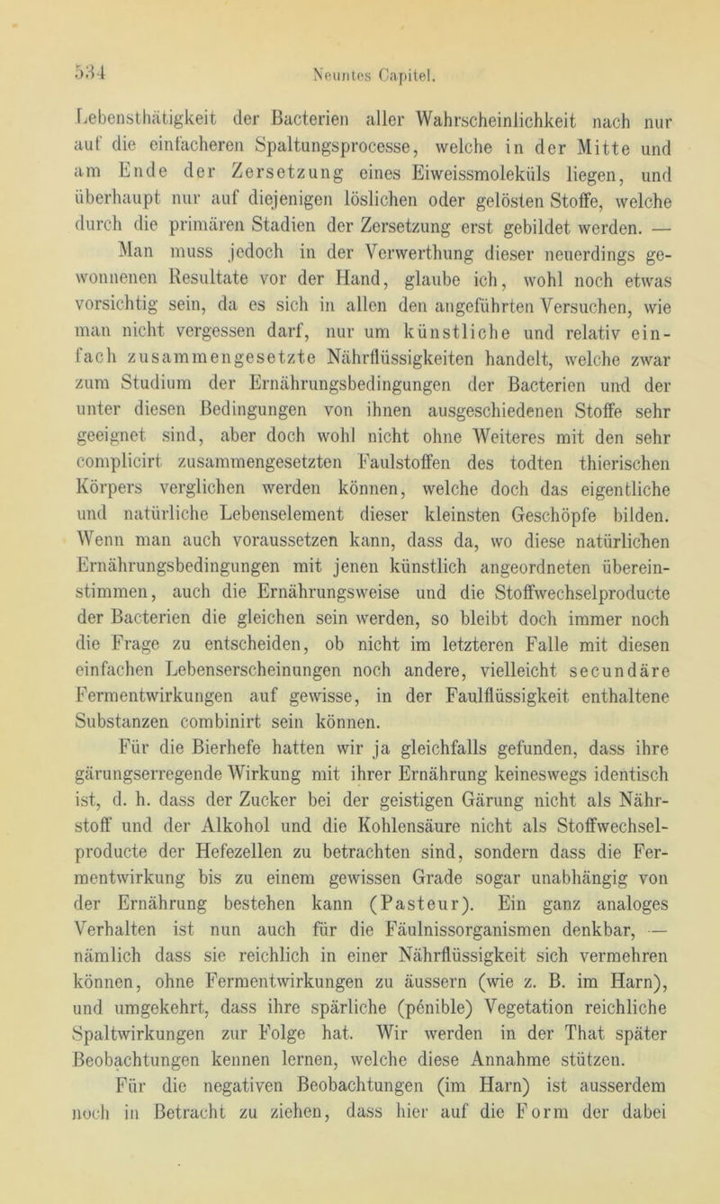 iiebensthätigkeit der ßacterien aller Wahrscheinlichkeit nach nur auf die einfacheren Spaltungsprocesse, welche in der Mitte und am Lude der Zersetzung eines Eiweissmoleküls liegen, und überhaupt nur auf diejenigen löslichen oder gelösten Stoffe, welche durch die primären Stadien der Zersetzung erst gebildet werden. — Man muss jedoch in der Verwerthung dieser neuerdings ge- wonnenen Resultate vor der Hand, glaube ich, wohl noch etwas vorsichtig sein, da es sich in allen den angeführten Versuchen, wie man nicht vergessen darf, nur um künstliche und relativ ein- fach zusammengesetzte Nährflüssigkeiten handelt, welche zwar zum Studium der Ernährungsbedingungen der ßacterien und der unter diesen Bedingungen von ihnen ausgeschiedenen Stoffe sehr geeignet sind, aber doch wohl nicht ohne Weiteres mit den sehr complicirt zusammengesetzten Faulstoffen des todten thierischen Körpers verglichen werden können, welche doch das eigentliche und natürliche Lebenselement dieser kleinsten Geschöpfe bilden. Wenn man auch voraussetzen kann, dass da, wo diese natürlichen Ernährungsbedingungen mit jenen künstlich angeordneten überein- stimmen, auch die Ernährungsweise und die Stoffwechselproducte der ßacterien die gleichen sein werden, so bleibt doch immer noch die Frage zu entscheiden, ob nicht im letzteren Falle mit diesen einfachen Lebenserscheinungen noch andere, vielleicht secundäre Fermentwirkungen auf gewisse, in der Faulflüssigkeit enthaltene Substanzen combinirt sein können. Für die ßierhefe hatten wir ja gleichfalls gefunden, dass ihre gärungserregende Wirkung mit ihrer Ernährung keineswegs identisch ist, d. h. dass der Zucker bei der geistigen Gärung nicht als Nähr- stoff und der Alkohol und die Kohlensäure nicht als Stoffwechsel- producte der Hefezellen zu betrachten sind, sondern dass die Fer- mentwirkung bis zu einem gewissen Grade sogar unabhängig von der Ernährung bestehen kann (Pasteur). Ein ganz analoges Verhalten ist nun auch für die Fäulnissorganismen denkbar, — nämlich dass sie reichlich in einer Nährflüssigkeit sich vermehren können, ohne Fermentwirkungen zu äussern (wie z. ß. im Harn), und umgekehrt, dass ihre spärliche (penible) Vegetation reichliche Spaltwirkungen zur Folge hat. Wir werden in der That später ßeobachtungen kennen lernen, welche diese Annahme stützen. Für die negativen ßeobachtungen (im Harn) ist ausserdem noch in ßetracht zu ziehen, dass hier auf die Form der dabei