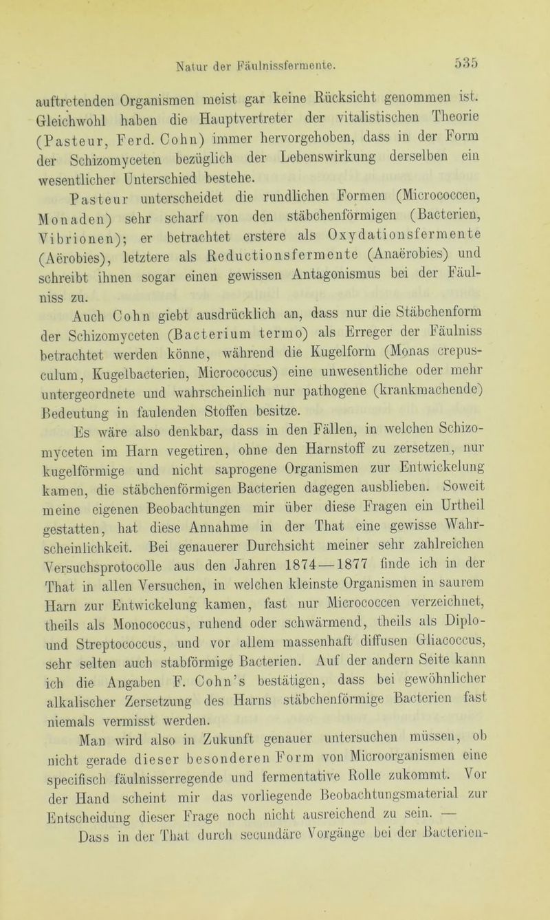 auftretcndcn OrganismGn iriGist gar kGinG Rücksicht gGiiomniGn ist. Gleichwohl haben die Hauptvertreter der vitalistischen Theorie (Pasteur, Ferd. Cohn) immer hervorgehoben, dass in der Form der Schizomyceten bezüglich der Lebenswirkung derselben ein wesentlicher Unterschied bestehe. Pasteur unterscheidet die rundlichen Formen (Micrococcen, Monaden) sehr scharf von den stäbchenförmigen (Bacterien, Vibrionen); er betrachtet erstere als Oxydationsfeimente (Aerobies), letztere als Reductionsfermente (Anaerobies) und schreibt ihnen sogar einen gewissen Antagonismus bei der Fäul- niss zu. Auch Cohn giebt ausdrücklich an, dass nur die Stäbchenform der Schizomyceten (Bacterium termo) als Erreger der Fäulniss betrachtet werden könne, während die Kugelform (Monas crepus- culum, Kugelbacterien, Micrococcus) eine unwesentliche oder mehr untergeordnete und wahrscheinlich nur pathogene (krankmachende) Bedeutung in faulenden Stoffen besitze. Es wäre also denkbar, dass in den Fällen, in welchen Schizo- mveeten im Harn vegetiren, ohne den Harnstoff zu zersetzen, nui kugelförmige und nicht saprogene Organismen zur Entwickelung kamen, die stäbchenförmigen Bacterien dagegen ausblieben. Soweit meine eigenen Beobachtungen mir über diese Fragen ein Urtheil gestatten, hat diese Annahme in der That eine gewisse Wahr- scheinlichkeit. Bei genauerer Durchsicht meiner sehr zahlreichen Versuchsprotocolle aus den Jahren 1874—1877 finde ich in der That in allen Versuchen, in welchen kleinste Organismen in saurem Harn zur Entwickelung kamen, fast nur Micrococcen veizeichnet, theils als Monococcus, ruhend oder schwärmend, theils als Diplo- und Streptococcus, und vor allem massenhaft diffusen Gliacoccus, sehr selten auch stabförmige Bacterien. Auf der andern Seite kann ich die Angaben F. Cohn’s bestätigen, dass bei gewöhnlicher alkalischer Zersetzung des Harns stäbchenförmige Bacterien fast niemals vermisst werden. Man wird also in Zukunft genauer untersuchen müssen, ob nicht gerade dieser besonderen Form von Microorganismen eine specifisch fäulnisserregende und fermentative Rolle zukommt. Voi der Hand scheint mir das vorliegende Beobachtungsmaterial zur ILntscheidung dieser Frage noch nicht ausreichend zu sein. Dass in der That durch secundäre Vorgänge bei der Bacterien-