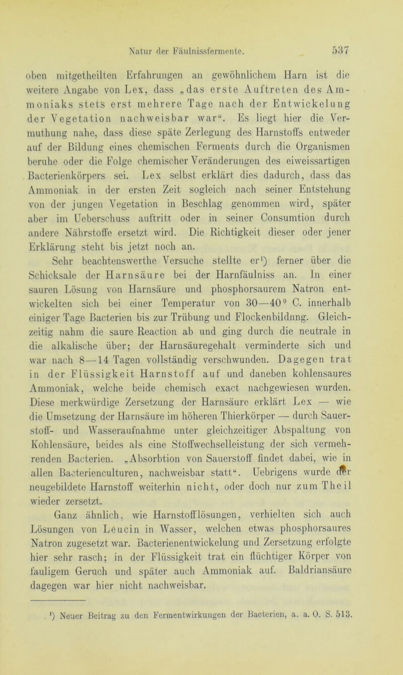 oben mitgetlieilteii Erfahrungen an gewöhnlichem Harn ist die weitere Angabe von Lex, dass „das erste Auftreten des Am- moniaks stets erst mehrere Tage nach der Entwickelung der Vegetation nachweisbar war“. Es liegt hier die Ver- muthung nahe, dass diese späte Zerlegung des Harnstoffs entweder auf der Bildung eines chemischen Ferments durch die Organismen beruhe oder die Folge chemischer Veränderungen des ei weissartigen Bacterienkörpers sei. Lex selbst erklärt dies dadurch, dass das Ammoniak in der ersten Zeit sogleich nach seiner Entstehung von der jungen Vegetation in Beschlag genommen wird, später aber im üeberschuss auftritt oder in seiner Consumtion durch andere Nährstoffe ersetzt wird. Die Richtigkeit dieser oder jener Erklärung steht bis jetzt noch an. Sehr beachtenswerthe Versuche stellte er^) ferner über die Schicksale der Harnsäure bei der Harnfäulniss an. ln einer sauren Lösung von Harnsäure und phosphorsaurem Natron ent- wickelten sich bei einer Temperatur von 30—40*^ C. innerhalb einiger Tage Bacterien bis zur Trübung und Flockenbildung. Gleich- zeitig nahm die saure Reaction ab und ging durch die neutrale in die alkalische über; der Harnsäuregehalt verminderte sich und war nach 8—14 Tagen vollständig verschwunden. Dagegen trat in der Flüssigkeit Harnstoff auf und daneben kohlensaures Ammoniak, welche beide chemisch exact nachgewiesen wurden. Diese merkwürdige Zersetzung der Harnsäure erklärt Lex — wie die Umsetzung der Harnsäure im höheren Thierkörper — durch Sauer- stoff- und Wasseraufnahme unter gleichzeitiger Abspaltung von Kohlensäure, beides als eine Stoffwechselleistung der sich vermeh- renden Bacterien. „Absorbtion von Sauerstoff findet dabei, wie in allen Bacterienculturen, nachweisbar statt“. Uebrigens wurde dfr neugebildete Harnstoff weiterhin nicht, oder doch nur zum Theil wieder zersetzt. Ganz ähnlich, wie HarnstoffTösungen, verhielten sich auch Lösungen von Leucin in Wasser, welchen etwas phosphorsaures Natron zugesetzt war. Bacterienentwickelung und Zersetzung erfolgte hier sehr rasch; in der Flüssigkeit trat ein (lüchtiger Körper von fauligem Geruch und später auch Ammoniak auf. Baldriansäure dagegen war hier nicht nachweisbar. ') Neuer Beitrag zu den Fermentwirkuiigen der Bacterien, a. a. 0. S. 513.