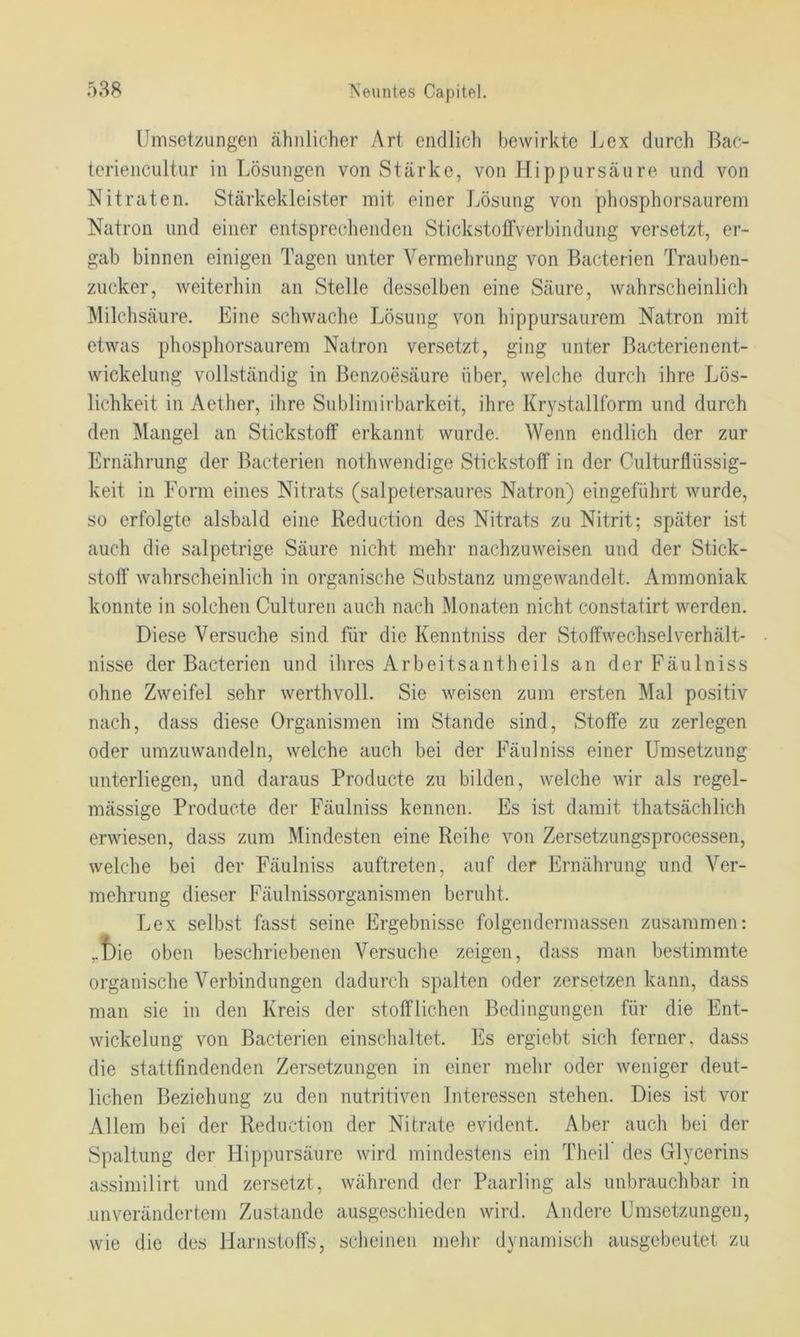 Umsetzungen ähnlicher Art endlich bewirkte Lex durch Bac- teriencultur in Lösungen von Stärke, von Hippursäure und von Nitraten. Stärkekleister mit einer Lösung von phosphorsaurem Natron und einer entsprechenden StickstollVerbindung versetzt, er- gab binnen einigen Tagen unter Vermehrung von Bacterien Trauben- zucker, weiterhin an Stelle desselben eine Säure, wahrscheinlich Älilchsäure. Eine schwache Lösung von hippursaurem Natron mit etwas phosphorsaurem Natron versetzt, ging unter Bacterienent- wickelung vollständig in Benzoesäure über, welche durch ihre Lös- lichkeit in Aether, ihre Sublimirbarkeit, ihre Krystalllbrm und durch den Mangel an Stickstoff erkannt wurde. Wenn endlich der zur Ernährung der Bacterien nothwendige Stickstoff in der Culturflüssig- keit in Form eines Nitrats (salpetersaures Natron) eingeführt wurde, so erfolgte alsbald eine Reduction des Nitrats zu Nitrit; später ist auch die salpetrige Säure nicht mehr nachzuweisen und der Stick- stoff wahrscheinlich in organische Substanz umgewandelt. Ammoniak konnte in solchen Culturen auch nach Monaten nicht constatirt werden. Diese Versuche sind für die Kenntniss der Stoffwechselverhält- nisse der Bacterien und ilires Arbeitsantheils an der Fäulniss ohne Zweifel sehr werthvoll. Sie weisen zum ersten Mal positiv nach, dass diese Organismen im Stande sind, Stoffe zu zerlegen oder umzuwandeln, welche auch bei der Fäulniss einer Umsetzung unterliegen, und daraus Producte zu bilden, welche wir als regel- mässige Producte der Fäulniss kennen. Es ist damit thatsächlich erwiesen, dass zum Mindesten eine Reihe von Zersetzungsprocessen, welche bei der Fäulniss auftreten, auf der Ernährung und Ver- mehrung dieser Fäulnissorganismen beruht. Lex selbst fasst seine Ergebnisse folgendermassen zusammen: ,.t)ie oben beschriebenen Versuche zeigen, dass man bestimmte organische Verbindungen dadurch spalten oder zersetzen kann, dass man sie in den Kreis der stofflichen Bedingungen für die Ent- wickelung von Bacterien einschaltet. Es ergiebt sich ferner, dass die stattfindenden Zersetzungen in einer mehr oder weniger deut- lichen Beziehung zu den nutritiven Interessen stehen. Dies ist vor Allem bei der Reduction der Nitrate evident. Aber auch bei der Spaltung der Hippursäure wird mindestens ein Theil des Glycerins assimilirt und zersetzt, während der Paarling als unbrauchbar in unverändertem Zustande ausgeschieden wird. Andere Umsetzungen, wie die des Harnstoffs, scheinen mehr dynamisch ausgebeutet zu