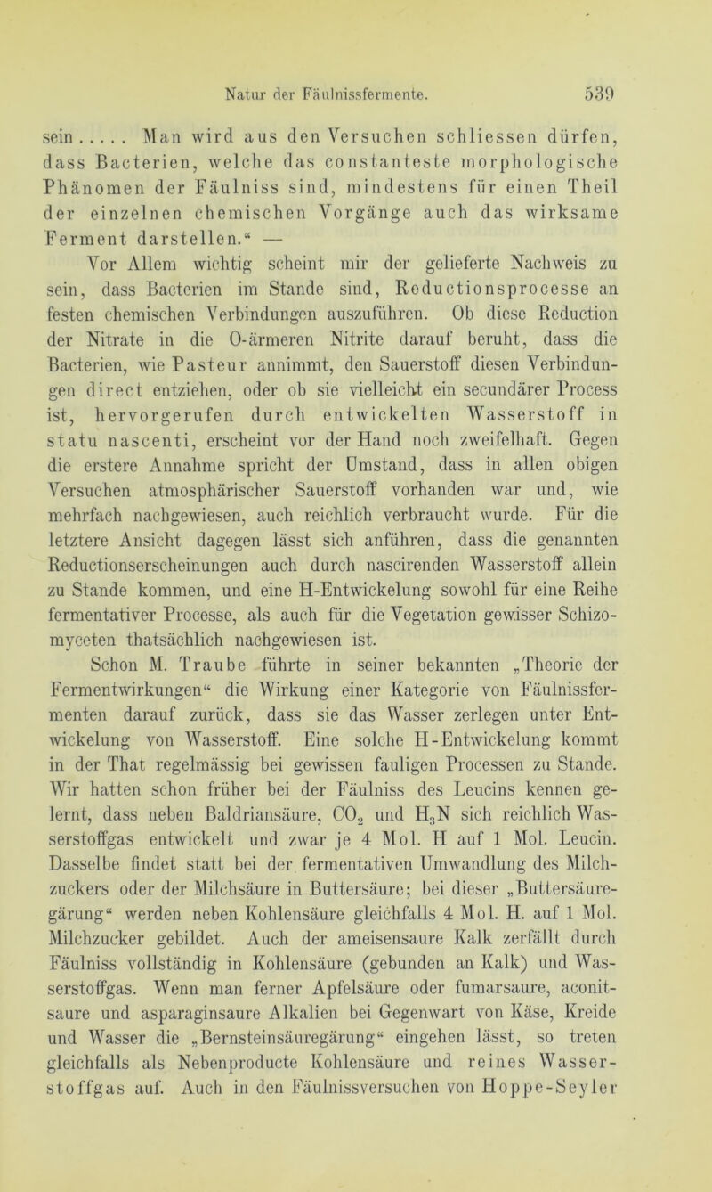 sein Man wird aus den Versuchen schliessen dürfen, dass Bacterien, welche das constanteste morphologische Phänomen der Fäulniss sind, mindestens für einen Theil der einzelnen chemischen Vorgänge auch das wirksame Ferment darstellen.“ — Vor Allem wichtig scheint mir der gelieferte Nachweis zu sein, dass Bacterien im Stande sind, Reductionsprocesse an festen chemischen Verbindungen auszuführen. Ob diese Reduction der Nitrate in die 0-ärmeren Nitrite darauf beruht, dass die Bacterien, wie Pasteur annimmt, den Sauerstoff diesen Verbindun- gen direct entziehen, oder ob sie vielleich-t ein secundärer Process ist, hervorgerufen durch entwickelten Wasserstoff in statu nascenti, erscheint vor der Hand noch zweifelhaft. Gegen die erstere Annahme spricht der Umstand, dass in allen obigen Versuchen atmosphärischer Sauerstoff vorhanden war und, wie mehrfach nachgewiesen, auch reichlich verbraucht wurde. Für die letztere Ansicht dagegen lässt sich anführen, dass die genannten Reductionserscheinungen auch durch nascirenden Wasserstoff allein zu Stande kommen, und eine H-Entwickelung sowohl für eine Reihe fermentativer Processe, als auch für die Vegetation gewisser Schizo- myceten thatsächlich nachgewiesen ist. Schon M. Traube führte in seiner bekannten „Theorie der Fermentwirkungen“ die Wirkung einer Kategorie von Fäulnissfer- menten darauf zurück, dass sie das Wasser zerlegen unter Ent- wickelung von Wasserstoff. Eine solche H-Entwickelung kommt in der That regelmässig bei gewissen fauligen Processen zu Stande. Wir hatten schon früher bei der Fäulniss des Leucins kennen ge- lernt, dass neben Baldriansäure, CO^ und H3N sich reichlich Was- serstoffgas entwickelt und zwar je 4 Mol. H auf 1 Mol. Leucin. Dasselbe findet statt bei der fermentativen Umwandlung des Milch- zuckers oder der Milchsäure in Buttersäure; bei dieser „Buttersäure- gärung“ werden neben Kohlensäure gleichfalls 4 Mol. H. auf 1 Mol. Milchzucker gebildet. Auch der ameisensaure Kalk zerfällt durch Fäulniss vollständig in Kohlensäure (gebunden an Kalk) und Was- serstoffgas. Wenn man ferner Apfelsäure oder fumarsaure, aconit- saure und asparaginsaure Alkalien bei Gegenwart von Käse, Kreide und Wasser die „Bernsteinsäuregärung“ eingehen lässt, so treten gleichfalls als Nebenproducte Kohlensäure und reines Wasser- stoffgas auf. Auch in den Fäulniss versuchen von Hoppe-Seyler