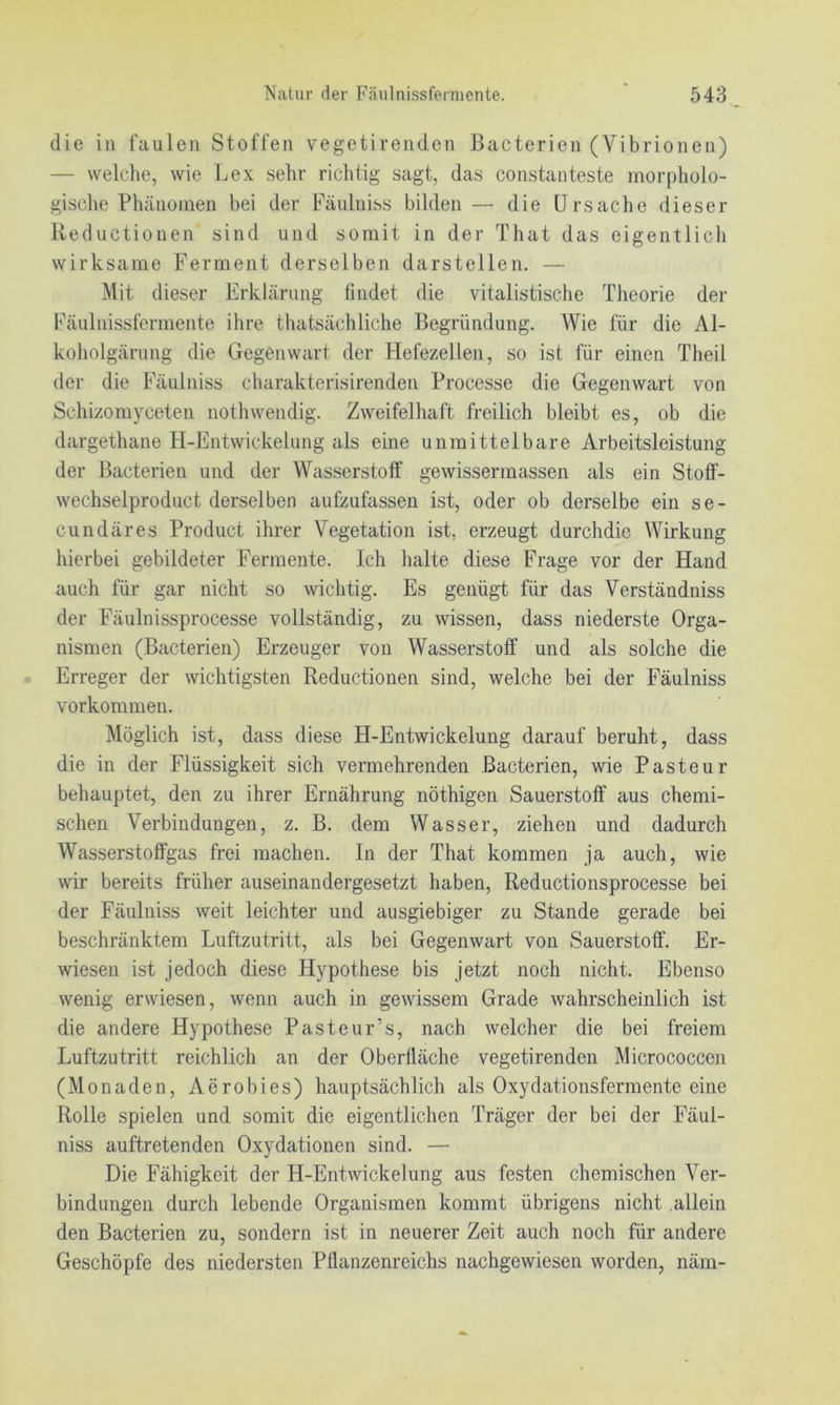 die in faulen Stoffen vegetirenden Bacterien (Vibrionen) — welche, wie Lex sehr richtig sagt, das constanteste morpholo- gische Phänomen bei der Päulniss bilden — die Ursache dieser Reductionen sind und somit in der That das eigentlich wirksame Ferment derselben darstellen. — Mit dieser Erklärung findet die vitalistisclie Theorie der Fäulnissferniente ihre thatsächliche Begründung. Wie für die Al- koholgärung die Gegenwart der Flefezellen, so ist für einen Theil der die Fäulniss charakterisirenden Processe die Gegenwart von Schizomyceten nothwendig. Zweifelhaft freilich bleibt es, ob die dargethane H-Entwickelung als eine unmittelbare Arbeitsleistung der Bacterien und der Wasserstoff gewissermassen als ein Stoff- wechselproduct derselben aufzufassen ist, oder ob derselbe ein se- cundäres Product ihrer Vegetation ist, erzeugt durchdic Wirkung hierbei gebildeter Fermente. Ich halte diese Frage vor der Hand auch für gar nicht so wichtig. Es genügt für das Verständniss der Fäulnissprocesse vollständig, zu wissen, dass niederste Orga- nismen (Bacterien) Erzeuger von Wasserstoff und als solche die Erreger der wichtigsten Reductionen sind, welche bei der Fäulniss Vorkommen. Möglich ist, dass diese H-Entwickelung darauf beruht, dass die in der Flüssigkeit sich vermehrenden Bacterien, wie Pasteur behauptet, den zu ihrer Ernährung nöthigen Sauerstoff aus chemi- schen Verbindungen, z. B. dem Wasser, ziehen und dadurch Wasserstoffgas frei machen. In der That kommen ja auch, wie wir bereits früher auseinandergesetzt haben, Reductionsprocesse bei der Fäulniss weit leichter und ausgiebiger zu Stande gerade bei beschränktem Luftzutritt, als bei Gegenwart von Sauerstoff. Er- wiesen ist jedoch diese Hypothese bis jetzt noch nicht. Ebenso wenig erwiesen, wenn auch in gewissem Grade wahrscheinlich ist die andere Hypothese Pasteur’s, nach welcher die bei freiem Luftzutritt reichlich an der Oberfläche vegetirenden Micrococcen (Monaden, Aerobies) hauptsächlich als Oxydationsfermenteeine Rolle spielen und somit die eigentlichen Träger der bei der Fäul- niss auftretenden Oxydationen sind. — Die Fähigkeit der H-Entwickelung aus festen chemischen Ver- bindungen durch lebende Organismen kommt übrigens nicht allein den Bacterien zu, sondern ist in neuerer Zeit auch noch für andere Geschöpfe des niedersten Pflanzenreichs nachgewiesen worden, näm-