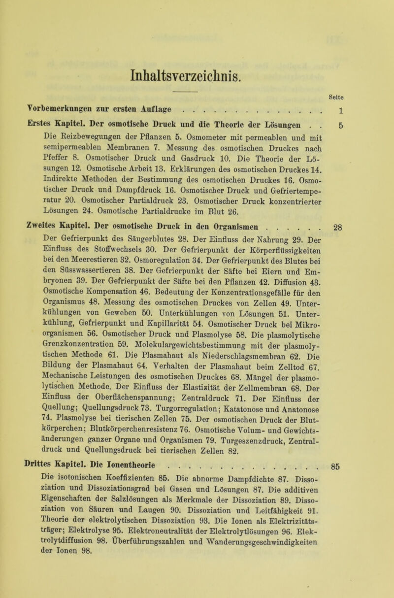 Inhaltsverzeichnis. Seite Vorbemerkungen zur ersten Auflage 1 Erstes Kapitel. Der osmotische Druck und die Theorie der Lösungen . . 5 Die Reizbewegungen der Pflanzen 5. Osmometer mit permeablen und mit semipermeablen Membranen 7. Messung des osmotischen Druckes nach Pfeffer 8. Osmotischer Druck und Gasdruck 10. Die Theorie der Lö- sungen 12. Osmotische Arbeit 13. Erklärungen des osmotischen Druckes 14. Indirekte Methoden der Bestimmung des osmotischen Druckes 16. Osmo- tischer Druck und Dampfdruck 16. Osmotischer Druck und Gefriertempe- ratur 20. Osmotischer Partialdruck 23. Osmotischer Druck konzentrierter Lösungen 24. Osmotische Partialdrucke im Blut 26. Zweites Kapitel. Der osmotische Druck in deu Organismen 28 Der Gefrierpunkt des Säugerblutes 28. Der Einfluss der Nahrung 29. Der Einfluss des Stoffwechsels 30. Der Gefrierpunkt der Körperflüssigkeiten bei den Meerestieren 32. Osmoregulation 34. Der Gefrierpunkt des Blutes bei den Süsswassertieren 38. Der Gefrierpunkt der Säfte bei Eiern und Em- bryonen 39. Der Gefrierpunkt der Säfte bei den Pflanzen 42. Diffusion 43. Osmotische Kompensation 46. Bedeutung der Konzentrationsgefälle für den Organismus 48. Messung des osmotischen Druckes von Zellen 49. Unter- kühlungen von Geweben 50. Unterkühlungen von Lösungen 51. Unter- kühlung, Gefrierpunkt und Kapillarität 54. Osmotischer Druck bei Mikro- organismen 56. Osmotischer Druck und Plasmolyse 58. Die plasmolytische Grenzkonzentration 59. Molekulargewichtsbestimmung mit der plasmoly- tischen Methode 61. Die Plasmahaut als Niederschlagsmembran 62. Die Bildung der Plasmahaut 64. Verhalten der Plasmahaut beim Zelltod 67. Mechanische Leistungen des osmotischen Druckes 68. Mängel der plasmo- lytischen Methode. Der Einfluss der Elastizität der Zellmembran 68. Der Einfluss der Oberflächenspannung; Zentral druck 71. Der Einfluss der Quellung; Quellungsdruck 73. Turgorregulation; Katatonose und Anatonose 74. Plasmolyse bei tierischen Zellen 75. Der osmotischen Druck der Blut- körperchen; Blutkörperchenresistenz 76. Osmotische Volum- und Gewichts- änderungen ganzer Organe und Organismen 79. Turgeszenzdruck, Zentral- druck und Quellungsdruck bei tierischen Zellen 82. Drittes Kapitel. Die Ionentheorie 85 Die isotonischen Koeffizienten 85. Die abnorme Dampfdichte 87. Disso- ziation und Dissoziationsgrad bei Gasen und Lösungen 87. Die additiven Eigenschaften der Salzlösungen als Merkmale der Dissoziation 89. Disso- ziation von Säuren und Laugen 90. Dissoziation und Leitfähigkeit 91. Theorie der elektrolytischen Dissoziation 93. Die Ionen als Elektrizitäts- träger; Elektrolyse 95. Elektroneutralität der Elektrolytlösungen 96. Elek- trolytdiffusion 98. Überführungszahlen und Wanderungsgeschwindigkeiten der Ionen 98.