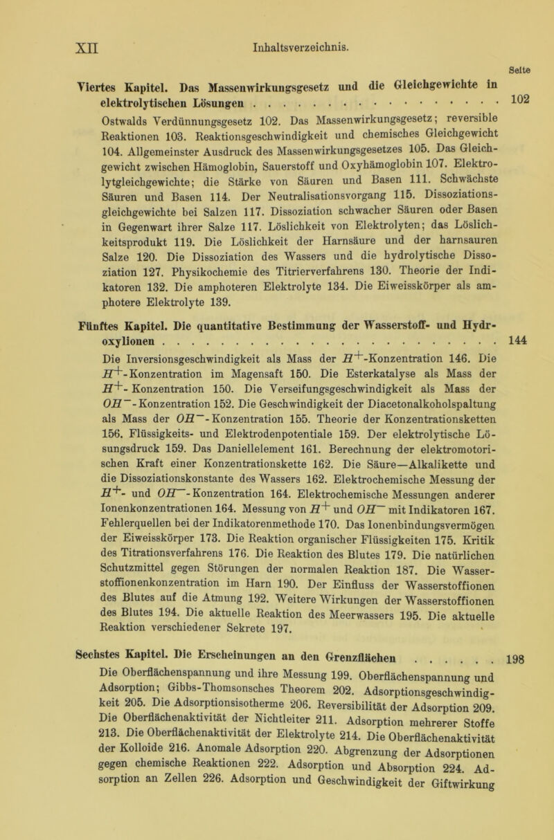 Viertes Kapitel. Das Massemvirkuugsgesetz uiid die Gleichgewichte in elektrolytischen Lösungen Ostwalds Verdünnungsgesetz 102. Das Massenwirkungsgesetz; reversible Reaktionen 103. Reaktionsgeschwindigkeit und chemisches Gleichgewicht 104. Allgemeinster Ausdruck des Massenwirkungsgesetzes 105. Das Gleich- gewicht zwischen Hämoglobin, Sauerstoff und Oxyhämoglobin 107. Elektro- lytgleichgewichte; die Stärke von Säuren und Basen 111. Schwächste Säuren und Basen 114. Der Neutralisationsvorgang 115. Dissoziations- gleichgewichte bei Salzen 117. Dissoziation schwacher Säuren oder Basen in Gegenwart ihrer Salze 117. Löslichkeit von Elektrolyten; das Löslich- keitsprodukt 119. Die Löslichkeit der Harnsäure und der harnsauren Salze 120. Die Dissoziation des Wassers und die hydrolytische Disso- ziation 127. Physikochemie des Titrierverfahrens 130. Theorie der Indi- katoren 132. Die amphoteren Elektrolyte 134. Die Eiweisskörper als am- photere Elektrolyte 139. Fünftes Kapitel. Die quantitative Bestimmung der Wasserstoff- und Hydr- oxylionen Die Inversionsgeschwindigkeit als Mass der H^-Konzentration 146. Die H+- Konzentration im Magensaft 150. Die Esterkatalyse als Mass der H+- Konzentration 150. Die Verseifungsgeschwindigkeit als Mass der OL?--Konzentration 152. Die Geschwindigkeit der Diacetonalkoholspaltung als Mass der OR~- Konzentration 155. Theorie der Konzentrationsketten 156. Flüssigkeits- und Elektrodenpotentiale 159. Der elektrolytische Lö- sungsdruck 159. Das Daniellelement 161. Berechnung der elektromotori- schen Kraft einer Konzentrationskette 162. Die Säure—Alkalikette und die Dissoziationskonstante des Wassers 162. Elektrochemische Messung der und OB. -Konzentration 164. Elektrochemische Messungen anderer Ionenkonzentrationen 164. Messung von L7+ und OH~ mit Indikatoren 167. Fehlerquellen bei der Indikatorenmethode 170. Das lonenbindungsvermögen der Eiweisskörper 173. Die Reaktion organischer Flüssigkeiten 175. Kritik des Titrationsverfahrens 176. Die Reaktion des Blutes 179. Die natürlichen Schutzmittel gegen Störungen der normalen Reaktion 187. Die Wasser- stoffionenkonzentration im Harn 190. Der Einfluss der Wasserstoffionen des Blutes auf die Atmung 192. Weitere Wirkungen der Wasserstoffionen des Blutes 194. Die aktuelle Reaktion des Meerwassers 195. Die aktuelle Reaktion verschiedener Sekrete 197. Sechstes Kapitel. Die Erscheinungen an den Grenzflächen Die Oberflächenspannung und ihre Messung 199. Oberflächenspannung und Adsorption; Gibbs-Thomsonsches Theorem 202. Adsorptionsgeschwindig- keit 205. Die Adsorptionsisotherme 206. Reversibilität der Adsorption 209 Die Oberflächenaktivität der Nichtleiter 211. Adsorption mehrerer Stoffe 213. Die Oberflächenaktivität der Elektrolyte 214. Die Oberflächenaktivität der Kolloide 216. Anomale Adsorption 220. Abgrenzung der Adsorptionen gegen chemische Reaktionen 222. Adsorption und Absorption 224. Ad- sorption an Zellen 226. Adsorption und Geschwindigkeit der Giftwirkung