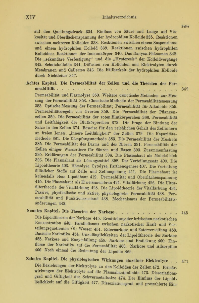 Seite auf den Quellungsdruck 334. Einfluss von Säure und Lauge auf Vis- kosität und Oberflächenspannung der hydrophilen Kolloide 335. .Reaktionen zwischen mehreren Kolloiden 338. Reaktionen zwischen einem Suspensions- und einem hydrophilen Kolloid 339. Reaktionen zwischen hydrophilen Kolloiden; Reaktionen der Immunkörper 340. Das Danysz-Phänomen 342. Die „sekundäre Verfestigung“ und die „Hysteresis“ der Kolloid Vorgänge 342. Schutzkolloide 344. Diffusion von Kolloiden und Elektrolyten durch Membranen und Gallerten 346. Die Fällbarkeit der hydrophilen Kolloide durch Nichtleiter 347. Achtes Kapitel. Die Permeabilität der Zellen und die Theorien der Per- meabilität 349 Permeabilität und Plasmolyse 350. Weitere osmotische Methoden zur Mes- sung der Permeabilität 353. Chemische Methode der Permeabilitätsmessung 353. Optische Messung der Permeabilität; Permeabilität für Alkaloide 355. Permeabilitätsregeln von Overton 359. Die Permeabilität der Pflanzen- zellen 359. Die Permeabilität der roten Blutkörperchen 366. Permeabilität und Leitfähigkeit der Blutkörperchen 372. Die Frage der Bindung der Salze in den Zellen 374. Beweise für den reichlichen Gehalt des Zellinnern an freien Ionen; „innere Leitfähigkeit“ der Zellen 379, Die Kapazitäts- methode 381. Die Dämpfungsmethode 383. Die Permeabilität der Muskeln 385. Die Permeabilität des Darms und der Nieren 391. Permeabilität der Zellen einiger Wassertiere für Säuren und Basen 393. Zusammenfassung 395. Erklärungen der Permeabilität 396. Die Plasmahaut als Molekülsieb 396. Die Plasmahaut als Lösungsmittel 398. Der Verteilungssatz 400. Die Lipoidtheorie 403. Hämolyse, Cytolyse, Parthenogenese 407. Die Verteilung öllöslicher Stoffe auf Zelle und Zellumgebung 411. Die Plasmahaut ist keinesfalls bloss Lipoidhaut 412. Permeabilität und Oberflächenspannung 415. Die Plasmahaut als Eiweissmembran 424. Vitalfärbung 426. Die Ultra- filtertheorie der Vitalfärbung 428. Die Lipoidtheorie der Vitalfärbung 434. Passive, physikalische und aktive, physiologische Permeabilität 438. Per- meabilität und Funktionszustand 438. Mechanismus der Permeabilitäts- änderungen 443. Neuntes Kapitel. Die Theorien der Narkose . 445 Die Lipoidtheorie der Narkose 445. Ermittelung der kritischen narkotischen Konzentration 448. Parallelismus zwischen narkotischer Kraft und Ver- teilungsquotienten Öl: Wasser 451. Esternarkose und Esterverseifung 453. Basische Narkotika 454. Unzulänglichkeiten der Lipoidtheorie der Narkose 455. Narkose und Enzymfällung 458. Narkose und Erstickung 460. Ein- flüsse der Narkotika auf die Permeabilität 463. Narkose und Adsorption 466. Noch einmal die Bedeutung der Lipoide 469. Zehntes Kapitel. Die physiologischen Wirkungen einzelner Elektrolyte . . 471 Die Beziehungen der Elektrolyte zu den Kolloiden der Zellen 472. Primär- wirkungen der Elektrolyte auf die Plasmahautkolloide 473. Dissoziations- grad und Giftigkeit der Schwermetallsalze 474. Der Einfluss der Lipoid- löslichkeit auf die Giftigkeit 477. Dissoziationsgrad und protrahierte Ein-