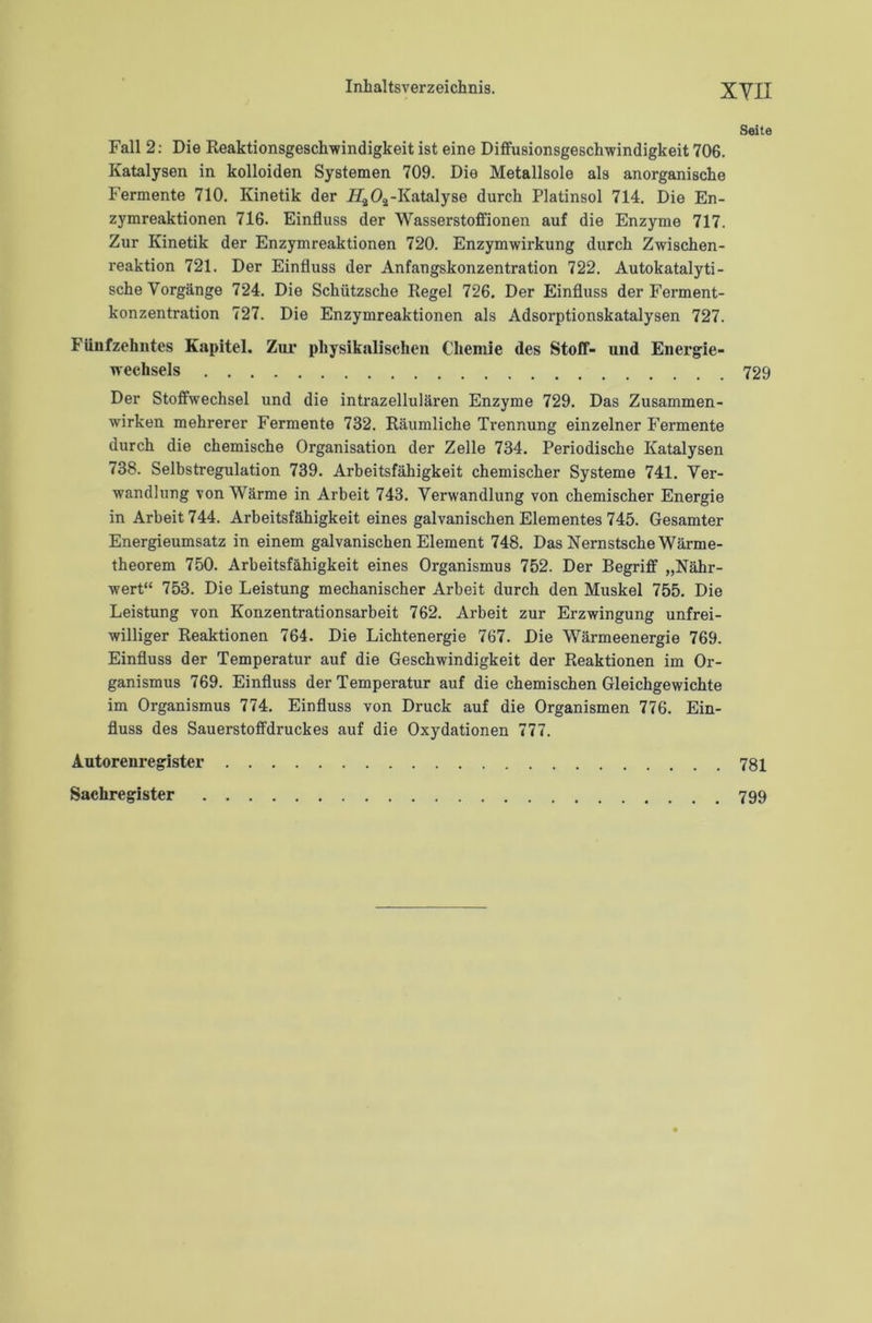 XYII Seite Fall 2: Die Reaktionsgeschwindigkeit ist eine Diffusionsgeschwindigkeit 706. Katalysen in kolloiden Systemen 709. Die Metallsole als anorganische Fermente 710. Kinetik der -Katalyse durch Platinsol 714. Die En- zymreaktionen 716. Einfluss der Wasserstoffionen auf die Enzyme 717. Zur Kinetik der Enzymreaktionen 720. Enzymwirkung durch Zwischen- reaktion 721. Der Einfluss der Anfangskonzentration 722. Autokatalyti- sche Vorgänge 724. Die Schützsche Regel 726. Der Einfluss der Ferment- konzentration 727. Die Enzymreaktionen als Adsorptionskatalysen 727. Fünfzehntes Kapitel. Zur physikalischen Chemie des Stoff- und Energie- wechsels 729 Der Stoffwechsel und die intrazellulären Enzyme 729. Das Zusammen- wirken mehrerer Fermente 732. Räumliche Trennung einzelner Fermente durch die chemische Organisation der Zelle 734. Periodische Katalysen 738. Selbstregulation 739. Arbeitsfähigkeit chemischer Systeme 741. Ver- wandlung von Wärme in Arbeit 743. Verwandlung von chemischer Energie in Arbeit 744. Arbeitsfähigkeit eines galvanischen Elementes 745. Gesamter Energieumsatz in einem galvanischen Element 748. Das Nernstsche Wärme- theorem 750. Arbeitsfähigkeit eines Organismus 752. Der Begriff „Nähr- wert“ 753. Die Leistung mechanischer Arbeit durch den Muskel 755. Die Leistung von Konzentrationsarbeit 762. Arbeit zur Erzwingung unfrei- williger Reaktionen 764. Die Lichtenergie 767. Die Wärmeenergie 769. Einfluss der Temperatur auf die Geschwindigkeit der Reaktionen im Or- ganismus 769. Einfluss der Temperatur auf die chemischen Gleichgewichte im Organismus 774. Einfluss von Druck auf die Organismen 776. Ein- fluss des Sauerstoffdruckes auf die Oxydationen 777. Autorenregister 781 Sachregister 799