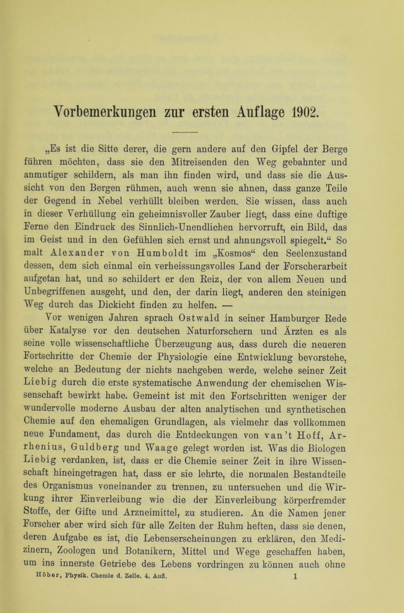 Vorbemerkungen zur ersten Auflage 1902. „Es ist die Sitte derer, die gern andere auf den Gipfel der Berge führen möchten, dass sie den Mitreisenden den Weg gebahnter und anmutiger schildern, als man ihn finden wird, und dass sie die Aus- sicht von den Bergen rühmen, auch wenn sie ahnen, dass ganze Teile der Gegend in Nebel verhüllt bleiben werden. Sie wissen, dass auch in dieser Verhüllung ein geheimnisvoller Zauber liegt, dass eine duftige Eerne den Eindruck des Sinnlich-Unendlichen hervorruft, ein Bild, das im Geist und in den Gefühlen sich ernst und ahnungsvoll spiegelt.“ So malt Alexander von Humboldt im „Kosmos“ den Seelenzustand dessen, dem sich einmal ein verheissungsvolles Land der Forscherarbeit aufgetan hat, und so schildert er den Beiz, der von allem Neuen und Unbegriffenen ausgeht, und den, der darin liegt, anderen den steinigen Weg durch das Dickicht finden zu helfen. — Vor wenigen Jahren sprach Ostwald in seiner Hamburger Rede über Katalyse vor den deutschen Naturforschern und Ärzten es als seine volle wissenschaftliche Überzeugung aus, dass durch die neueren Fortschritte der Chemie der Physiologie eine Entwicklung bevorstehe, welche an Bedeutung der nichts nachgeben werde, welche seiner Zeit Liebig durch die erste systematische Anwendung der chemischen Wis- senschaft bewirkt habe. Gemeint ist mit den Fortschritten weniger der wundervolle moderne Ausbau der alten analytischen und synthetischen Chemie auf den ehemaligen Grundlagen, als vielmehr das vollkommen neue Fundament, das durch die Entdeckungen von van’t Hoff, Ar- rhenius, Guldberg und Waage gelegt worden ist. Was die Biologen Liebig verdanken, ist, dass er die Chemie seiner Zeit in ihre Wissen- schaft hineingetragen hat, dass er sie lehrte, die normalen Bestandteile des Organismus voneinander zu trennen, zu untersuchen und die Wir- kung ihrer Einverleibung wie die der Einverleibung körperfremder Stoffe, der Gifte und Arzneimittel, zu studieren. An die Namen jener Forscher aber wird sich für alle Zeiten der Ruhm heften, dass sie denen, deren Aufgabe es ist, die Lebenserscheinungen zu erklären, den Medi- zinern, Zoologen und Botanikern, Mittel und Wege geschaffen haben, um ins innerste Getriebe des Lebens Vordringen zu können auch ohne
