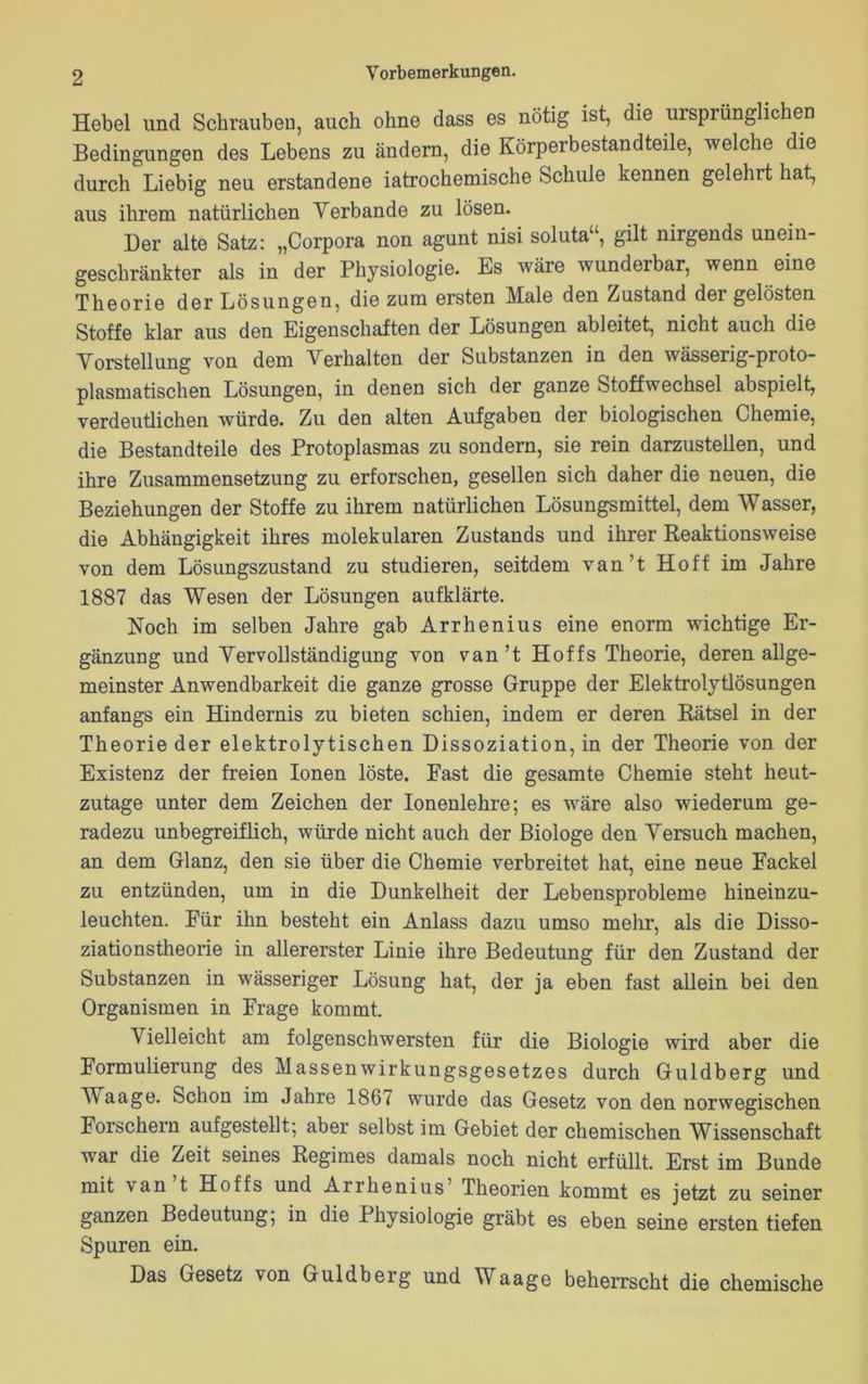 Hebel und Schrauben, auch ohne dass es nötig ist, die ursprünglichen Bedingungen des Lebens zu ändern, die Körperbestandteile, welche die durch Liebig neu erstandene iatrochemische Schule kennen gelehrt hat, aus ihrem natürlichen Verbände zu lösen. Der alte Satz: „Corpora non agunt nisi soluta“, gilt nirgends unein- geschränkter als in der Physiologie. Es wäre wunderbar, wenn eine Theorie der Lösungen, die zum ersten Male den Zustand der gelösten Stoffe klar aus den Eigenschaften der Lösungen ableitet, nicht auch die Vorstellung von dem Verhalten der Substanzen in den wässerig-proto- plasmatischen Lösungen, in denen sich der ganze Stoffwechsel abspielt, verdeutlichen würde. Zu den alten Aufgaben der biologischen Chemie, die Bestandteile des Protoplasmas zu sondern, sie rein darzustellen, und ihre Zusammensetzung zu erforschen, gesellen sich daher die neuen, die Beziehungen der Stoffe zu ihrem natürlichen Lösungsmittel, dem Wasser, die Abhängigkeit ihres molekularen Zustands und ihrer Reaktionsweise von dem Lösungszustand zu studieren, seitdem van’t Hoff im Jahre 1887 das Wesen der Lösungen aufklärte. Noch im selben Jahre gab Arrhenius eine enorm wichtige Er- gänzung und Vervollständigung von van’t Hoffs Theorie, deren allge- meinster Anwendbarkeit die ganze grosse Gruppe der Elektrolytlösungen anfangs ein Hindernis zu bieten schien, indem er deren Rätsel in der Theorie der elektrolytischen Dissoziation, in der Theorie von der Existenz der freien Ionen löste. Fast die gesamte Chemie steht heut- zutage unter dem Zeichen der Ionenlehre; es wäre also wiederum ge- radezu unbegreiflich, würde nicht auch der Biologe den Versuch machen, an dem Glanz, den sie über die Chemie verbreitet hat, eine neue Fackel zu entzünden, um in die Dunkelheit der Lebensprobleme hineinzu- leuchten. Für ihn besteht ein Anlass dazu umso mehr, als die Disso- ziationstheorie in allererster Linie ihre Bedeutung für den Zustand der Substanzen in wässeriger Lösung hat, der ja eben fast allein bei den Organismen in Frage kommt. Vielleicht am folgenschwersten für die Biologie wird aber die Formulierung des Massenwirkungsgesetzes durch Guldberg und Waage. Schon im Jahre 1867 wurde das Gesetz von den norwegischen Forschern aufgestellt; aber selbst im Gebiet der chemischen Wissenschaft war die Zeit seines Regimes damals noch nicht erfüllt. Erst im Bunde mit van t Hoffs und Arrhenius Theorien kommt es jetzt zu seiner ganzen Bedeutung; in die Physiologie gräbt es eben seine ersten tiefen Spuren ein. Das Gesetz von Guldberg und Waage beherrscht die chemische