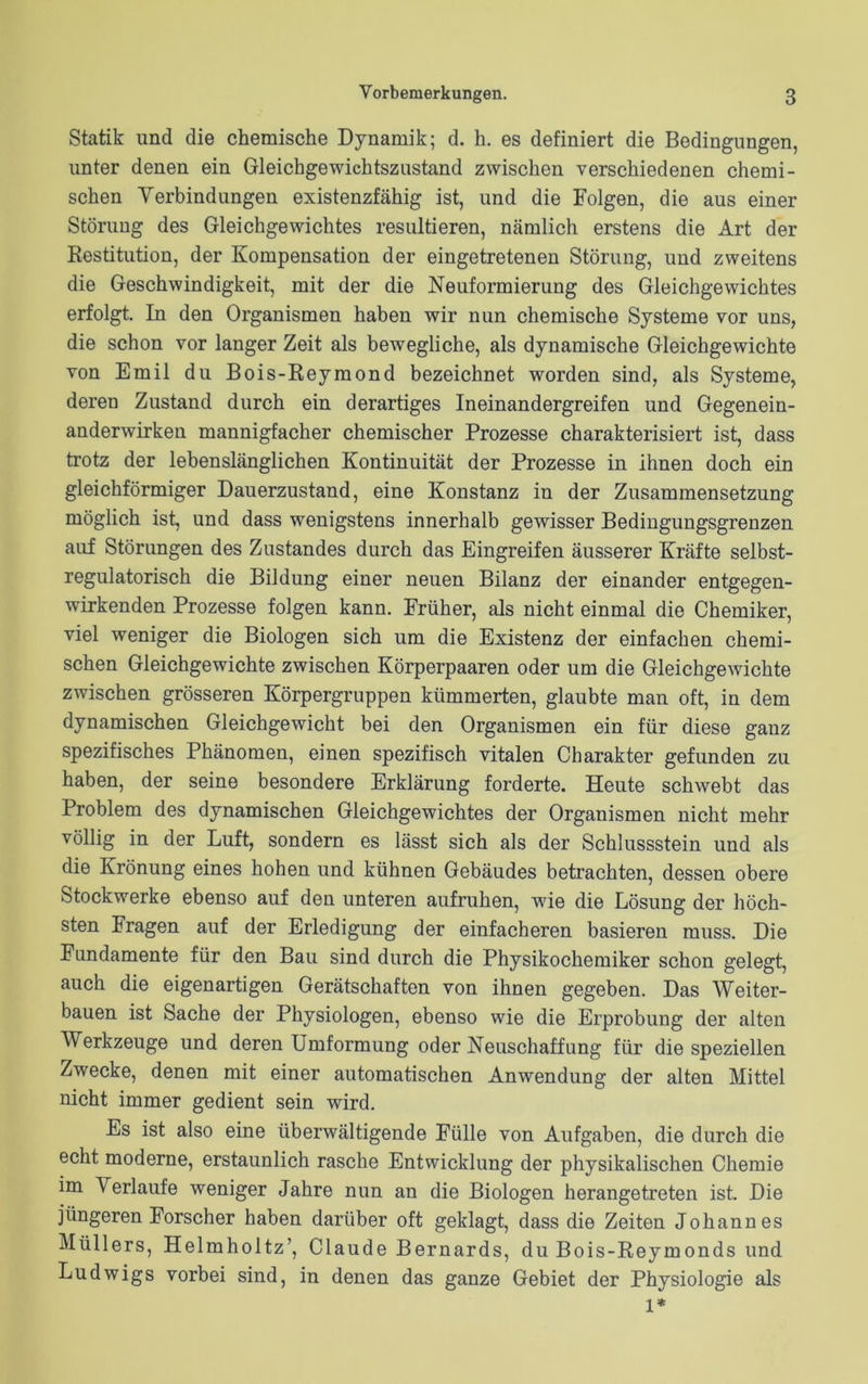 Statik und die chemische Dynamik; d. h. es definiert die Bedingungen, unter denen ein Gleichgewichtszustand zwischen verschiedenen chemi- schen Verbindungen existenzfähig ist, und die Folgen, die aus einer Störung des Gleichgewichtes resultieren, nämlich erstens die Art der Restitution, der Kompensation der eingetretenen Störung, und zweitens die Geschwindigkeit, mit der die Neuformierung des Gleichgewichtes erfolgt. In den Organismen haben wir nun chemische Systeme vor uns, die schon vor langer Zeit als bewegliche, als dynamische Gleichgewichte von Emil du Bois-Reymond bezeichnet worden sind, als Systeme, deren Zustand durch ein derartiges Ineinandergreifen und Gegenein- anderwirken mannigfacher chemischer Prozesse charakterisiert ist, dass trotz der lebenslänglichen Kontinuität der Prozesse in ihnen doch ein gleichförmiger Dauerzustand, eine Konstanz in der Zusammensetzung möglich ist, und dass wenigstens innerhalb gewisser Bedingungsgrenzen auf Störungen des Zustandes durch das Eingreifen äusserer Kräfte selbst- regulatorisch die Bildung einer neuen Bilanz der einander entgegen- wirkenden Prozesse folgen kann. Früher, als nicht einmal die Chemiker, viel weniger die Biologen sich um die Existenz der einfachen chemi- schen Gleichgewichte zwischen Körperpaaren oder um die Gleichgewichte zwischen grösseren Körpergruppen kümmerten, glaubte man oft, in dem dynamischen Gleichgewicht bei den Organismen ein für diese ganz spezifisches Phänomen, einen spezifisch vitalen Charakter gefunden zu haben, der seine besondere Erklärung forderte. Heute schwebt das Problem des dynamischen Gleichgewichtes der Organismen nicht mehr völlig in der Luft, sondern es lässt sich als der Schlussstein und als die Krönung eines hohen und kühnen Gebäudes betrachten, dessen obere Stockwerke ebenso auf den unteren aufruhen, wie die Lösung der höch- sten Fragen auf der Erledigung der einfacheren basieren muss. Die Fundamente für den Bau sind durch die Physikochemiker schon gelegt, auch die eigenartigen Gerätschaften von ihnen gegeben. Das Weiter- bauen ist Sache der Physiologen, ebenso wie die Erprobung der alten Werkzeuge und deren Umformung oder Neuschaffung für die speziellen Zwecke, denen mit einer automatischen Anwendung der alten Mittel nicht immer gedient sein wird. Es ist also eine überwältigende Fülle von Aufgaben, die durch die echt moderne, erstaunlich rasche Entwicklung der physikalischen Chemie im Verlaufe weniger Jahre nun an die Biologen herangetreten ist. Die jüngeren Forscher haben darüber oft geklagt, dass die Zeiten Johannes Müllers, Helmholtz’, Claude Bernards, du Bois-Reymonds und Ludwigs vorbei sind, in denen das ganze Gebiet der Physiologie als 1*
