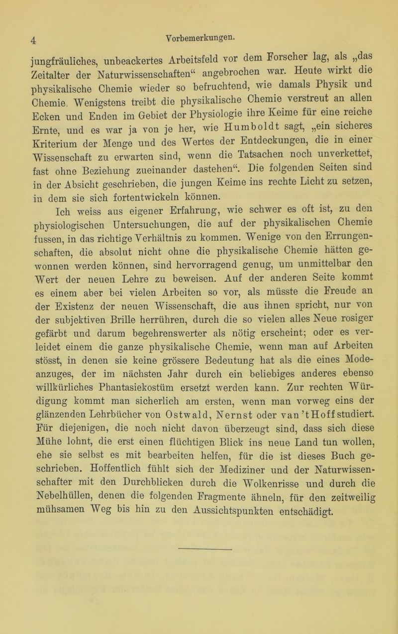 jungfräuliches, unbeackertes Arbeitsfeld vor dem Forscher lag, als „das Zeitalter der Naturwissenschaften“ angebrochen war. Heute wirkt die physikalische Chemie wieder so befruchtend, wie damals Physik und Chemie, Wenigstens treibt die physikalische Chemie verstreut an allen Ecken und Enden im Gebiet der Physiologie ihre Keime für eine reiche Ernte, und es war ja von je her, wie Humboldt sagt, „ein sicheres Kriterium der Menge und des Wertes der Entdeckungen, die in einer Wissenschaft zu erwarten sind, wenn die Tatsachen noch unverkettet, fast ohne Beziehung zueinander dastehen“. Die folgenden Seiten sind in der Absicht geschrieben, die jungen Keime ins rechte Licht zu setzen, in dem sie sich fortentwickeln können. Ich weiss aus eigener Erfahrung, wie schwer es oft ist, zu den physiologischen Untersuchungen, die auf der physikalischen Chemie fussen, in das richtige Verhältnis zu kommen. Wenige von den Errungen- schaften, die absolut nicht ohne die physikalische Chemie hätten ge- wonnen werden können, sind hervorragend genug, um unmittelbar den Wert der neuen Lehre zu beweisen. Auf der anderen Seite kommt es einem aber bei vielen Arbeiten so vor, als müsste die Freude an der Existenz der neuen Wissenschaft, die aus ihnen spricht, nur von der subjektiven Brille herrühren, durch die so vielen alles Neue rosiger gefärbt und darum begehrenswerter als nötig erscheint; oder es ver- leidet einem die ganze physikalische Chemie, wenn man auf Arbeiten stösst, in denen sie keine grössere Bedeutung hat als die eines Mode- anzuges, der im nächsten Jahr durch ein beliebiges anderes ebenso willkürliches Phantasiekostüm ersetzt werden kann. Zur rechten Wür- digung kommt man sicherlich am ersten, wenn man vorweg eins der glänzenden Lehrbücher von Ostwald, Nernst oder van’t Hoff studiert. Für diejenigen, die noch nicht davon überzeugt sind, dass sich diese Mühe lohnt, die erst einen flüchtigen Blick ins neue Land tun wollen, ehe sie selbst es mit bearbeiten helfen, für die ist dieses Buch ge- schrieben. Hoffentlich fühlt sich der Mediziner und der Naturwissen- schafter mit den Durchblicken durch die Wolkenrisse und durch die Nebelhüllen, denen die folgenden Fragmente ähneln, für den zeitweilig mühsamen Weg bis hin zu den Aussichtspunkten entschädigt.