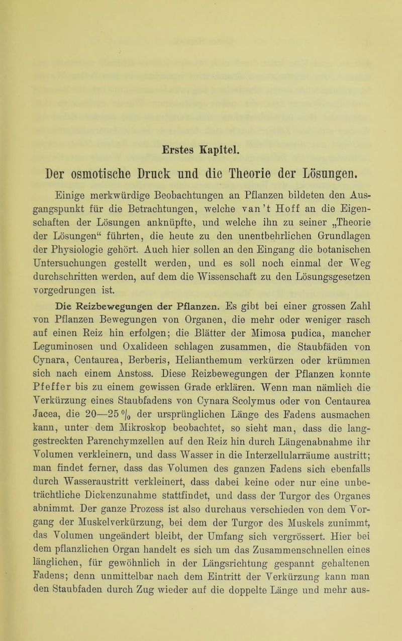 Erstes Kapitel. Der osmotische Druck und die Theorie der Lösungen. Einige merkwürdige Beobachtungen an Pflanzen bildeten den Aus- gangspunkt für die Betrachtungen, welche van’t Hoff an die Eigen- schaften der Lösungen anknüpfte, und welche ihn zu seiner „Theorie der Lösungen“ führten, die heute zu den unentbehrlichen Grundlagen der Physiologie gehört. Auch hier sollen an den Eingang die botanischen Untersuchungen gestellt werden, und es soll noch einmal der Weg durchschritten werden, auf dem die Wissenschaft zu den Lösungsgesetzen vorgedrungen ist. Die Reizbewegungen der Pflanzen. Es gibt bei einer grossen Zahl von Pflanzen Bewegungen von Organen, die mehr oder weniger rasch auf einen Reiz hin erfolgen; die Blätter der Mimosa pudica, mancher Leguminosen und Oxalideen schlagen zusammen, die Staubfäden von Cynara, Centaurea, Berberis, Helianthemum verkürzen oder krümmen sich nach einem Anstoss. Biese Reizbewegungen der Pflanzen konnte Pfeffer bis zu einem gewissen Grade erklären. Wenn man nämlich die Verkürzung eines Staubfadens von Cynara Scolymus oder von Centaurea Jacea, die 20—25 °/0 der ursprünglichen Länge des Fadens ausmachen kann, unter dem Mikroskop beobachtet, so sieht man, dass die lang- gestreckten Parenchymzellen auf den Reiz hin durch Längenabnahme ihr Volumen verkleinern, und dass Wasser in die Interzellularräume austritt; man findet ferner, dass das Volumen des ganzen Fadens sich ebenfalls durch Wasseraustritt verkleinert, dass dabei keine oder nur eine unbe- trächtliche Dickenzunahme stattfindet, und dass der Turgor des Organes abnimmt. Der ganze Prozess ist also durchaus verschieden von dem Vor- gang der Muskelverkürzung, bei dem der Turgor des Muskels zunimmt, das Volumen ungeändert bleibt, der Umfang sich vergrössert. Hier bei dem pflanzlichen Organ handelt es sich um das Zusammenschnellen eines länglichen, für gewöhnlich in der Längsrichtung gespannt gehaltenen Fadens; denn unmittelbar nach dem Eintritt der Verkürzung kann man den Staubfaden durch Zug wieder auf die doppelte Länge und mehr aus-