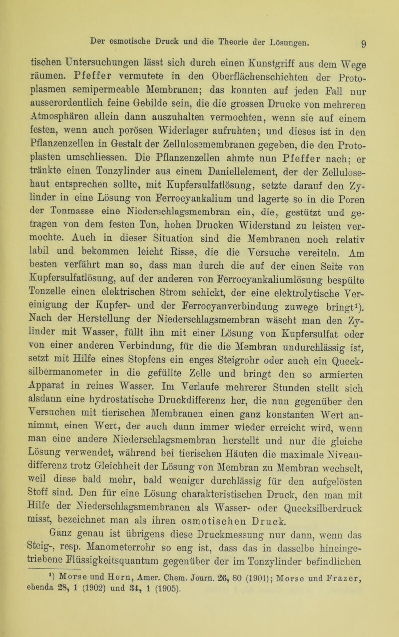 tischen Untersuchungen lässt sich durch einen Kunstgriff aus dem Wege räumen. Pfeffer vermutete in den Oberflächenschichten der Proto- plasmen semipermeable Membranen; das konnten auf jeden Fall nur ausserordentlich feine Gebilde sein, die die grossen Drucke von mehreren Atmosphären allein dann auszuhalten vermochten, wenn sie auf einem festen, wenn auch porösen Widerlager aufruhten; und dieses ist in den Pflanzenzellen in Gestalt der Zellulosemembranen gegeben, die den Proto- plasten umschliessen. Die Pflanzenzellen ahmte nun Pfeffer nach; er tränkte einen Tonzylinder aus einem Daniellelement, der der Zellulose- haut entsprechen sollte, mit Kupfersulfatlösung, setzte darauf den Zy- linder in eine Lösung von Ferrocyankalium und lagerte so in die Poren der Tonmasse eine Niederschlagsmembran ein, die, gestützt und ge- tragen von dem festen Ton, hohen Drucken Widerstand zu leisten ver- mochte. Auch in dieser Situation sind die Membranen noch relativ labil und bekommen leicht Risse, die die Versuche vereiteln. Am besten verfährt man so, dass man durch die auf der einen Seite von Kupfersulfatlösung, auf der anderen von Ferrocyankaliumlösung bespülte Tonzelie einen elektrischen Strom schickt, der eine elektrolytische Ver- einigung der Kupfer- und der FerrocyanVerbindung zuwege bringt1). Nach der Herstellung der Niederschlagsmembran wäscht man den Zy- linder mit Wasser, füllt ihn mit einer Lösung von Kupfersulfat oder von einer anderen Verbindung, für die die Membran undurchlässig ist, setzt mit Hilfe eines Stopfens ein enges Steigrohr oder auch ein Queck- silbermanometer in die gefüllte Zelle und bringt den so armierten Apparat in reines Wasser. Im Verlaufe mehrerer Stunden stellt sich alsdann eine hydrostatische Druckdifferenz her, die nun gegenüber den Versuchen mit tierischen Membranen einen ganz konstanten Wert an- nimmt, einen Wert, der auch dann immer wieder erreicht wird, wenn man eine andere Niederschlagsmembran herstellt und nur die gleiche Lösung verwendet, während bei tierischen Häuten die maximale Niveau- differenz trotz Gleichheit der Lösung von Membran zu Membran wechselt, weil diese bald mehr, bald weniger durchlässig für den aufgelösten Stoff sind. Den für eine Lösung charakteristischen Druck, den man mit Hilfe der Niederschlagsmembranen als Wasser- oder Quecksilberdruck misst, bezeichnet man als ihren osmotischen Druck. Ganz genau ist übrigens diese Druckmessung nur dann, wenn das Steig-, resp. Manometerrohr so eng ist, dass das in dasselbe hineinge- triebene Flüssigkeitsquantum gegenüber der im Tonzylinder befindlichen *) Morse und Horn, Amer. Chem. Journ. 26, 80 (1901); Morse und Frazer, ebenda 28, 1 (1902) und 34, 1 (1905).