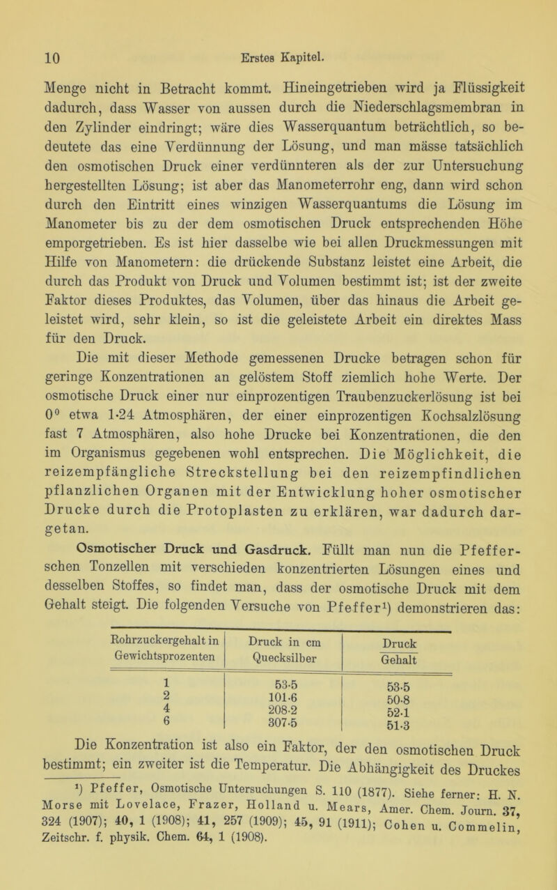 Menge nicht in Betracht kommt. Hineingetrieben wird ja Flüssigkeit dadurch, dass Wasser von aussen durch die Niederschlagsmembran in den Zylinder eindringt; wäre dies Wasserquantum beträchtlich, so be- deutete das eine Verdünnung der Lösung, und man mässe tatsächlich den osmotischen Druck einer verdünnteren als der zur Untersuchung hergestellten Lösung; ist aber das Manometerrohr eng, dann wird schon durch den Eintritt eines winzigen Wasserquantums die Lösung im Manometer bis zu der dem osmotischen Druck entsprechenden Höhe emporgetrieben. Es ist hier dasselbe wie bei allen Druckmessungen mit Hilfe von Manometern: die drückende Substanz leistet eine Arbeit, die durch das Produkt von Druck und Volumen bestimmt ist; ist der zweite Faktor dieses Produktes, das Volumen, über das hinaus die Arbeit ge- leistet wird, sehr klein, so ist die geleistete Arbeit ein direktes Mass für den Druck. Die mit dieser Methode gemessenen Drucke betragen schon für geringe Konzentrationen an gelöstem Stoff ziemlich hohe Werte. Der osmotische Druck einer nur einprozentigen Traubenzuckerlösung ist bei 0° etwa 1-24 Atmosphären, der einer einprozentigen Kochsalzlösung fast 7 Atmosphären, also hohe Drucke bei Konzentrationen, die den im Organismus gegebenen wohl entsprechen. Die Möglichkeit, die reizempfängliche Streckstellung bei den reizempfindlichen pflanzlichen Organen mit der Entwicklung hoher osmotischer Drucke durch die Protoplasten zu erklären, war dadurch dar- getan. Osmotischer Druck und Gasdruck. Füllt man nun die Pfeffer- schen Tonzellen mit verschieden konzentrierten Lösungen eines und desselben Stoffes, so findet man, dass der osmotische Druck mit dem Gehalt steigt. Die folgenden Versuche von Pfeffer1) demonstrieren das: Rohrzuckergehalt in Gewichtsprozenten Druck in cm Quecksilber Druck Gehalt 1 53-5 53-5 2 101-6 50-8 4 208-2 52-1 6 307-5 51-3 Die Konzentration ist also ein Faktor, der den osmotischen Druck bestimmt; ein zweiter ist die Temperatur. Die Abhängigkeit des Druckes q Pfeffer, Osmotische Untersuchungen S. 110 (1877). Siehe ferner: H. N. Morse mit Lovelace, Frazer, Holland u. Mears, Amer Chem Journ 37 324 (1907); 40, 1 (1908); 41, 257 (1909); 45, 91 (1911); Cohen u. Comme'lin’ Zeitschr. f. physik. Chem. 64, 1 (1908).