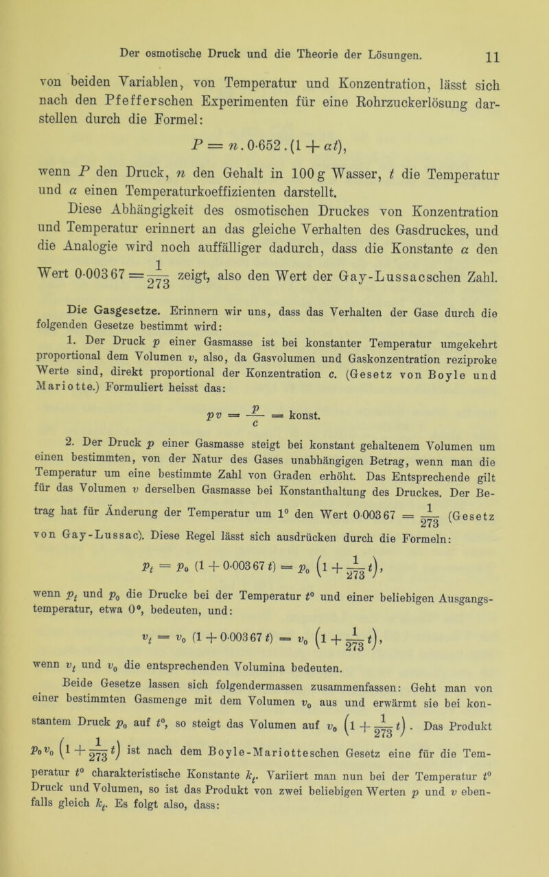 von beiden Variablen, von Temperatur und Konzentration, lässt sich nach den Pfefferschen Experimenten für eine Rohrzuckerlösimg dar- stellen durch die Formel: P = n. 0-652 wenn P den Druck, n den Gehalt in 100 g Wasser, t die Temperatur und a einen Temperaturkoeffizienten darstellt. Diese Abhängigkeit des osmotischen Druckes von Konzentration und Temperatur erinnert an das gleiche Verhalten des Gasdruckes, und die Analogie wird noch auffälliger dadurch, dass die Konstante a den Wert 0-003 67 = -- u I O zeigt, also den Wert der Gay-Lussacschen Zahl. Die Gasgesetze. Erinnern wir uns, dass das Verhalten der Gase durch die folgenden Gesetze bestimmt wird: 1. Der Druck p einer Gasmasse ist bei konstanter Temperatur umgekehrt proportional dem Volumen v, also, da Gasvolumen und Gaskonzentration reziproke Werte sind, direkt proportional der Konzentration c. (Gesetz von Boyle und Mariotte.) Formuliert heisst das: pv — konst. c 2. Der Druck p einer Gasmasse steigt bei konstant gehaltenem Volumen um einen bestimmten, von der Natur des Gases unabhängigen Betrag, wenn man die Temperatur um eine bestimmte Zahl von Graden erhöht. Das Entsprechende gilt für das Volumen v derselben Gasmasse bei Konstanthaltung des Druckes. Der Be- trag hat für Änderung der von Gay-Lussac). Diese Temperatur um 1° den Wert 0003 67 = -L (Gesetz 273 Regel lässt sich ausdrücken durch die Formeln: Pt = Po (1+ 0-00367 t)-p, (l+if), wenn pt und p0 die Drucke bei der Temperatur t° und einer beliebigen Ausgangs- temperatur, etwa 0°, bedeuten, und: vt - (1 + 0-00367 t) = „0 (l + 2g t), wenn vt und v0 die entsprechenden Volumina bedeuten. Beide Gesetze lassen sich folgendermassen zusammenfassen: Geht man von einer bestimmten Gasmenge mit dem Volumen v0 aus und erwärmt sie bei kon- stantem Druck pn auf t°, PoV0 (1 +2^3 *) ist nacl1 so steigt das Volumen auf v0 (l + ^ *) • Das Produkt dem Boyle-Mariotteschen Gesetz eine für die Tem- peratur t° charakteristische Konstante JeVariiert man nun bei der Temperatur t° Druck und Volumen, so ist das Produkt von zwei beliebigen Werten p und v eben- falls gleich Jct. Es folgt also, dass: