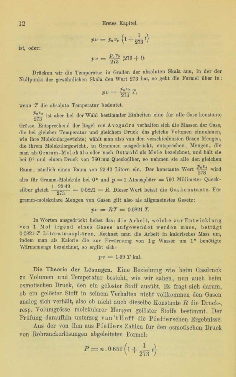 pv — Povo yl “f- 273 V ist, oder: (278 +0- Drücken wir die Temperatur in Graden der absoluten Skala aus, in der der Nullpunkt der gewöhnlichen Skala den Wert 273 hat, so geht die Formel über in: pv PqVq 273 T, wenn T die absolute Temperatur bedeutet. Po t’o 273 ist aber bei der Wahl bestimmter Einheiten eine für alle Gase konstante Grösse. Entsprechend der Kegel von Avogadro verhalten sich die Massen der Gase, die bei gleicher Temperatur und gleichem Druck das gleiche Volumen einnehmen, wie ihre Molekulargewichte; wählt man also von den verschiedensten Gasen Mengen, die ihrem Molekulargewicht, in Grammen ausgedrückt, entsprechen, Mengen, die man als Gramm-Moleküle oder nach Ostwald als Mole bezeichnet, und hält sie bei 0° und einem Druck von 760 mm Quecksilber, so nehmen sie alle den gleichen Raum, nämlich einen Raum von 2242 Litern ein. Der konstante Wert 09 wird Ziö also für Gramm-Moleküle bei 0° und p =1 Atmosphäre = 760 Millimeter Queck- 1 2242 silber gleich ■ — = 0 0821 = R. Dieser Wert heisst die Gaskonstante. Für Ci ( ö gramm-molekulare Mengen von Gasen gilt also als allgemeinstes Gesetz: pv = RT = 0-0821 T. In Worten ausgedrückt heisst das: die Arbeit, welche zur Entwicklung von 1 Mol irgend eines Gases aufgewendet werden muss, beträgt 0-0821 T Literatmosphären. Rechnet man die Arbeit in kalorisches Mass um, indem man als Kalorie die zur Erwärmung von 1 g Wasser um 10 benötigte Wärmemenge bezeichnet, so ergibt sich: pv — 1-99 T kal. Die Theorie der Lösungen. Eine Beziehung wie beim Gasdruck zu Volumen und Temperatur besteht, wie wir sahen, nun auch beim osmotischen Druck, den ein gelöster Stoff ausübt. Es fragt sich darum, ob ein gelöster Stoff in seinem Verhalten nicht vollkommen den Gasen analog sich verhält, also ob nicht auch dieselbe Konstante R die Druck-, resp. Volumgrösse molekularer Mengen gelöster Stoffe bestimmt. Der Prüfung daraufhin unterzog van’tHoff die Pfefferschen Ergebnisse. Aus der von ihm aus Pfeffers Zahlen für den osmotischen Druck von Rohrzuckerlösungen abgeleiteten Formel; P = n. 0-652 (l-I—— t) \ ^ 273 7