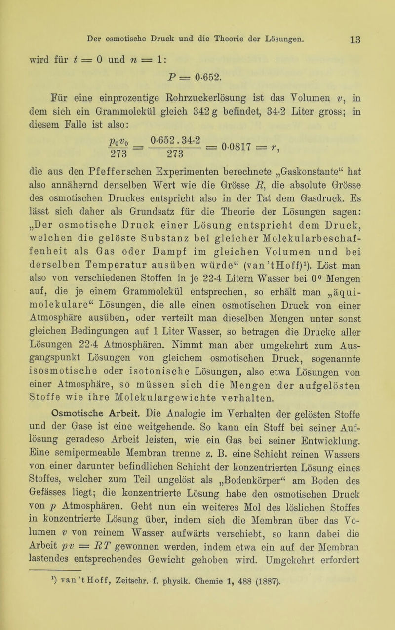 wird für t = 0 und n = 1: P = 0-652. Für eine einprozentige Rohrzuckerlösung ist das Yolumen v, in dem sich ein Grammolekül gleich 342 g befindet, 34-2 Liter gross; in diesem Falle ist also: PqVq 273 0-652.34-2 273 = 0-0817 = r, die aus den Pfefferschen Experimenten berechnete „Gaskonstante“ hat also annähernd denselben Wert wie die Grösse i?, die absolute Grösse des osmotischen Druckes entspricht also in der Tat dem Gasdruck. Es lässt sich daher als Grundsatz für die Theorie der Lösungen sagen: „Der osmotische Druck einer Lösung entspricht dem Druck, welchen die gelöste Substanz bei gleicher Molekularbeschaf- fenheit als Gas oder Dampf im gleichen Yolumen und bei derselben Temperatur ausüben würde“ (van’tHoff)1). Löst man also von verschiedenen Stoffen in je 22-4 Litern Wasser bei 0° Mengen auf, die je einem Grammolekül entsprechen, so erhält man „äqui- molekulare“ Lösungen, die alle einen osmotischen Druck von einer Atmosphäre ausüben, oder verteilt man dieselben Mengen unter sonst gleichen Bedingungen auf 1 Liter Wasser, so betragen die Drucke aller Lösungen 22-4 Atmosphären. Nimmt man aber umgekehrt zum Aus- gangspunkt Lösungen von gleichem osmotischen Druck, sogenannte isosmotiscbe oder isotonische Lösungen, also etwa Lösungen von einer Atmosphäre, so müssen sich die Mengen der aufgelösten Stoffe wie ihre Molekulargewichte verhalten. Osmotische Arbeit. Die Analogie im Verhalten der gelösten Stoffe und der Gase ist eine weitgehende. So kann ein Stoff bei seiner Auf- lösung geradeso Arbeit leisten, wie ein Gas bei seiner Entwicklung. Eine semipermeable Membran trenne z. B. eine Schicht reinen Wassers von einer darunter befindlichen Schicht der konzentrierten Lösung eines Stoffes, welcher zum Teil ungelöst als „Bodenkörper“ am Boden des Gefässes liegt; die konzentrierte Lösung habe den osmotischen Druck von p Atmosphären. Geht nun ein weiteres Mol des löslichen Stoffes in konzentrierte Lösung über, indem sich die Membran über das Yo- lumen v von reinem Wasser aufwärts verschiebt, so kann dabei die Arbeit pv = RT gewonnen werden, indem etwa ein auf der Membran lastendes entsprechendes Gewicht gehoben wird. Umgekehrt erfordert