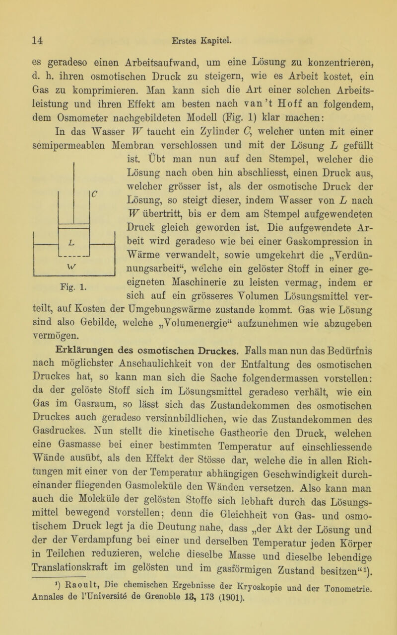 es geradeso einen Arbeitsaufwand, um eine Lösung zu konzentrieren, d. k. ihren osmotischen Druck zu steigern, wie es Arbeit kostet, ein Gas zu komprimieren. Man kann sich die Art einer solchen Arbeits- leistung und ihren Effekt am besten nach van’t Hoff an folgendem, dem Osmometer nachgebildeten Modell (Fig. 1) klar machen: In das Wasser W taucht ein Zylinder C, welcher unten mit einer semipermeablen Membran verschlossen und mit der Lösung L gefüllt ist. Übt man nun auf den Stempel, welcher die Lösung nach oben hin abschliesst, einen Druck aus, welcher grösser ist, als der osmotische Druck der Lösung, so steigt dieser, indem Wasser von L nach W Übertritt, bis er dem am Stempel aufgewendeten Druck gleich geworden ist. Die aufgewendete Ar- beit wird geradeso wie bei einer Gaskompression in Wärme verwandelt, sowie umgekehrt die „Verdün- nungsarbeit“, welche ein gelöster Stoff in einer ge- eigneten Maschinerie zu leisten vermag, indem er sich auf ein grösseres Volumen Lösungsmittel ver- teilt, auf Kosten der Umgebungswärme zustande kommt. Gas wie Lösung sind also Gebilde, welche „Volumenergie“ aufzunehmen wie abzugeben vermögen. Erklärungen des osmotischen Druckes. Falls man nun das Bedürfnis nach möglichster Anschaulichkeit von der Entfaltung des osmotischen Druckes hat, so kann man sich die Sache folgendermassen vorstellen: da der gelöste Stoff sich im Lösungsmittel geradeso verhält, wie ein Gas im Gasraum, so lässt sich das Zustandekommen des osmotischen Druckes auch geradeso versinnbildlichen, wie das Zustandekommen des Gasdruckes. Nun stellt die kinetische Gastheorie den Druck, welchen eine Gasmasse bei einer bestimmten Temperatur auf einschliessende Wände ausübt, als den Effekt der Stösse dar, welche die in allen Rich- tungen mit einer von der Temperatur abhängigen Geschwindigkeit durch- einander fliegenden Gasmoleküle den Wänden versetzen. Also kann man auch die Moleküle der gelösten Stoffe sich lebhaft durch das Lösungs- mittel bewegend vorstellen; denn die Gleichheit von Gas- und osmo- tischem Diuck legt ja die Deutung nahe, dass „der Akt der Lösung und der der erdampfung bei einer und derselben Temperatur jeden Körper in Teilchen reduzieren, welche dieselbe Masse und dieselbe lebendige Translationskraft im gelösten und im gasförmigen Zustand besitzen“1). *) Raoult, Die chemischen Ergebnisse der Kryoskopie und der Tonometrie. Annales de l’Universitd de Grenoble 13, 173 (1901).