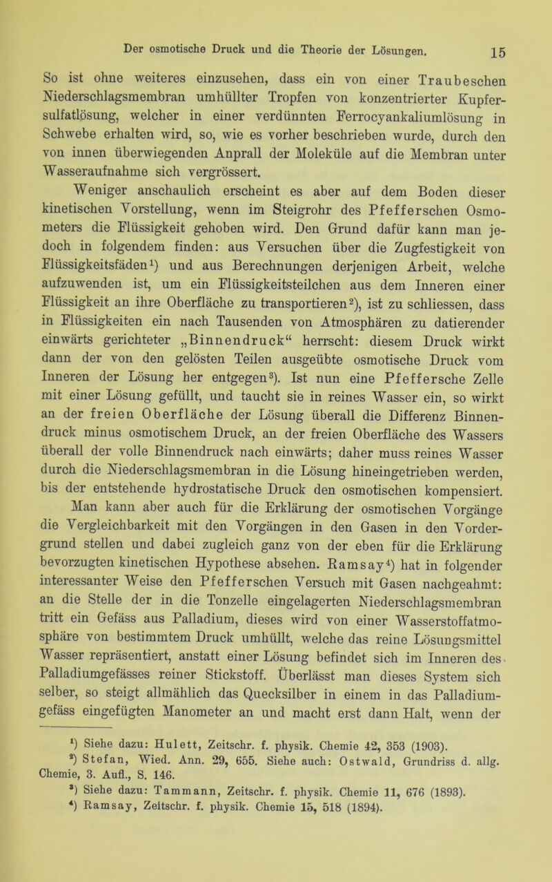 So ist ohne weiteres einzusehen, dass ein von einer Trau besehen Niederschlagsmembran umhüllter Tropfen von konzentrierter Kupfer- sulfatlösung, welcher in einer verdünnten Ferrocyankaliumlösung in Schwebe erhalten wird, so, wie es vorher beschrieben wurde, durch den von innen überwiegenden Anprall der Moleküle auf die Membran unter Wasseraufnahme sich vergrössert. Weniger anschaulich erscheint es aber auf dem Boden dieser kinetischen Vorstellung, wenn im Steigrohr des Pf eff ersehen Osmo- meters die Flüssigkeit gehoben wird. Den Grund dafür kann man je- doch in folgendem finden: aus Versuchen über die Zugfestigkeit von Flüssigkeitsfäden1) und aus Berechnungen derjenigen Arbeit, welche aufzuwenden ist, um ein Flüssigkeitsteilchen aus dem Inneren einer Flüssigkeit an ihre Oberfläche zu transportieren2), ist zu schliessen, dass in Flüssigkeiten ein nach Tausenden von Atmosphären zu datierender einwärts gerichteter „Binnendruck“ herrscht: diesem Druck wirkt dann der von den gelösten Teilen ausgeübte osmotische Druck vom Inneren der Lösung her entgegen3). Ist nun eine Pfeffersche Zelle mit einer Lösung gefüllt, und taucht sie in reines Wasser ein, so wirkt an der freien Oberfläche der Lösung überall die Differenz Binnen- druck minus osmotischem Druck, an der freien Oberfläche des Wassers überall der volle Binnen druck nach einwärts; daher muss reines Wasser durch die Niederschlagsmembran in die Lösung hineingetrieben werden, bis der entstehende hydrostatische Druck den osmotischen kompensiert. Man kann aber auch für die Erklärung der osmotischen Vorgänge die Vergleichbarkeit mit den Vorgängen in den Gasen in den Vorder- grund stellen und dabei zugleich ganz von der eben für die Erklärung bevorzugten kinetischen Hypothese absehen. Ramsay4) hat in folgender interessanter Weise den Pf eff ersehen Versuch mit Gasen nachgeahmt: an die Stelle der in die Tonzelle eingelagerten Niederschlagsmembran tritt ein Gefäss aus Palladium, dieses wird von einer Wasserstoffatmo- sphäre von bestimmtem Druck umhüllt, welche das reine Lösungsmittel Wasser repräsentiert, anstatt einer Lösung befindet sich im Inneren des Palladiumgefässes reiner Stickstoff. Überlässt man dieses System sich selber, so steigt allmählich das Quecksilber in einem in das Palladium- gefäss eingefügten Manometer an und macht erst dann Halt, wenn der ‘) Siehe dazu: Hulett, Zeitschr. f. physik. Chemie 42, 353 (1903). 2) Stefan, Wied. Ann. 29, 655. Siehe auch: Ostwald, Grundriss d. allg. Chemie, 3. Aufl., S. 146. *) Siehe dazu: Tammann, Zeitschr. f. physik. Chemie 11, 676 (1893). 4) Ramsay, Zeitschr. f. physik. Chemie 15, 518 (1894).