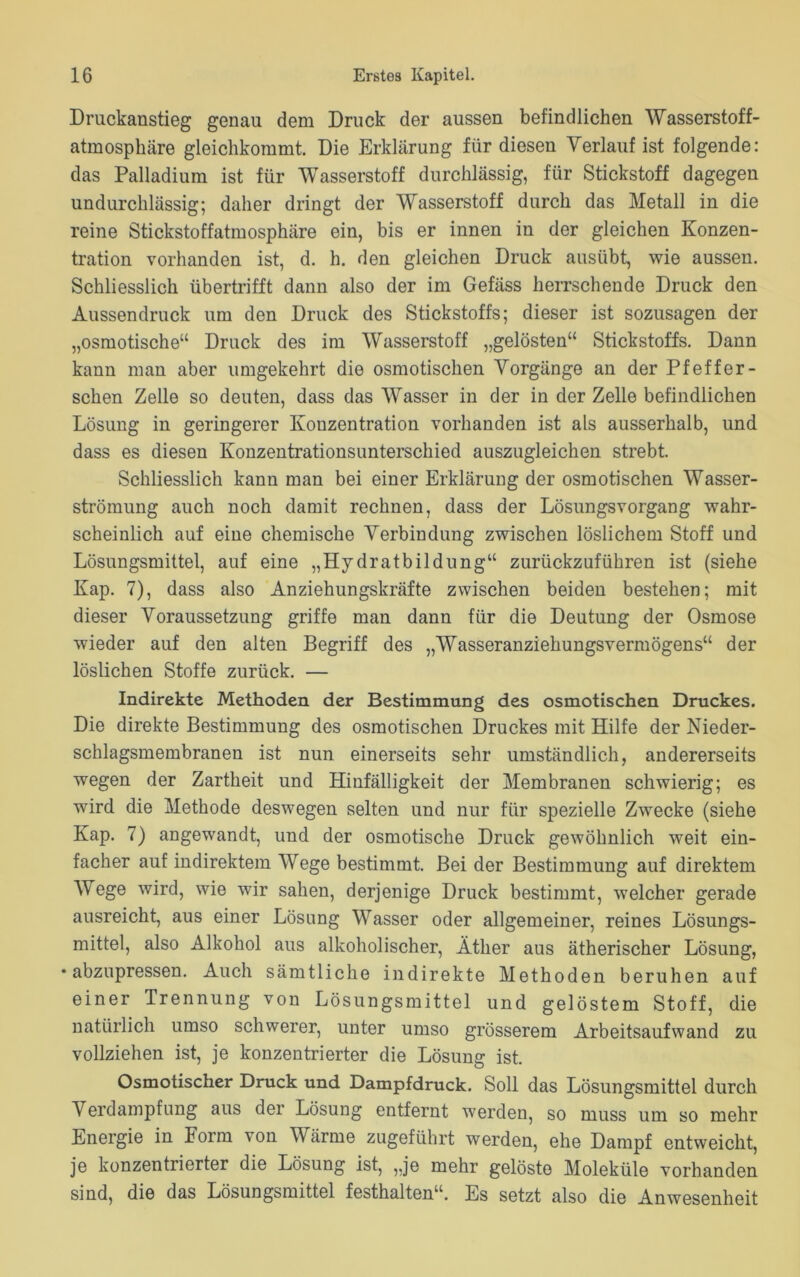 Druckanstieg genau dem Druck der aussen befindlichen Wasserstoff- atmosphäre gleichkommt. Die Erklärung für diesen Verlauf ist folgende: das Palladium ist für Wasserstoff durchlässig, für Stickstoff dagegen undurchlässig; daher dringt der Wasserstoff durch das Metall in die reine Stickstoffatmosphäre ein, bis er innen in der gleichen Konzen- tration vorhanden ist, d. h. den gleichen Druck ausübt, wie aussen. Schliesslich übertrifft dann also der im Gefäss herrschende Druck den Aussendruck um den Druck des Stickstoffs; dieser ist sozusagen der „osmotische“ Druck des im Wasserstoff „gelösten“ Stickstoffs. Dann kann man aber umgekehrt die osmotischen Vorgänge an der Pfeffer - sehen Zelle so deuten, dass das Wasser in der in der Zelle befindlichen Lösung in geringerer Konzentration vorhanden ist als ausserhalb, und dass es diesen Konzentrationsunterschied auszugleichen strebt. Schliesslich kann man bei einer Erklärung der osmotischen Wasser- strömung auch noch damit rechnen, dass der Lösungsvorgang wahr- scheinlich auf eine chemische Verbindung zwischen löslichem Stoff und Lösungsmittel, auf eine „Hydratbildung“ zurückzuführen ist (siehe Kap. 7), dass also Anziehungskräfte zwischen beiden bestehen; mit dieser Voraussetzung griffe man dann für die Deutung der Osmose wieder auf den alten Begriff des „Wasseranziehungsvermögens“ der löslichen Stoffe zurück. — Indirekte Methoden der Bestimmung des osmotischen Druckes. Die direkte Bestimmung des osmotischen Druckes mit Hilfe der Nieder- schlagsmembranen ist nun einerseits sehr umständlich, andererseits wegen der Zartheit und Hinfälligkeit der Membranen schwierig; es wird die Methode deswegen selten und nur für spezielle Zwecke (siehe Kap. 7) angewandt, und der osmotische Druck gewöhnlich weit ein- facher auf indirektem Wege bestimmt. Bei der Bestimmung auf direktem Wege wird, wie wir sahen, derjenige Druck bestimmt, welcher gerade ausreicht, aus einer Lösung Wasser oder allgemeiner, reines Lösungs- mittel, also Alkohol aus alkoholischer, Äther aus ätherischer Lösung, •abzupressen. Auch sämtliche indirekte Methoden beruhen auf einer Trennung von Lösungsmittel und gelöstem Stoff, die natürlich umso schwerer, unter umso grösserem Arbeitsaufwand zu vollziehen ist, je konzentrierter die Lösung ist. Osmotischer Druck und Dampfdruck. Soll das Lösungsmittel durch Verdampfung aus der Lösung entfernt werden, so muss um so mehr Energie in Form von Värme zugeführt werden, ehe Dampf entweicht, je konzentrierter die Lösung ist, „je mehr gelöste Moleküle vorhanden sind, die das Lösungsmittel festhalten“. Es setzt also die Anwesenheit