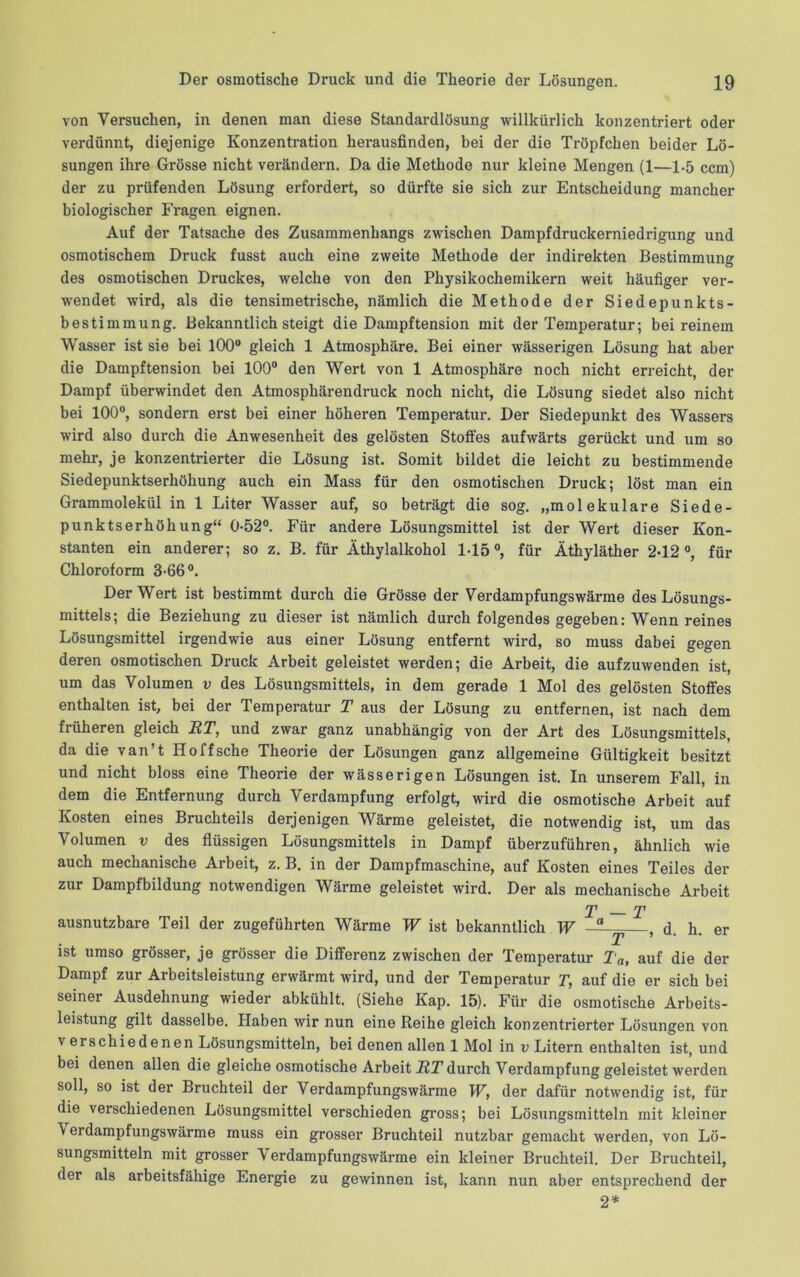 von Versuchen, in denen man diese Standardlösung willkürlich konzentriert oder verdünnt, diejenige Konzentration herausfinden, bei der die Tröpfchen beider Lö- sungen ihre Grösse nicht verändern. Da die Methode nur kleine Mengen (1—1-5 ccm) der zu prüfenden Lösung erfordert, so dürfte sie sich zur Entscheidung mancher biologischer Fragen eignen. Auf der Tatsache des Zusammenhangs zwischen Dampfdruckerniedrigung und osmotischem Druck fusst auch eine zweite Methode der indirekten Bestimmung des osmotischen Druckes, welche von den Physikochemikern weit häufiger ver- wendet wird, als die tensimetrische, nämlich die Methode der Siedepunkts- bestimmung. Bekanntlich steigt die Dampftension mit der Temperatur; bei reinem Wasser ist sie bei 100° gleich 1 Atmosphäre. Bei einer wässerigen Lösung hat aber die Dampftension bei 100° den Wert von 1 Atmosphäre noch nicht erreicht, der Dampf überwindet den Atmosphärendruck noch nicht, die Lösung siedet also nicht bei 100°, sondern erst bei einer höheren Temperatur. Der Siedepunkt des Wassers wird also durch die Anwesenheit des gelösten Stoffes aufwärts gerückt und um so mehr, je konzentrierter die Lösung ist. Somit bildet die leicht zu bestimmende Siedepunktserhöhung auch ein Mass für den osmotischen Druck; löst man ein Grammolekül in 1 Liter Wasser auf, so beträgt die sog. „molekulare Siede- punktserhöhung“ 0-52°. Für andere Lösungsmittel ist der Wert dieser Kon- stanten ein anderer; so z. B. für Äthylalkohol 1-15°, für Äthyläther 2-12°, für Chloroform 3-66°. Der Wert ist bestimmt durch die Grösse der Verdampfungswärme des Lösungs- mittels; die Beziehung zu dieser ist nämlich durch folgendes gegeben: Wenn reines Lösungsmittel irgendwie aus einer Lösung entfernt wird, so muss dabei gegen deren osmotischen Druck Arbeit geleistet werden; die Arbeit, die aufzuwenden ist, um das Volumen v des Lösungsmittels, in dem gerade 1 Mol des gelösten Stoffes enthalten ist, bei der Temperatur T aus der Lösung zu entfernen, ist nach dem früheren gleich BT, und zwar ganz unabhängig von der Art des Lösungsmittels, da die van’t Holfsche Theorie der Lösungen ganz allgemeine Gültigkeit besitzt und nicht bloss eine Theorie der wässerigen Lösungen ist. In unserem Fall, in dem die Entfernung durch Verdampfung erfolgt, wird die osmotische Arbeit auf Kosten eines Bruchteils derjenigen Wärme geleistet, die notwendig ist, um das Volumen v des flüssigen Lösungsmittels in Dampf überzuführen, ähnlich wie auch mechanische Arbeit, z. B. in der Dampfmaschine, auf Kosten eines Teiles der zur Dampfbildung notwendigen Wärme geleistet wird. Der als mechanische Arbeit T — T ausnutzbare Teil der zugeführten Wärme W ist bekanntlich W -a , d. h. er ist umso grösser, je grösser die Differenz zwischen der Temperatur Ta, auf die der Dampf zur Arbeitsleistung erwärmt wird, und der Temperatur T, auf die er sich bei seiner Ausdehnung wieder abkühlt. (Siehe Kap. 15). Für die osmotische Arbeits- leistung gilt dasselbe. Haben wir nun eine Reihe gleich konzentrierter Lösungen von verschiedenen Lösungsmitteln, bei denen allen 1 Mol in v Litern enthalten ist, und bei denen allen die gleiche osmotische Arbeit BT durch Verdampfung geleistet werden soll, so ist der Bruchteil der Verdampfungswärme W, der dafür notwendig ist, für die verschiedenen Lösungsmittel verschieden gross; bei Lösungsmitteln mit kleiner \ erdampfungswärme muss ein grosser Bruchteil nutzbar gemacht werden, von Lö- sungsmitteln mit grosser Verdampfungswärme ein kleiner Bruchteil. Der Bruchteil, der als arbeitsfähige Energie zu gewinnen ist, kann nun aber entsprechend der 2*