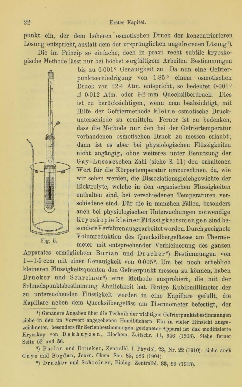 punkt ein, der dem höheren osmotischen Druck der konzentrierteren Lösung entspricht, anstatt dem der ursprünglichen ungefrorenen Lösung1). Die im Prinzip so einfache, doch in praxi recht subtile kryosko- pische Methode lässt nur bei höchst sorgfältigem Arbeiten Bestimmungen bis zu 0 001° Genauigkeit zu. Da nun eine Gefrier- punktserniedrigung von 1-85° einem osmotischen Druck von 224 Atm. entspricht, so bedeutet 0-001° A 0 012 Atm. oder 9-2 mm Quecksilberdruck. Dies ist zu berücksichtigen, wenn man beabsichtigt, mit Hilfe der Gefriermethode kleine osmotische Druck- unterschiede zu ermitteln. Ferner ist zu bedenken, dass die Methode nur den bei der Gefriertemperatur vorhandenen osmotischen Druck zu messen erlaubt; dann ist es aber bei physiologischen Flüssigkeiten nicht angängig, ohne weiteres unter Benutzung der Gay-Lussacschen Zahl (siehe S. 11) den erhaltenen Wert für die Körpertemperatur umzurechnen, da, wie wir sehen werden, die Dissoziationsgleichgewichte der Elektrolyte, welche in den organischen Flüssigkeiten enthalten sind, bei verschiedenen Temperaturen ver- schiedene sind. Für die in manchen Fällen, besonders auch bei physiologischen Untersuchungen notwendige Kryoskopie kleiner Flüssigkeitsmengen sind be- sondereVerfahren ausgearbeitet worden. Durch geeignete Yolumreduktion des Quecksilbergefässes am Thermo- meter mit entsprechender Verkleinerung des ganzen Apparates ermöglichten Burian und Drucker2) Bestimmungen von 1—1-5 ccm mit einer Genauigkeit von 0-005°. Um bei noch erheblich kleineren klüssigkeitsquanten den Gefrierpunkt messen zu können, haben Drucker und Schreiner3) eine Methode ausprobiert, die mit der Schmelzpunktsbestimmung Ähnlichkeit hat. Einige Kubikmillimeter der zu untersuchenden Flüssigkeit werden in eine Kapillare gefüllt, die Kapillare neben dem Quecksilbergefäss am Thermometer befestigt, der J) Genauere Angaben über die Technik der wichtigen Gefrierpunktsbestimmungen siehe in den im Vorwort angegebenen Handbüchern. Ein in vieler Hinsicht ausge- zeichneter, besonders für Serienbestimmungen geeigneter Apparat ist das modifizierte Kryoskop von Dekhuyzen, Biochem. Zeitschr. 11, 346 (1908). Siehe ferner Seite 52 und 56. 2) Burian und Drucker, Zentralbl. f. Physiol. 23, Nr. 22 (1910); siehe auch Guye und Bogdan, Journ. Chem. Soc. 85, 286 (1904). 8) Drucker und Schreiner, Biolog. Zentralbl. 33, 99 (1913). | -0 . 1 -i Fig. 5.